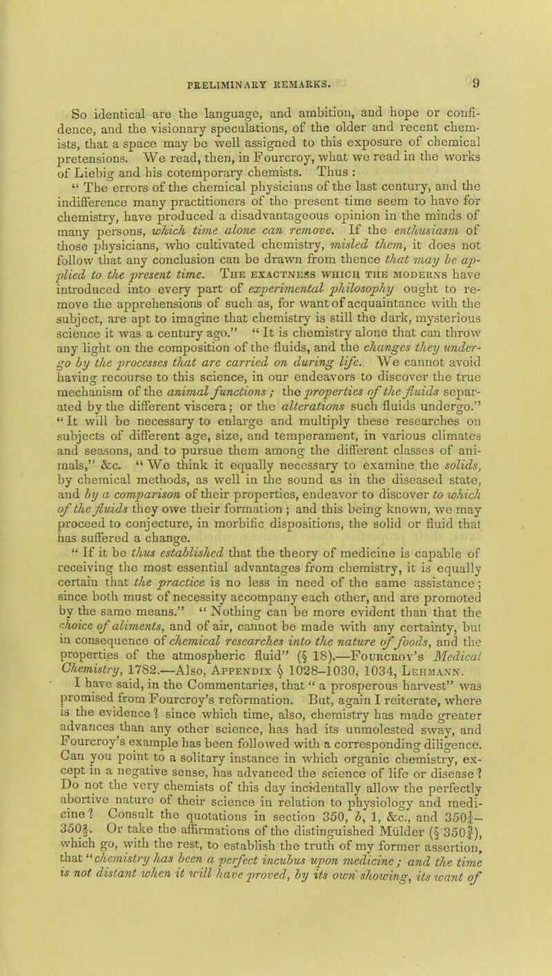 So identical are the language, and ambition, and hope or confi- dence, and the visionary speculations, of the older and recent chem- ists, that a space may be well assigned to this exposure of chemical pretensions. We read, then, in Fourcroy, what we read in the works of Liebig and his cotemporary chemists. Thus : “ The errors of the chemical physicians of the last century, and the indifference many practitioners of the present time seem to have for chemistry, have produced a disadvantageous opinion in the minds of many persons, which time alone can remove. If the enthusiasm of those physicians, who cultivated chemistry, misled them, it does not follow that any conclusion can bo drawn from thence that may he ap- pilied to the present time. The exactness wuicu the moderns have inti'oduced into every part of experimental philosophy ought to re- move the apprehensions of such as, for want of acquaintance with the subject, are apt to imagine that chemistry is still the dark, mysterious science it was a century ago.” “ It is chemistry alone that can throw any light on the composition of the fluids, and the changes they under- go by the processes that are carried on during life. We cannot avoid having recourse to this science, in our endeavors to discover the true mechanism of the animal functions ; properties of the fluids separ- ated by the different viscera; or the alterations such fluids undergo.” “ It will be necessary to enlarge and multiply these researches on subjects of different age, size, and temperament, in various climates and seasons, and to pursue them among the different classes of ani- mals,” &c. “Wo think it equally necessary to examine the solids, by chemical methods, as well in the sound as in the diseased state, and by a comparison of their properties, endeavor to discover to which of the fluids they owe their formation ; and this being known, we may proceed to conjecture, in morbific dispositions, the solid or fluid that has suffered a change. “ If it bo thus established that the theory of medicine is capable of receiving the most essential advantages from chemistry, it is equally certain that the practice is no less in need of the same assistance; since both must of necessity accompany each other, and are promoted by the same means.” “ Nothing can bo more evident than that the rJioice of aliments, and of air, cannot be made with any certainty, but in consequence of chemical researches into the nature of foods, and the properti.es of the atmospheric fluid” (§ IS).—Fourcroy’s Medical Chemistry, 1782.—Also, Appendix \ 1028-1030, 1034, Lehmann. I have said, in the Commentaries, that “ a prosperous harvest” was promised from Fourcroy’s reformation. But, again I reiterate, where IS the evidence 1 since which time, also, chemistry has made greater advances than any other science, has had its unmolested sway, and Fourcroy’s example has been followed with a corresponding diligence. Gan you point to a solitary instance in which organic chemistry, ex- cept in a negative sense, has advanced the science of life or disease ? Do not the very chemists of this day incidentally allow the perfectly abortive nature of their science in relation to physiology and medi- cine 1 Consult the quotations in section 350, b, 1, &c., and 350j:— 350’-. Or take the affirmations of the distinguished Mulder (§ 350f), which go, with the rest, to establish the truth of my former assertion, that “chemistry has been a perfect incubus upon medicine; and the time is not distant when it will have proved, by its own showing, its xvant of