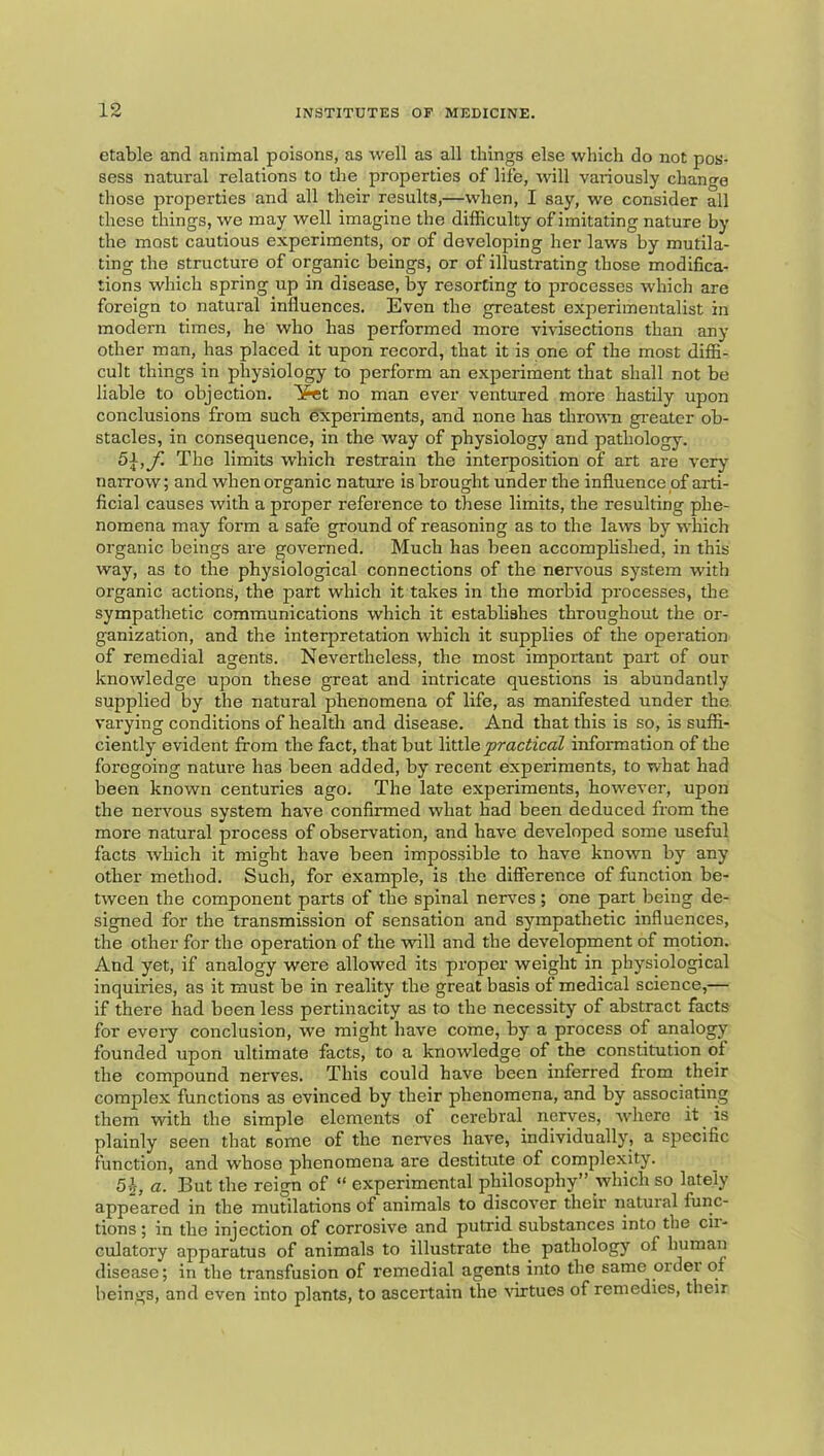 etable and animal poisons, as well as all things else which do not pos- sess natural relations to the properties of life, will variously change those properties and all their results,—when, I say, we consider all these things, we may well imagine the difficulty of imitating nature by the most cautious experiments, or of developing her laws by mutila- ting the structure of organic beings, or of illustrating those modifica- tions which spring up in disease, by resorting to processes which are foreign to natural influences. Even the greatest experimentalist in modern times, he who has performed more vivisections than any other man, has placed it upon record, that it is one of the most diffi- cult things in physiology to perform an experiment that shall not be liable to objection. ¥et no man ever ventured more hastily upon conclusions from such experiments, and none has throira g-eater ob- stacles, in consequence, in the way of physiology and pathology. 5\,f. The limits which restrain the interposition of art are very narrow; and when organic nature is brought under the influence of arti- ficial causes with a proper reference to these limits, the resulting phe- nomena may form a safe ground of reasoning as to the laws by wliich organic beings are governed. Much has been accomplished, in this way, as to the physiological connections of the nervous system with organic actions, the part which it takes in the morbid processes, the sympathetic communications which it establishes throughout the or- ganization, and the interpretation which it supplies of the operation of remedial agents. Nevertheless, the most important pait of our knowledge upon these great and intricate questions is abundantly supplied by the natural phenomena of life, as manifested under the. varying conditions of health and disease. And that this is so, is suffi- ciently evident from the fact, that but \iXX\e practical information of the foregoing nature has been added, by recent experiments, to what had been known centuries ago. The late experiments, however, upon the nervous system have confirmed what had been deduced from the more natural process of observation, and have developed some useful facts which it might have been impossible to have known by any other method. Such, for example, is the difference of function be- tween the component parts of the spinal nerves; one part being de- signed for the transmission of sensation and sympathetic influences, the other for the operation of the will and the development of motion. And yet, if analogy were allowed its proper weight in physiological inquiries, as it must be in reality the great basis of medical science,— if there had been less pertinacity as to the necessity of abstract facts for every conclusion, we might have come, by a process of analogy founded upon ultimate facts, to a knowledge of the constitution of the compound nerves. This could have been inferred from their complex functions as evinced by their phenomena, and by associating them with the simple elements of cerebral nerves, where it^ is plainly seen that some of the nerves have, individually, a specific function, and whose phenomena are destitute of complexity. 5.1, a. But the reign of “ experimental philosophy” which so lately appeared in the mutilations of animals to discover their natural func- tions ; in the injection of corrosive and putrid substances into the cii- culatory apparatus of animals to illustrate the pathology of human disease; in the transfusion of remedial agents into the same ordei of beings, and even into plants, to ascertain the wtues of remedies, their