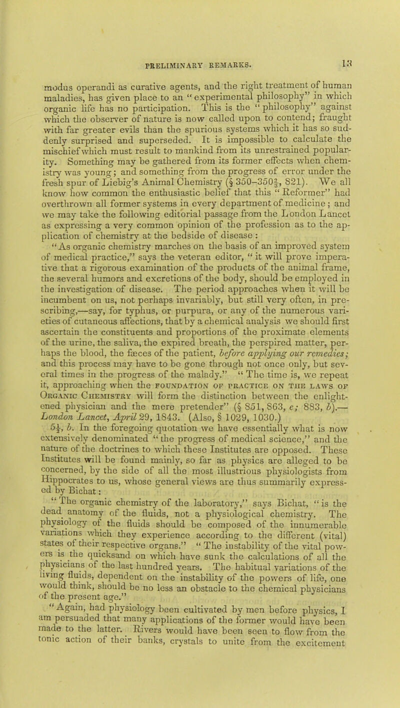IN modus operand! as curative agents, and the right treatment of human maladies, has given place to an “ experimental philosophy” in which organic life has no participation. This is the “ philosophy” against which the observer of nature is now called upon to contend; fraught with far greater evils than the spurious systems which it has so sud- denly surprised and superseded. It is impossible to calculate the mischief which must result to mankind from its unrestrained popular- ity. Something may be gathered from its former effects when chem- istry was young; and something from the progress of error under the fresh spur of Liebig’s Animal Chemistry (§ 350-350§-, 821). We all know how common the enthusiastic belief that this “ Heformer” had overtlxrown all former systems in every department of medicine ; and we may take the following editorial passage from the London Lancet as expressing a very common opinion of the profession as to the ap- plication of chemistry at the bedside of disease : “As organic chemistry marches on the basis of an improved system of medical practice,” says the veteran editor, “ it will prove impera- tive that a rigorous examination of the products of the animal frame, the several humors and excretions of the body, should be employed in the investigation of disease. The period approaches when it will bo incumbent on us, not perhaps invariably, but still very often, in pre- scribing,—say, for typhus, or purpura, or any of the numerous vari- eties of cutaneous allections, that by a chemical analysis we should first ascertain the constituents and proportions of the proximate elements of the urine, the saliva, the expired breath, the perspired matter, per- haps the blood, the faeces of the patient, hefore applying our remedies; and this process may have to be gone through not once only, but sev- eral times in the progress of the malady.” “ The time is, we repeat it, approaching when the foundation op practice on the laws of Organic Chemistry will form the distinction between the enlight- ened physician and the mere pretender” (§ 851,863, e; 883, h).— London Lancet, April2'd, 1843. (Also, § 1029, 1030.) 51, h. In the foregoing quotation we have essentially what is now extensively denominated “ the progress of medical science,” and the nature of the doctrines to which these Institutes are opposed. These Institutes will be found mainly, so far as physics are alleged to be concerned, by the side of all the most illustrious physiologists from Hippocrates to us, whose general views are thus summarily express- ed by Bichat; “ The organic chemistry of the laboratory,” says Bichat, “is the dead^ anatomy of the fluids, not a physiological chemistry. The physiology of the fluids should be composed of the innumerable variations which they experience according to the diflerent (vital) states of their respective organs.” “ The instability of the vital pow- ers is the quicksand on which have sunk the calculations of all the physicians of the last hundred years. The habitual variations of the living fluids, dependent on the instability of the powers of life, one would think, should be no less an obstacle to the chemical physicians fit the present age.” “ Again, had physiology been cultivated by men before physics, 1 am persuaded that many applications of the former would have been made to the latter. Rivers would have been seen to flow from the tonic action of their banks, crystals to unite from the excitement