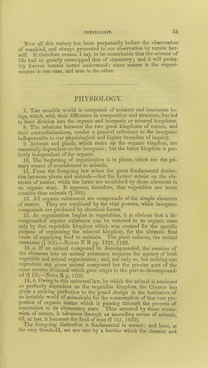 Now all this variety has been peipetually before the observation of mankind, and always presented to our observation by nature her- self. It therefore ceases, I say, to be remarkable that the science of life had so greatly outstripped that of chemistry; and it will proba- bly forever remain better understood; since nature is the experi- menter in one case, and man in the other. PHYSIOLOGY. 7. The sensible world is composed of animate and inanimate be- inn-s, which, with their difference in composition and structure, has led to their division into the organic and inorganic or mineral kingdoms. 8. The relations between the two great kingdoms of nature, and their contradistinctions, render a general reference to the inorganic indispensable to our physiological and higher branches of inquiry. 9. Animals and plants, which make up the organic kingdom, are essentially dependent on the inorganic; but the latter kingdom is per- fectly independent of the organic. 10. The beginning of organization is in plants, which are the pri- mary source of nourishment to animals. 11. From the foregoing law arises the great fundamental distinc- tion between plants and animals—that the former subsist on the ele- ments of matter, while the latter are nourished by those elements in an organic state. It appears, therefore, that vegetables are more creative than animals (§ 303). 12. All organic substances are compounds of the simple elements of matter. They are combined by the vital powers, while inorganic compounds are produced by chemical forces. 13. As organization begins in vegetables, it is obvious that a de- compounded organic substance can be restored to an organic state only by that vegetable kingdom which was created for the specific purpose of organizing the mineral kingdom, for the ultimate final cause of supplying food to animals. The plant reduces, the animal consumes (§ 303).—Notes N R pp. 1121, 1123. 14. a. If an animal compound be decompounded, the reunion of the elements into an animal substance requires the agency of both vegetable and animal organization; and, not only so, but nothing can reproduce any given animal compound but the precise part of the same species of animal which gave origin to the part so decompound- ed (§ 12).—Note R_p. 1123. 14, h. Owing to this universal law, by which the animal is rendered so perfectly dependent on the vegetable kingdom, the Creator has given a striking perfection to the grand design in the institution of an invisible world of animalcula for the consumption of that vast pro- portion of organic matter which is passing through the process of maceration to its elementary state. Thus arrested by these econo- mists of nature, it advances through an ascending series of animals, till, at la.st, it becomes the food of man (§ 151, 1052). The foregoing distinction is fundamental in nature; and hero, at the very threshold, we are met by a barrier which the chemist and