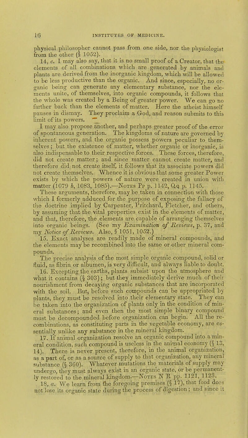 physical philosopher cannot pass from one side, nor the physioloo’isf fi’om the other (§ 1052). 14. c. I may also say, that it is no small proof of a Creator, that the elements of all combinations which are generated by animals and plants are derived from the inorganic kingdom, which will be allowed to be less productive than the organic. And since, especially, no or- ganic being can generate any elementary substance, nor the ele- ments unite, of themselves, into organic compounds, it follows that the whole was created by a Being of greater power. We can go no farther back than the elements of matter. Here the atheist himself pauses in dismay. They proclaim a God, and reason submits to this limit of its powers. I may also propose another, and perhaps greater proof of the eiroi' of spontaneous generation. The kingdoms of nature are governed by inherent powers, and the organic possess powers peculiar to them- selves ; but the existence of matter, whether organic or inorganic, is also indispensable to their respective forces. These forces, therefore, did not create matter; and since matter cannot create matter, and therefore did not create itself, it follows that its associate powers did not create themselves. Whence it is obvious that some greater Power exists by which the powers of nature were created in union with matter (1079 h, 1083, 1085).—Notes Pp p. 1142, Gq p. 1145. These arguments, therefore, maybe taken in connection with those which I formerly adduced for the purpose of exposing the fallacy of the doctrine implied by Carpenter, Pritchard, Fletcher, and others, by assuming that the vital properties exist in the elements of mattei, and that, therefore, the elements are capable of arranging themselves into organic beings. (See my Examination of Reviews, p. 37, and my Notice of Reviews. Also, § 1051, 1052.) 15. Exact analyses are readily made of mineral compounds, and the elements may be recombined into the same or other mineral com- pounds. The precise analysis of the most simple organic compound, solid or fluid, as fibrin or albumen, is very difficult, and always liable to doubt. 16. Excepting the earths, plants subsist upon the atmosphere and what it contains (§ 303); but they immediately derive much of their nourishment from decaying organic substances that are incorporated with the soil. But, before such compounds can be appropriated by plants, they must be resolved into their elementary state. They can be taken into the organization of plants only in the condition of min- eral substances; and even then the most simple binary compound must be decompounded before organization can begin. All the re- combinations, as constituting parts in the vegetable economy, are es- sentially unlike any substance in the mineral kingdom. 17. If animal organization resolve an organic compound into a min- eral condition, such compound is useless in the animal economy (§ 13, 14). There is never present, therefore, in the animal organization, as a part of, or as a source of supply to that organization, any mineral substance (§ 360). Whatever mutations the materials of supply may undergo, they must always exist in an organic state, or be permanent- ly restored to the mineral kingdom.—Notes N R pp- 1121, 1123. IS, a. We learn from flie foregoing premises (§ 17), that food does not lose its organic state during the process ol digestion ; and since it