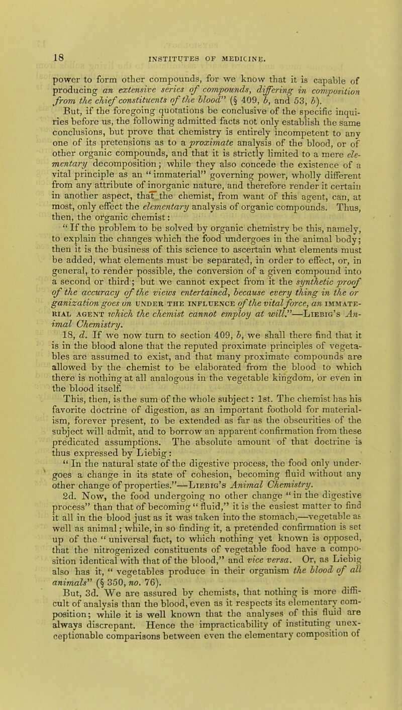 power to form other compounds, for we know that it is capable of producing an extensive series of compounds, differing in composition from the chif constituents of the hlood” (§ 409, b, and 53, b). But, if the foregoing quotations be conclusive of the specific inqui- ries before us, the following admitted facts not only establish the same conclusions, but prove that chemistry is entirely incompetent to any one of its pretensions as to a proximate analysis of the blood, or of other organic compounds, and that it is strictly limited to a mere cle- mentary decomposition; while they also concede the existence of a vital principle as an “ immaterial” governing power, wholly different from any attribute of inorganic nature, and therefore render it certain in another aspect, thaT the chemist, from want of this agent, can, at most, only effect the elementary analysis of organic compounds. Thus, then, the organic chemist: “ If the problem to be solved by organic chemistry be this, namely, to explain the changes which the food undergoes in the animal body; then it is the business of this science to ascertain what elements must be added, what elements must be separated, in order to effect, or, in general, to render possible, the conversion of a given compound into a second or third ; but we cannot expect from it the synthetic proof of the accuracy of the views entertained, because every thing in the or ganization goes on under the influence of the vitalforce, an immate- rial AGENT which the chemist cannot employ at will,”—Liebig’s An- imal Chemistry. 18, d. If we now turn to section 409, b, we shall there find that it is in the blood alone that the reputed proximate principles of vegeta- bles are assumed to exist, and that many proximate compounds are allowed by the chemist to be elaborated from the blood to which there is nothing at all analogous in the vegetable kingdom, or even in the blood itself This, then, is the sum of the whole subject: 1st. The chemist has his favorite doctrine of digestion, as an important foothold for material- ism, forever present, to be extended as far as the obscurities of the subject will admit, and to borrow an apparent confirmation from these predicated assumptions. The absolute amount of that doctrine is thus expressed by Liebig: “ In the natural state of the digestive pi’ocess, the food only under- goes a change in its state of cohesion, becoming fluid without any other change of properties.”—Liebig’s Animal Chemistry. 2d. Now, the food undergoing no other change “in the digestive process” than that of becoming “fluid,” it is the easiest matter to find it all in the blood just as it was taken into the stomach,—vegetable as well as animal; while, in so finding it, a pretended confirmation is set up of the “ universal fact, to which nothing yet known is opposed, that the nitrogenized constituents of vegetable food have a compo- sition identical with that of the blood,” and vice versa. Or, as Liebig also has it, “ vegetables produce in their organism the blood of all animals” (§ 350, no. 76). But, 3d. We are assured by chemists, that nothing is more diffi- cult of analysis than the blood, even as it respects its elementary com- position; while it is well known tliat the analyses of this fluid are always discrepant. Hence the impracticability of instituting unex- ceptionable comparisons between even the elementary composition of