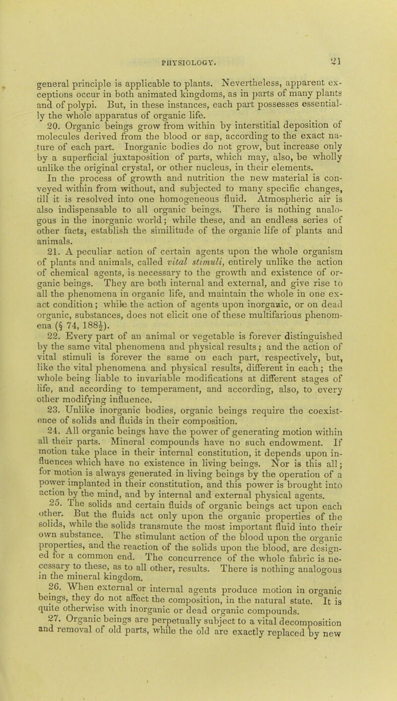 general principle is applicable to plants. Nevertheless, apparent ex- ceptions occur in both animated kingdoms, as in jiarts of many plants and of polypi. But, in these instances, each pai't possesses essential- ly the whole apparatus of organic life. 20. Organic beings grow from within by interstitial deposition of molecules derived from the blood or sap, according to the exact na- ture of each part. Inorganic bodies do not grow, but increase only by a superficial juxtaposition of parts, which may, also, be wholly unlike the original crystal, or other nucleus, in their elements. In the process of growth and nutrition the new material is con- veyed within from without, and subjected to many specific changes, till it is resolved into one homogeneous fluid. Atmospheric air is also indispensable to all organic beings. There is nothing analo- gous in the inorganic world; while these, and an endless series of other facts, establish the similitude of the organic life of plants and animals. 21. A peculiar action of certain agents upon the whole organism of plants and animals, called vital stimuli, entirely unlike the action of chemical agents, is necessary to the growth and existence of or- ganic beings. They are both internal and external, and give rise to all the phenomena in organic life, and maintain the whole in one ex- act condition; while the action of agents upon inorganic, or on dead organic, substances, does not elicit one of these multifarious phenom- ena (§ 74, 188i). 22. Every part of an animal or vegetable is forever distinguished by the same vital phenomena and physical results j and the action of vital stimuli is forever the same on each part, respectively, but, like the vital phenomena and physical results, different in each; the whole being liable to invariable modifications at different stages of life, and according to temperament, and according, also, to every other modifying influence. 23. Unlike inorganic bodies, organic beings require the coexist- ence of solids and fluids in their composition. 24. All organic beings have the power of generating motion within all their parts. Mineral compounds have no such endowment. If motion take place in their internal constitution, it depends upon in- fluences which have no existence in living beings. Nor is this all; for motion is always generated in living beings by the operation of a power implanted in their constitution, and this power is brought into action by the mind, and by internal and external physical agents. 25. The solids and certain fluids of organic beings act upon each other. But the fluids act only upon the organic properties of the solids, while the solids transmute the most important fluid into their own substance. The stimulant action of the blood upon the organic properties, and the reaction of the solids upon the blood, are design- ed for a common end. The concurrence of the whole fabric is ne- cessary to these, as to all other, results. There is nothing analogous m the mineral kingdom. 26. When external or intenial agents produce motion in organic beings, they do not affect the composition, in the natural state. It is quite otherwise with inorganic or dead organic compounds. 27. Organic beings are perpetually subject to a vital decomposition and removal of old parts, while the old are exactly replaced by new