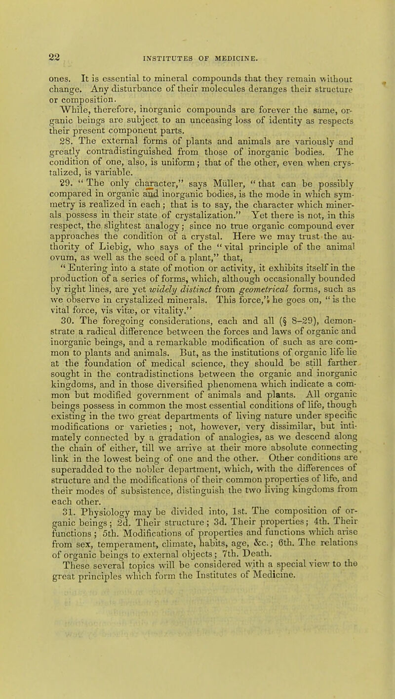 ones. It is essential to mineral compounds that they remain without change. Any disturbance of their molecules deranges their structure or composition. While, therefore, inorganic compounds are forever the same, or- ganic beings are subject to an unceasing loss of identity as respects their present component parts. 28. The external forms of plants and animals are variously and greatly contradistinguished from those of inorganic bodies. The condition of one, also, is uniform; that of the other, even when crys- talized, is variable. 29. “ The only ch^acter,” says Muller, “ that can be possibly compared in organic and inorganic bodies, is the mode in which sym- metry is realized in each; that is to say, the character which miner- als possess in their state of crystalization.” Yet there is not, in this respect, the slightest analogy; since no true organic componnd ever approaches the condition of a crystal. Here we may trust the au- thority of Liebig, who says of the “ vital principle of the animal ovnm, as well as the seed of a plant,” that, “ Entering into a state of motion or activity, it exhibits itself in the production of a series of forms, which, although occasionally bounded by right lines, are yet widely distinct from geometrical forms, such as we observe in crystalized minerals. This force,”* he goes on, “ is the vital force, vis vitae, or vitality.” 30. The foregoing considerations, each and all (§ 8-29), demon- strate a radical difference between the forces and laws of organic and inorganic beings, and a remarkable modification of such as are com- mon to plants and animals. But, as the institutions of organic life lie at the foundation of medical science, they should be still farther sought in the contradistinctions between the organic and inorganic kingdoms, and in those diversified phenomena which indicate a com- mon but modified goverament of animals and plants. All organic beings possess in common the most essential conditions of life, though existing in the two great departments of living nature under specific modifications or varieties ; not, how'ever, very dissimilar, but inti- mately connected by a gradation of analogies, as we descend along the chain of either, till we airive at their more absolute connecting link in the lowest being of one and the other. Other conditions are superadded to the nobler department, which, with the differences of structure and the modifications of their common properties of life, and their modes of subsistence, distinguish the two living kingdoms from each other. 31. Physiology may be divided into, 1st. The composition of or- ganic beings; 2d. Their structure; 3d. Their properties; 4th. Their functions ; 5th. Modifications of properties and functions w'hich arise from sex, temperament, climate, habits, age, &c.; 6th. The relations of organic beings to external objects ; 7th. Death. These several topics will be considered w'ith a special view to the great principles which form the Institutes of Medicine.