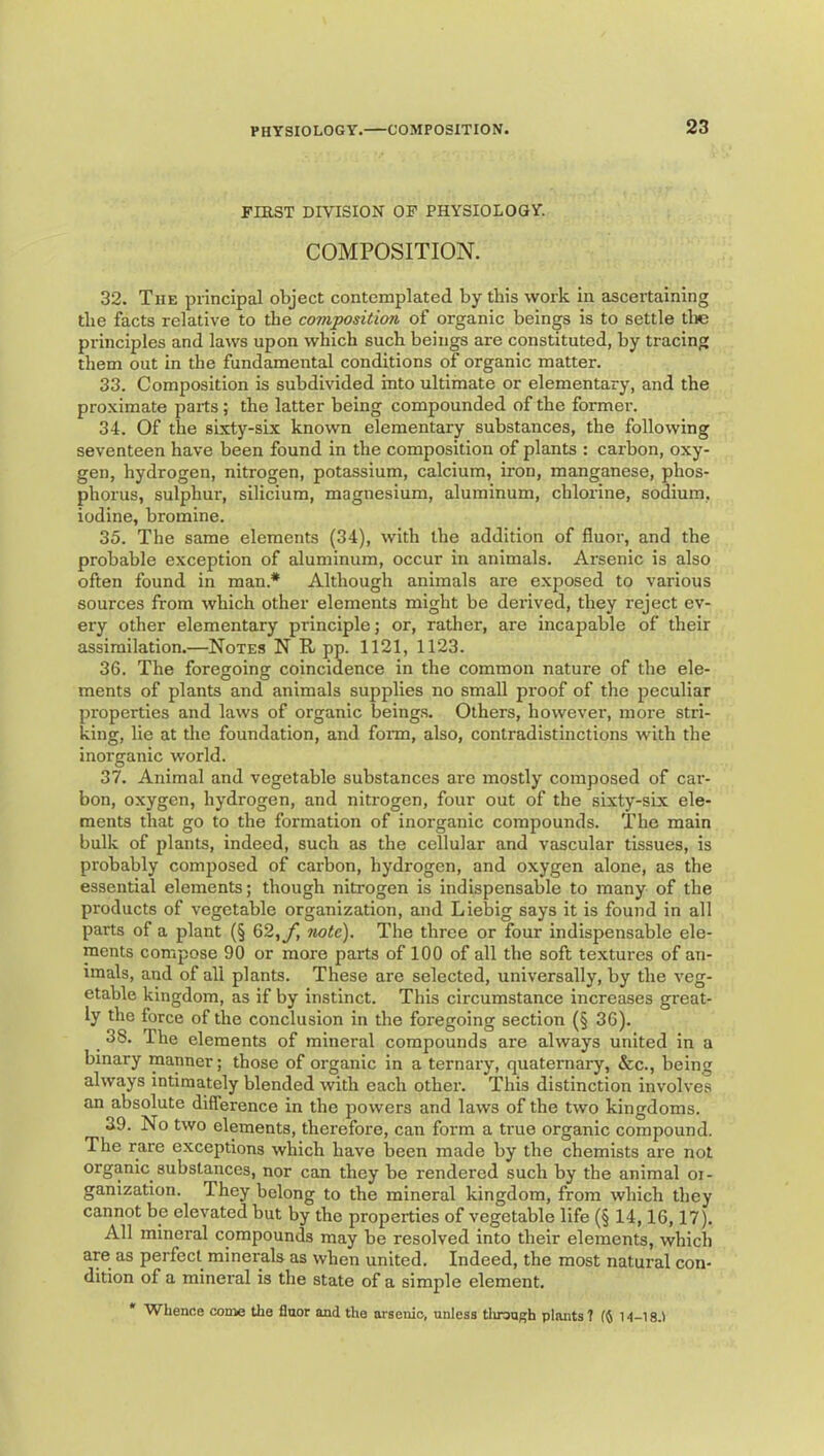 FIRST DIVISION OF PHYSIOLOGY. COMPOSITION. 32. The principal object contemplated by this work in ascertaining tlie facts relative to the composition of organic beings is to settle tlie principles and laws upon which such beings are constituted, by tracing them out in the fundamental conditions of organic matter. 33. Composition is subdivided into ultimate or elementary, and the proximate parts; the latter being compounded of the former. 34. Of the sixty-six known elementary substances, the following seventeen have been found in the composition of plants : carbon, oxy- gen, hydrogen, nitrogen, potassium, calcium, iron, manganese, phos- phorus, sulphur, silicium, magnesium, aluminum, chlorine, sodium, iodine, bromine. 35. The same elements (34), with the addition of fluor, and the probable exception of aluminum, occur in animals. Arsenic is also often found in man.* Although animals are exposed to various sources from which other elements might be derived, they reject ev- ery other elementary principle; or, rather, are incapable of their assimilation.—Notes N R pp. 1121, 1123. 36. The foregoing coincidence in the common nature of the ele- ments of plants and animals supplies no small proof of the peculiar properties and laws of organic being.s. Others, however, moi’e stri- king, lie at tire foundation, and form, also, contradistinctions with the inorganic world. 37. Animal and vegetable substances are mostly composed of car- bon, oxygen, hydrogen, and nitrogen, four out of the sixty-six ele- ments that go to the formation of inorganic compounds. The main bulk of plants, indeed, such as the cellular and vascular tissues, is probably composed of carbon, hydrogen, and oxygen alone, as the essential elements; though nitrogen is indispensable to many of the products of vegetable organization, and Liebig says it is found in all parts of a plant (§ 62,y) 7iote), The three or four indispensable ele- ments compose 90 or more parts of 100 of all the soft textures of an- imals, and of all plants. These are selected, universally, by the veg- etable kingdom, as if by instinct. This circumstance increases great- ly the force of the conclusion in the foregoing section (§ 36). 38. The elements of mineral compounds are always united in a binary manner; those of organic in a ternary, quaternary, &c., being always intimately blended with each other. This distinction involves an absolute difference in the powers and laws of the two kingdoms. 39. No two elements, therefore, can form a true organic compound. The rare exceptions which have been made by the chemists are not organic substances, nor can they be rendered such by the animal oi- ganization. They belong to the mineral kingdom, from which they cannot be elevated but by the properties of vegetable life (§ 14,16,17). All mineral compounds may be resolved into their elements, which are as perfect minerals as when united. Indeed, the most natural con- dition of a mineral is the state of a simple element. Whence come the fluor and the arsenic, unless tlirouf^h plants ? (5 14-18.1