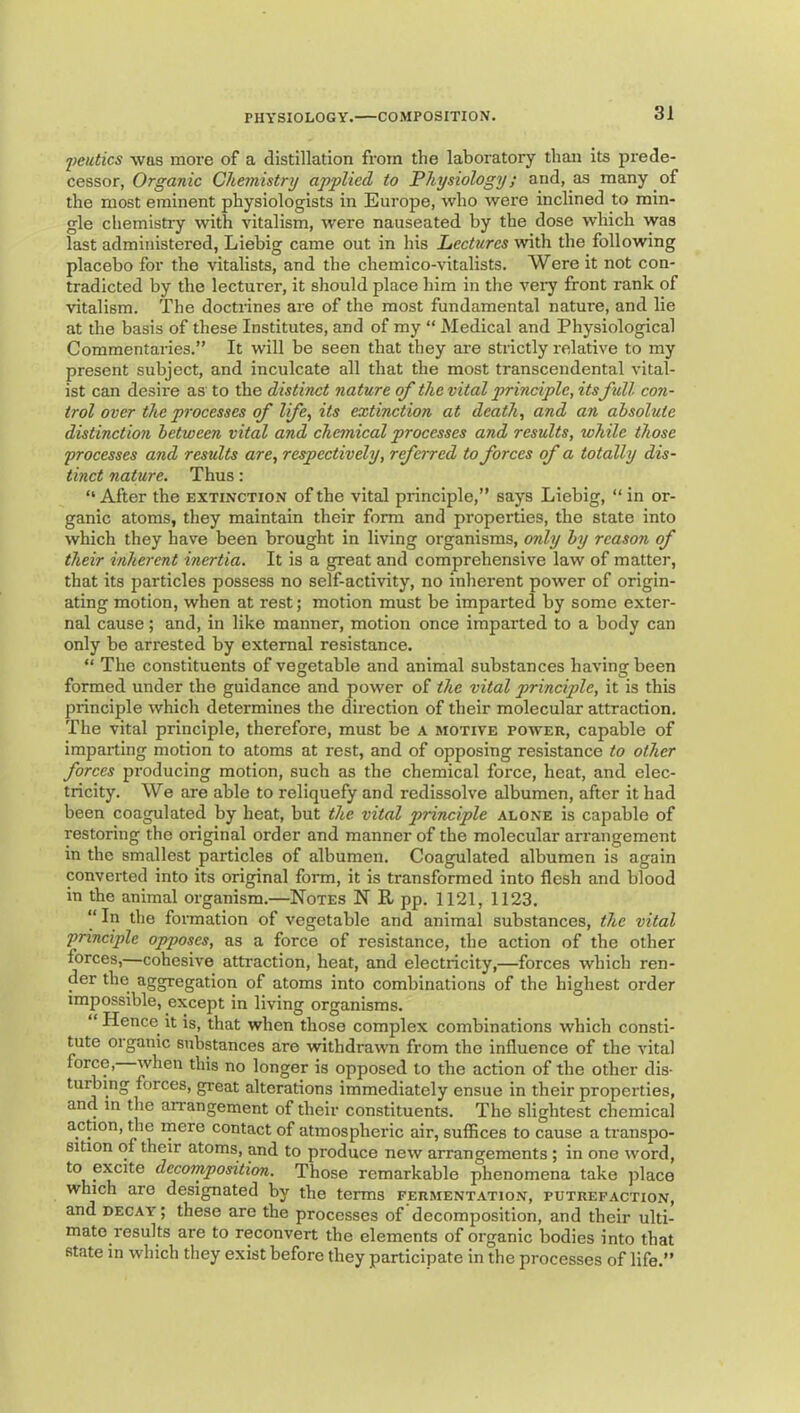 2)eictics was more of a distillation from the laboratory than its prede- cessor, Organic Chemistry applied to Physiology; and, as many of the most eminent physiologists in Europe, who were inclined to min- gle chemistiy with vitalism, were nauseated by the dose which was last administered, Liebig came out in his Lectures ivith the following placebo for the vitalists, and the chemico-vitalists. Were it not con- tradicted by the lecturer, it should place him in the veiy front rank of vitalism. The doctrines are of the most fundamental nature, and lie at the basis of these Institutes, and of my “ Medical and Physiological Commentaries.” It will be seen that they are strictly relative to my present subject, and inculcate all that the most transcendental vital- ist can desire as to the distinct nature of the vital principle, its full con- trol over the processes of life, its extinction at death, and an absolute distinction between vital and chemical processes and results, while those processes and results are, respectively, referred to forces of a totally dis- tinct nature. Thus: ” After the extinction of the vital principle,” says Liebig, “ in or- ganic atoms, they maintain their form and properties, the state into which they have been brought in living organisms, only by reason of their inherent inertia. It is a great and comprehensive law of matter, that its particles possess no self-activity, no inherent power of origin- ating motion, when at rest; motion must be imparted by some exter- nal cause; and, in like manner, motion once imparted to a body can only be arrested by external resistance. ” The constituents of vegetable and animal substances having been formed under the guidance and power of the vital principle, it is this principle which determines the direction of their molecular attraction. The vital principle, therefore, must be a motive power, capable of imparting motion to atoms at rest, and of opposing resistance to other forces producing motion, such as the chemical force, heat, and elec- tricity. We are able to reliquefy and redissolve albumen, after it had been coagulated by heat, but the vital principle alone is capable of restoring the original order and manner of the molecular arrangement in the smallest particles of albumen. Coagulated albumen is again converted into its original form, it is transformed into flesh and blood in the animal organism.—Notes N R pp. 1121, 1123. “ In the foimation of vegetable and animal substances, the vital principle opposes, as a force of resistance, the action of the other forces,—cohesive attraction, heat, and electricity,—forces which ren- der the aggregation of atoms into combinations of the highest order impossible, except in living organisms. “ Hence it is, that when those complex combinations which consti- tute organic substances are withdraMm from the influence of the vital force, when this no longer is opposed to the action of the other dis- tuning forces, great alterations immediately ensue in their properties, and in the an'angement of their constituents. The slightest chemical action, ^e rnere contact of atmospheric air, suffices to cause a transpo- sition of their atoms, and to produce new arrangements ; in one word, to excite decomposition. Those remarkable phenomena take jilace which are designated by the terms fermentation, putrefaction, and DECAY; these are the processes of decomposition, and their ulti- mate results are to reconvert the elements of organic bodies into that state in which they exist before they participate in the processes of life.”