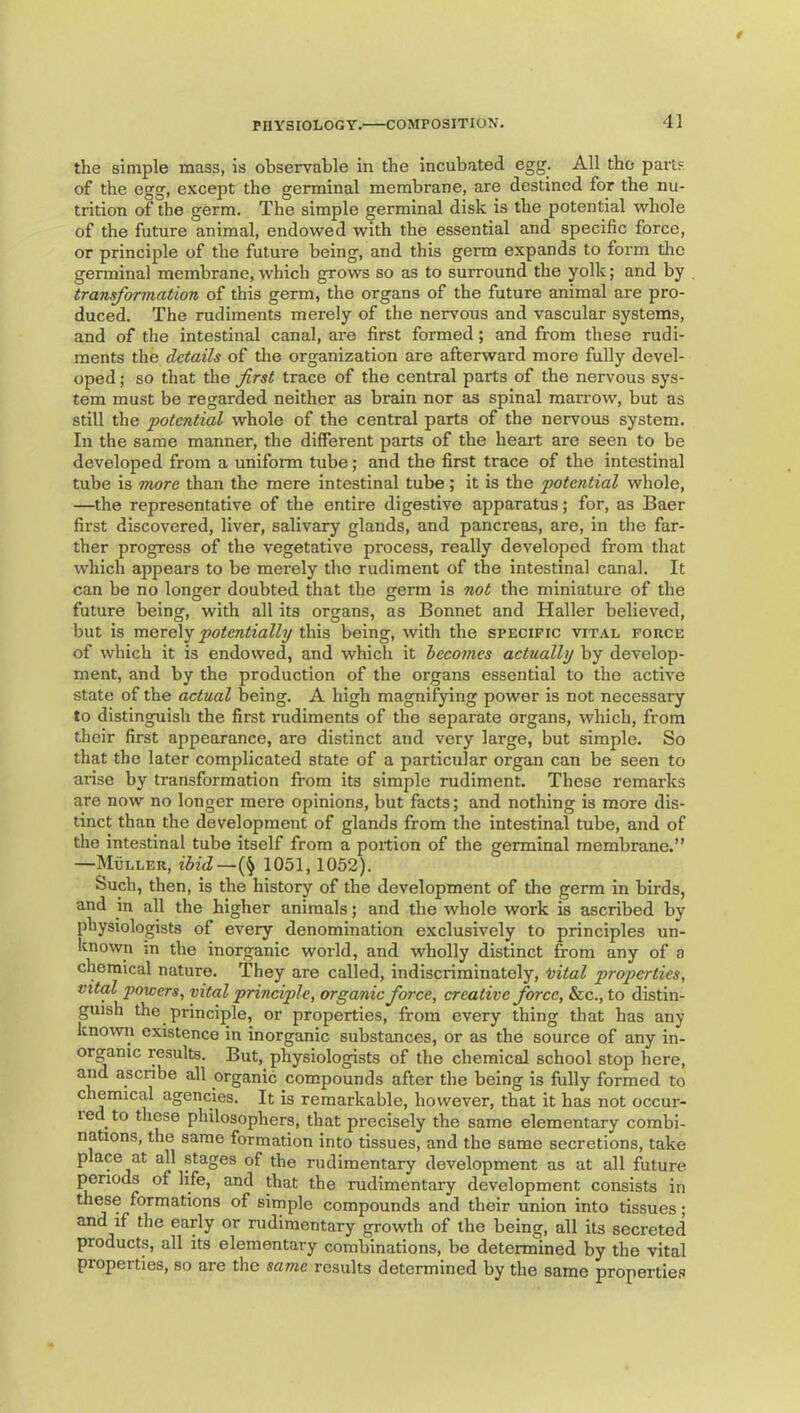the simple mass, is observable in the incubated egg. All the parts of the egg, except the germinal membrane, are destined for the nu- trition of the germ. The simple germinal disk is the potential whole of the future animal, endowed with the essential and specific force, or principle of the future being, and this germ expands to form the germinal membrane, which grows so as to surround the yolk; and by transformation of this germ, the organs of the future animal are pro- duced. The rudiments merely of the nervous and vascular systems, and of the intestinal canal, are first formed; and from these rudi- ments the details of the organization are afterward more fully devel- oped ; so that the first trace of the central parts of the nervous sys- tem must be regarded neither as brain nor as spinal man-ow, but as still the potential whole of the central parts of the nervous system. In the same manner, the different parts of the heart are seen to be developed from a uniform tube; and the first trace of the intestinal tube is more than the mere intestinal tube ; it is the potential whole, —the representative of the entire digestive apparatus; for, as Baer first discovered, liver, salivary glands, and pancreas, are, in the far- ther progress of the vegetative process, really developed from that which appears to be merely the rudiment of the intestinal canal. It can be no longer doubted that the germ is not the miniatuie of the future being, with all its organs, as Bonnet and Haller believed, but is potentially dL\\% being, with the specific vital force of which it is endowed, and which it becomes actually by develop- ment, and by the production of the organs essential to the active state of the actual being. A high magnifying power is not necessary to distinguish the first rudiments of the separate organs, which, from their first appearance, are distinct and very large, but simple. So that the later complicated state of a particular organ can be seen to arise by transformation from its simple rudiment. These remarks are now no longer mere opinions, but facts; and nothing is more dis- tinct than the development of glands from the intestinal tube, and of the intestinal tube itself from a portion of the germinal membrane.” —Muller, ibid,—1051,1052). Such, then, is the history of the development of the germ in birds, and in all the higher animals; and the whole work is ascribed by physiologists of every denomination exclusively to principles un- known m the inorganic world, and wholly distinct from any of a chemical nature. They are called, indiscriminately, 'uital properties, vital powers, vital principle, organic force, creative force, &c., to distin- guish the principle, or properties, from every thing that has any known existence in inorganic substances, or as the source of any in- orgamc results. But, physiologists of the chemical school stop here, and ascribe all organic compounds after the being is fully formed to chemical agencies. It is remarkable, however, that it has not occur- led to these philosophers, that precisely the same elementary combi- nations, the same formation into tissues, and the same secretions, take place at all stages of the rudimentary development as at all future periods of life, and that the rudimentary development consists in these formations of simple compounds and their union into tissues; and if the early or rudimentary growth of the being, all its secreted products, all its elementary combinations, be determined by the vital properties, so are the same results determined by the same properties