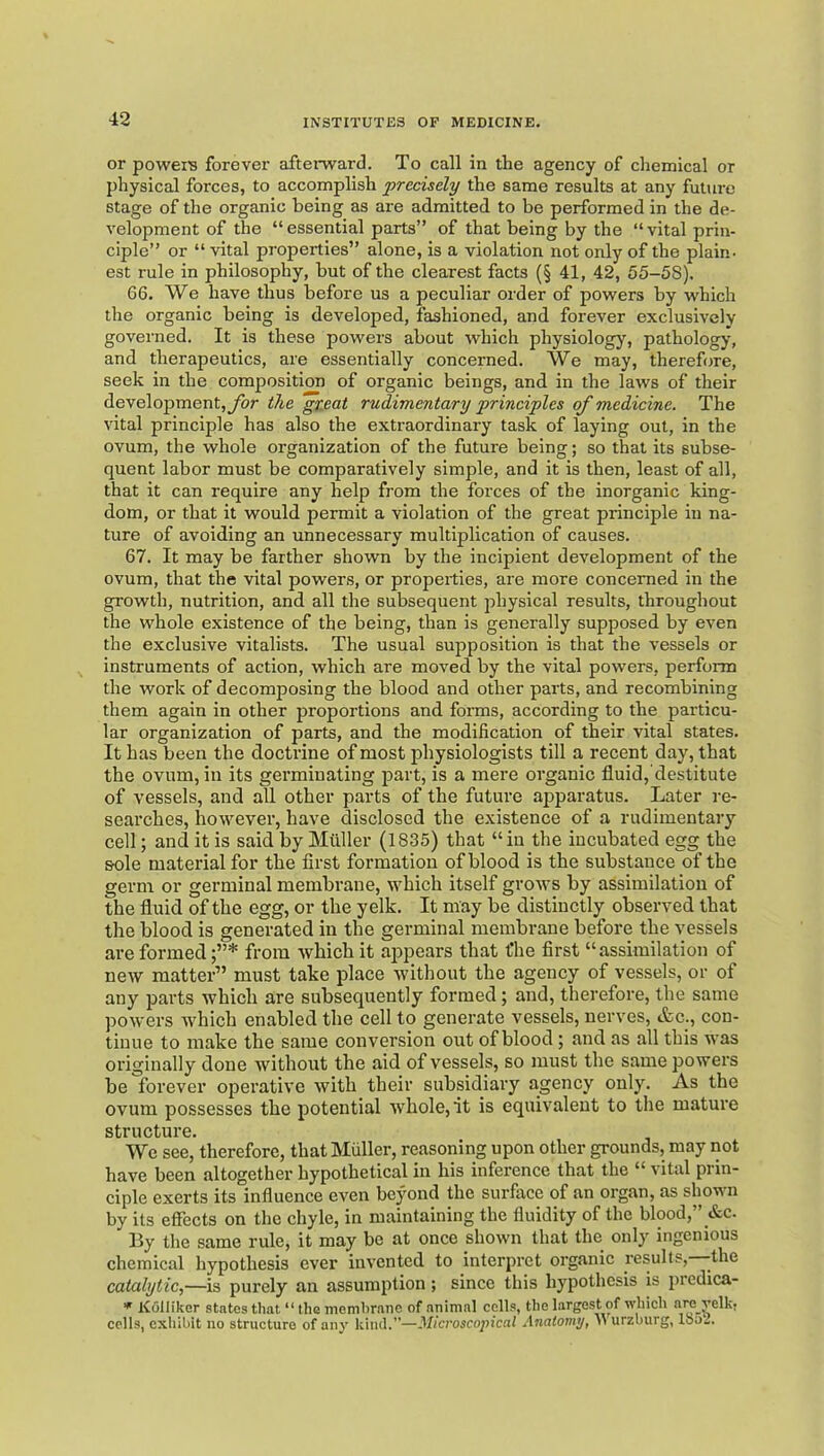 or poweis forever afterward. To call in the agency of chemical or physical forces, to accomplish precisely the same results at any future stage of the organic being as are admitted to be performed in the de- velopment of the “essential parts” of that being by the “vital prin- ciple” or “ vital properties” alone, is a violation not only of the plain, est rule in philosophy, but of the clearest facts (§ 41, 42, 55-58). 66. We have thus before us a peculiar order of powers by which the organic being is developed, fashioned, and forever exclusively governed. It is these powers about which physiology, pathology, and therapeutics, are essentially concerned. We may, therefore, seek in the composition of organic beings, and in the laws of their development,ybr the “gteat rudimentary principles of medicine. The vital principle has also the extraordinary task of laying out, in the ovum, the whole organization of the future being; so that its subse- quent labor must be comparatively simple, and it is then, least of all, that it can require any help from the forces of the inorganic king- dom, or that it would permit a violation of the great principle in na- ture of avoiding an unnecessary multiplication of causes. 67. It may be farther shown by the incipient development of the ovum, that the vital powers, or properties, are more concerned in the growth, nutrition, and all the subsequent physical results, throughout the whole existence of the being, than is generally supposed by even the exclusive vitalists. The usual supposition is that the vessels or instruments of action, which are moved by the vital powers, perform the work of decomposing the blood and other parts, and recombining them again in other proportions and forms, according to the particu- lar organization of parts, and the modification of their vital states. It has been the doctrine of most physiologists till a recent day, that the ovum, in its germinating part, is a mere organic fluid, destitute of vessels, and all other parts of the future apparatus. Later re- searches, however, have disclosed the existence of a rudimentary cell; and it is said by Miiller (1835) that “in the incubated egg the sole material for the first formation of blood is the substance of the germ or germinal membrane, which itself grows by assimilation of the fluid of the egg, or the yelk. It may be distinctly observed that the blood is generated in the germinal membrane before the vessels are formed from which it appears that fhe first “assimilation of new matter” must take place without the agency of vessels, or of any parts which are subsequently formed; and, therefore, the same powers which enabled the cell to generate vessels, nerves, &c., con- tinue to make the same conversion out of blood; and as all this was originally done without the aid of vessels, so must the same powers be forever operative with their subsidiary agency only. As the ovum possesses the potential whole, it is equivalent to the mature structure We see, therefore, that Muller, reasoning upon other grounds, may not have been altogether hypothetical in his inference that the “ vital prin- ciple exerts its influence even beyond the surface of an organ, as shown by its effects on the chyle, in maintaining the fluidity of the blood,” &c. By the same rule, it may be at once shown that the only ingenious chemical hypothesis ever invented to interpret organic results, -the catalytic,—is purely an assumption; since this hypothesis is predica- ^ Kolliker states that “ the memhranc of animal cells, the largest of which cells, exhibit no structure of any kind.—Microscojiical Anatomy^ M urzburg, loo-.