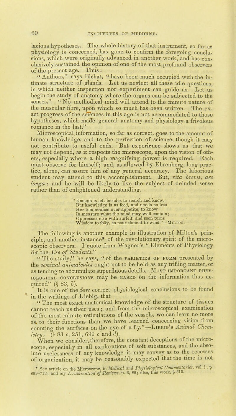 lacious hypotheses. The whole history of that instrument, so far as physiology is conceraed, has gone to confirm the foregoing conclu- sions, which were originally advanced in another work, and has con- clusively sustained the opinion of one of the most profound obser^'ers of the present age. Thus : “Authors,” says Bichat, “have been much occupied with the in- timate structure of glands. Let us neglect all these idle questions, in which neither inspection nor experiment can guide us. Let us begin the study of anatomy where the organs can be subjected to the senses.” “No methodical mind will attend to the minute nature of the muscular fibre, upon which so much has been written. The ex- act progress of the sciences in this age is not accommodated to those hypotheses, which made general anatomy and physiology a frivolous romance in the last.” Microscopical information, so far as correct, goes to the amount of human knowledge, and to the perfection of science, though it may not contribute to useful ends. But experience shows us that we may not depend, as it respects the microscope, upon the vision of oth- ers, especially where a high magnifying power is required. Each must observe for himself; and, as allowed by Ehrenberg, long prac- tice, alone, can assure him of any general accuracy. The laborious student may attend to this accomplishment. But, vita hrevis, ars longa; and he will be likely to live the subject of deluded sense rather than of enlightened understanding.  Enough is left besides to search and know. But knowledge is as food, and needs no less Her temperance over appetite, to know In measure what the mind may well contain; Oppresses else with surfeit, and soon turns Wisdom to folly, as nourishment to wind.”—Milton. The following is another example in illustration of Milton’s prin- ciple, and another instance* of the revolutionary spirit of the micro- scopic observers. I quote from Wagner’s “Elements of Physiology for the Use of Students.” “ The study,” he says, “ of the varieties of form presented by the seminal animalcules ought not to be held as any trifling matter, or as tending to accumulate superfluous details. Most important phys- iological CONCLUSIONS may be based on the information thus ac- quired” (§ 83, H). It is one of the few correct physiological conclusions to be found in the wo-itings of Liebig, that “ The most exact anatomical knowledge of the structure of tissues cannot teach us their uses ; and from the microscopical examination of the most minute reticulations of the vessels, we can learn no more as, to their functions than we have learned concerning vision from counting the surfaces on the eye of a fly.”—Liebig’s Animal Chem- istry.—{\ 83 c, 251, 699 c and d). When we consider, therefore, the constant deceptions of the micro- scope, especially in all explorations of soft substances, and the abso- lute uselessness of any knowledge it may convey as to the recesses of organization, it may be reasonably expected that the time is not • See article on the Microscope, in Medical and Physiolo^cal C^meniarics, vol. i., p n99-712; and my Eraminaiion of Reviews, p. 6, 89; also, this work, § ol5.