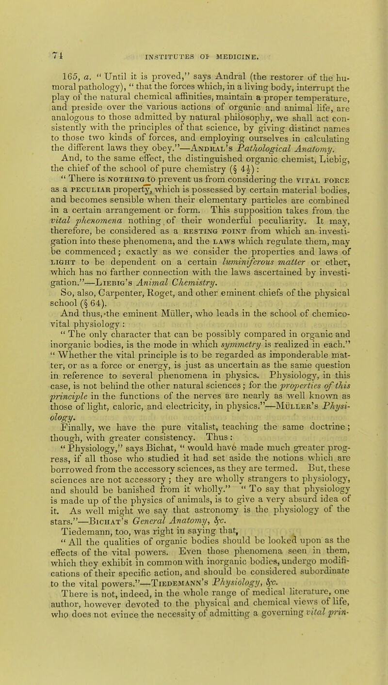 71 165, a. “ Until it is proved,” says Andral (the restorer of the hu- moral pathology), “ that the forces which, in a living body, interrupt the play of the natural chemical affinities, maintain a proper temperature, and preside over the various actions of organic and animal life, are analogous to those admitted by natural philosophy, we shall act con- sistently with the principles of that science, by giving distinct names to those two kinds of forces, and employing ourselves in calculating the different laws they obey.”—Andual’s Pathological Anatomy. And, to the same effect, the distinguished organic chemist, Liebig, the chief of the school of pure chemistry (§ 4^): “ There is nothing to prevent us from considering the vital force as a peculiar property, which is possessed by certain material bodies, and becomes sensible when their elementary particles are combined in a certain arrangement or form. This supposition takes from the vital fhcnomena nothing, of their wonderful peculiarity. It may, therefore, be considered as a resting point from which an. investi- gation into these phenomena, and the laws which regulate them, may be commenced; exactly as we consider the properties and laws of light to be dependent on a certain Ivmiiniferous matter or ether, which has no farther connection with the laws ascertained by investi- gation.”—Liebig’s Animal Chemistry. So, also. Carpenter, Roget, and other eminent chiefs of the physical school (§ 64), And thus,-the eminent Muller, who leads in the school of chemico- vital physiology : “ The only character that can be possibly compared in organic and inorganic bodies, is the mode in which symmetry is realized in each.” “ Whether the vital principle is to be regarded as imponderable mat- ter, or as a force or energy, is just as uncertain as the same question in reference to several phenomena in physics. Physiology, in this case, is not behind the other natural sciences; for the properties of this principle in the functions of the nerves are nearly as well knoivn as those of light, caloric, and electricity, in physics.”—Muller’s Physi- ology. Finally, we have the pure vitalist, teaching the same doctrine; though, with greater consistency. Thus : “ Physiology,” says Bichat, “ would have made much greater prog- ress, if all those who studied it had set aside the notions which are borrowed from the accessory sciences, as they are termed. But, these sciences are not accessory ; they are wholly strangers to physiology^ and should be banished from it wholly.” “ To say that physiology is made up of the physics of animals, is to give a very absurd idea of it. As well might we say that asti'onomy is the physiology of the stars.”—Bichat’s General Anatomy, ^-c. Tiedemann, too, was right in saying that, “ All the qualities of organic bodies should be looked upon as the effects of the vital powers. Even those phenomena seen in them, which they exhibit in common with inorganic bodies, undergo modifi- cations of their specific action, and should be considered subordinate to the vital powers.”—Tiedemann’s Physiology, fyc. There is not, indeed, in the whole range of medical literature, one author, however devoted to the physical and chemical views of life, who does not evince the necessity of admitting a governing vital j^rin-