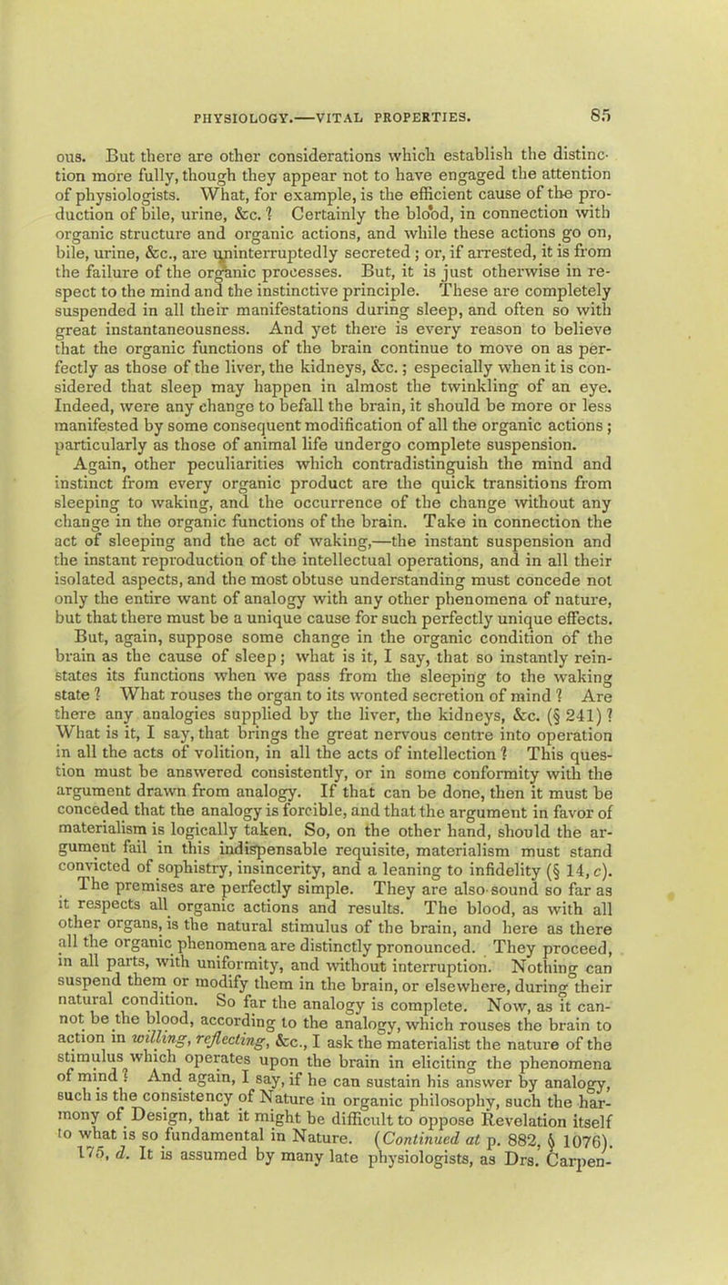 e.'i ous. But there are other considerations which establish the distinc- tion more fully, though they appear not to have engaged the attention of physiologists. What, for example, is the efficient cause of the pro- duction of bile, urine, &c. 1 Certainly the bldbd, in connection with organic structure and organic actions, and while these actions go on, bile, urine, &c., are vminteiTuptedly secreted ; or, if aiTested, it is from the failure of the or^nic processes. But, it is just otherwise in re- spect to the mind and the instinctive principle. These are completely suspended in all their manifestations during sleep, and often so with great instantaneousness. And yet thei'e is every reason to believe that the organic functions of the brain continue to move on as per- fectly as those of the liver, the kidneys, &c.; especially when it is con- sidered that sleep may happen in almost the twinkling of an eye. Indeed, were any change to befall the brain, it should be more or less manifested by some consequent modification of all the organic actions; particularly as those of animal life undergo complete suspension. Again, other peculiarities which contradistinguish the mind and instinct from every organic product are the quick transitions from sleeping to waking, and the occurrence of the change without any change in the organic functions of the brain. Take in connection the act of sleeping and the act of waking,—the instant suspension and the instant reproduction of the intellectual operations, and in all their isolated aspects, and the most obtuse understanding must concede not only the entire want of analogy with any other phenomena of nature, but that there must be a unique cause for such perfectly unique effects. But, again, suppose some change in the organic condition of the brain as the cause of sleep; what is it, I say, that so instantly rein- states its functions when we pass from the sleeping to the waking state 1 What rouses the organ to its wonted secretion of mind 1 Are thei-e any analogies supplied by the liver, the kidneys, &c. (§ 241) ? What is it, I say, that brings the great nervous centi-e into operation in all the acts of volition, in all the acts of intellection 1 This ques- tion must be answered consistently, or in some conformity with the argument drawn from analogy. If that can be done, then it must be conceded that the analogy is forcible, and that the argument in favor of materialism is logically taken. So, on the other hand, should the ar- gument fail in this indispensable requisite, materialism must stand convicted of sophistiy, insincerity, and a leaning to infidelity (§ 14, c). The premises are perfectly simple. They are also-sound so far as it respects all^ organic actions and results. The blood, as with all other organs, is the natural stimulus of the brain, and here as there all the organic phenomena are distinctly pronounced. They proceed, in all parts, with uniformity, and without interruption. Nothing can suspend them or modify them in the brain, or elsewhere, during their natural condition. So far the analogy is complete. Now, as it can- not be the blood, according to the analogy, which rouses the brain to action m willing, reflecting, See., I ask the materialist the nature of the stimulus which operates upon the brain in eliciting the phenomena of mind . And again, I say, if he can sustain his answer by analogy, such is the consistency of Nature in organic philosophy, such the har- mony of Design, that it might be difficult to oppose Revelation itself 10 what is so fundamental in Nature. {Continued at p. 882, & 1076). 175, d. It is assumed by many late physiologists, as Drs. Carjien-