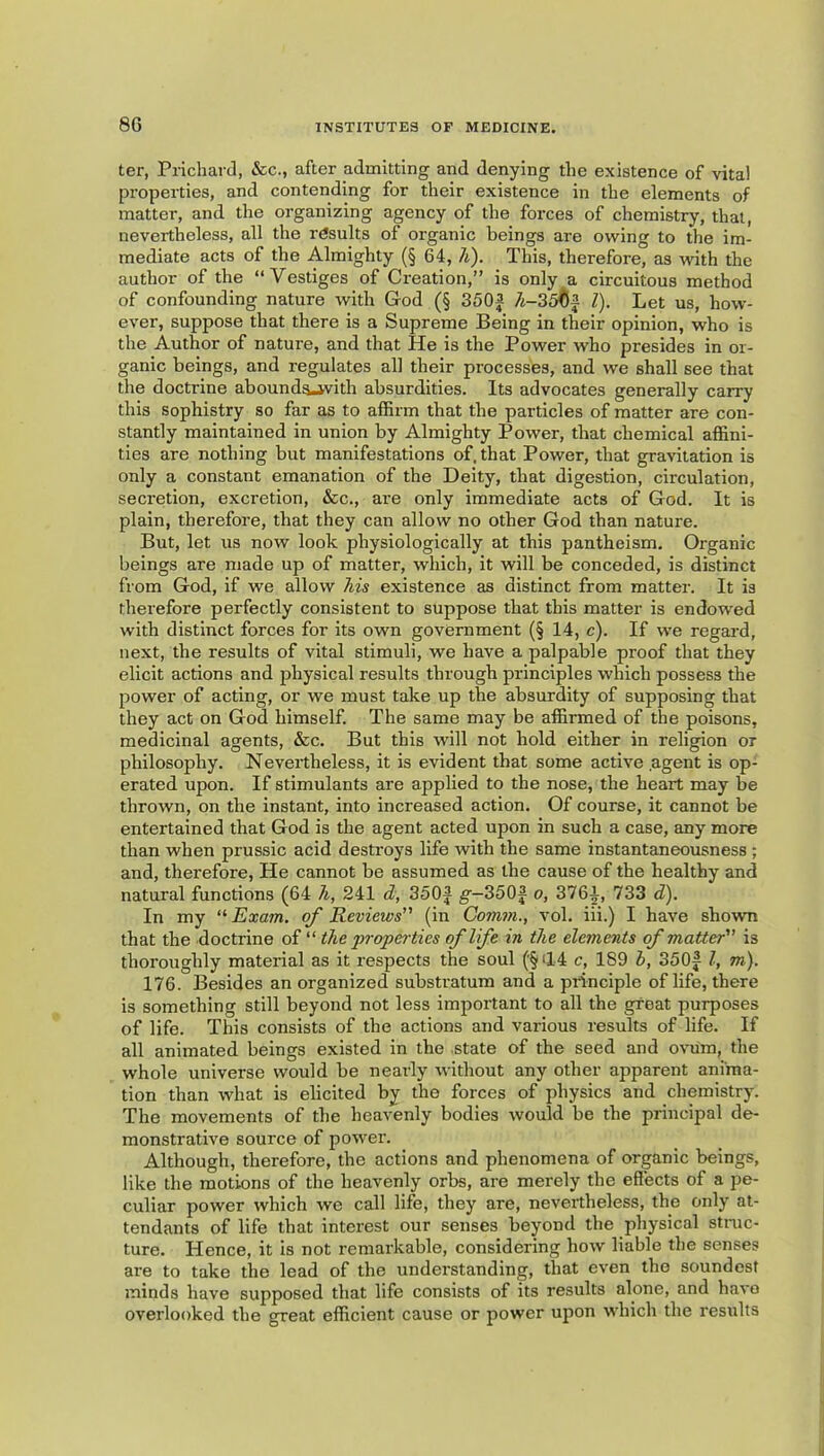 ter, Prichard, &c., after admitting and denying the existence of vital properties, and contending for their existence in the elements of matter, and the organizing agency of the forces of chemistry, that, nevertheless, all the rdsults of organic beings are owing to the im- mediate acts of the Almighty (§ 64, h). This, therefore, as with the author of the “Vestiges of Ci'eation,” is only a circuitous method of confounding nature with God (§ 350a 7i-35^(^ 1). Let us, how- ever, suppose that there is a Supreme Being in their opinion, who is the Author of nature, and that He is the Power who presides in or- ganic beings, and regulates all their processes, and we shall see that the doctrine abounds-jvith absurdities. Its advocates generally carry this sophistry so far as to affirm that the particles of matter are con- stantly maintained in union by Almighty Power, that chemical affini- ties are nothing but manifestations of. that Power, that gravitation is only a constant emanation of the Deity, that digestion, circulation, secretion, excretion, &c., are only immediate acts of God. It is plain, therefore, that they can allow no other God than nature. But, let us now look physiologically at this pantheism. Organic beings are made up of matter, which, it will be conceded, is distinct from God, if we allow his existence as distinct from matter. It is therefore perfectly consistent to suppose that this matter is endowed with distinct forces for its own government (§ 14, c). If we regard, next, the results of vital stimuli, we have a palpable proof that they elicit actions and physical results through principles which possess the power of acting, or we must take up the absurdity of supposing that they act on God himself. The same may be affirmed of the poisons, medicinal agents, &c. But this will not hold either in religion or philosophy. Nevertheless, it is evident that some active agent is op- erated upon. If stimulants are applied to the nose, the heart may be thrown, on the instant, into increased action. Of course, it cannot be entertained that God is the agent acted upon in such a case, any more than when prussic acid desti'oys life with the same instantaneousness ; and, therefore. He cannot be assumed as the cause of the healthy and natural functions (64 h, 241 d, 350f g-3503 o, 3761, 733 S). In my ‘'•Exam, of Reviews (in Comm., vol. iii.) I have shown that the doctrine of “ the properties of life in the elements of matter is thoroughly material as it respects the soul ('§(14 c, 189 h, 350f I, m). 176. Besides an organized substratum and a principle of life, there is something still beyond not less important to all the great purposes of life. This consists of the actions and various results of life. If all animated beings existed in the state of the seed and ovum, the whole universe would be nearly without any other apparent anima- tion than what is elicited by the forces of physics and chemistry. The movements of the heavenly bodies would be the principal de- monstrative source of power. Although, therefore, the actions and phenomena of organic beings, like the motions of the heavenly orbs, are merely the effects of a pe- culiar power which we call life, they are, nevertheless, the only at- tendants of life that interest our senses beyond the physical struc- ture. Hence, it is not remarkable, considering how liable the senses are to take the lead of the understanding, that even the soundest minds have supposed that life consists of its results alone, and havo overlooked the great efficient cause or power upon which the results