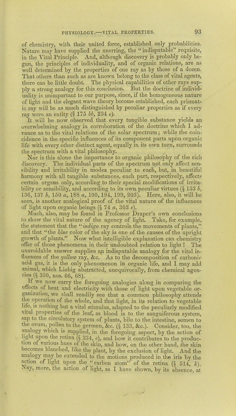 of chemistry, with their united force, established only probabilities. Nature may have supplied the unerring, the “ indisputable'’ requisite, in the Vital Principle. And, although discovery is probably only be- gun, the principles of individuality, and of organic relations, are as well determined by the properties of one ray as by those of a dozen. That others than such as are known belong to the class of vital agents, there can be little doubt. The physical capabilities of other rays sup- ply a strong analogy for this conclusion. But the doctrine of individ- uality is unimportant to our pui’pose, since, if the homogeneous nature of light and the elegant wave theory become established, each prismat- ic ray will be as much distinguished by peculiar properties as if every ray were an entity (§175 hb, 234 e). It will be now observed that every tangible substance yields an overwhelming analogy in corroboration of the doctrine which I ad- vance as to the vital relations of the solar spectrum; while the coin- cidence in the specific influences of its component parts upon organic life with every other distinct agent, equally in its own turn, surrounds the spectrum with a vital philosophy. ^^or is this alone the importance to organic philosophy of the rich discovery. The individual parts of the spectrum not only affect sen- sibility and irritability in modes peculiar to each, but, in beautiful harmony with all tangible substances, each part, respectively, affects certain organs only, according to their special modifications of irrita- bility or sensibility, and according to its own peculiar virtues (§ 133 h, 136, 137 h, 150 c, 188 a, 190, 194, 199, 203). Here, also, it will bo seen, is another analogical proof of the vital nature of the influences of light upon organic beings (§ 74 o, 303 e). Much, also, may be found in Professor Draper’s own conclusions to show the vital nature of the agency of light. Take, for example, the statement that the ^‘mdigo ray controls the movements of plants,” and that “the Hue color of the sky is one of the causes of the upright growth of plants.” Now what intelligible explanation can chemistry offer of those phenomena in their undoubted relation to light 1 The unavoidable answer supplies ap indisputable analogy for the vital in- fluences of the yellow ray, &c. As to the decomposition of carbonic acid gas, it is the only phenomenon in organic life, and I may add animal, which Liebig abstracted, unequivocally, from chemical agen- cies (§ 350, nos. 66, 68). If we now cany the foregoing analogies along in comparing the effects of heat and electricity with those of light upon vegetable or- ganization, we sliall readily see that a common philosophy attends the operation of the whole, and that light, in its relation to vegetable life, is nothing but a vital stimulus, adapted to the peculiarly modified vital properties of the leaf, as blood is to the sanguiferous system, sap to the circulatory system of plants, bile to the intestine, semen to the ovum, pollen to the germen, &c. (§ 133, &c.). Consider, too, the analogy which is supplied, in the foregoing aspect, by the action of light upon the retina (§ 234, e), and how it contributes to the produc- Uon of various hues of the skin, and how, on the other hand, the skin becomes blanched, like the plant, by the exclusion of light. And the analogy may be extended to the motions produced in the iris by the action of light upon the “carbon atom” of the retina (§ 514, /;). Nay, more, the action of light, as I have shown, by its absence, at