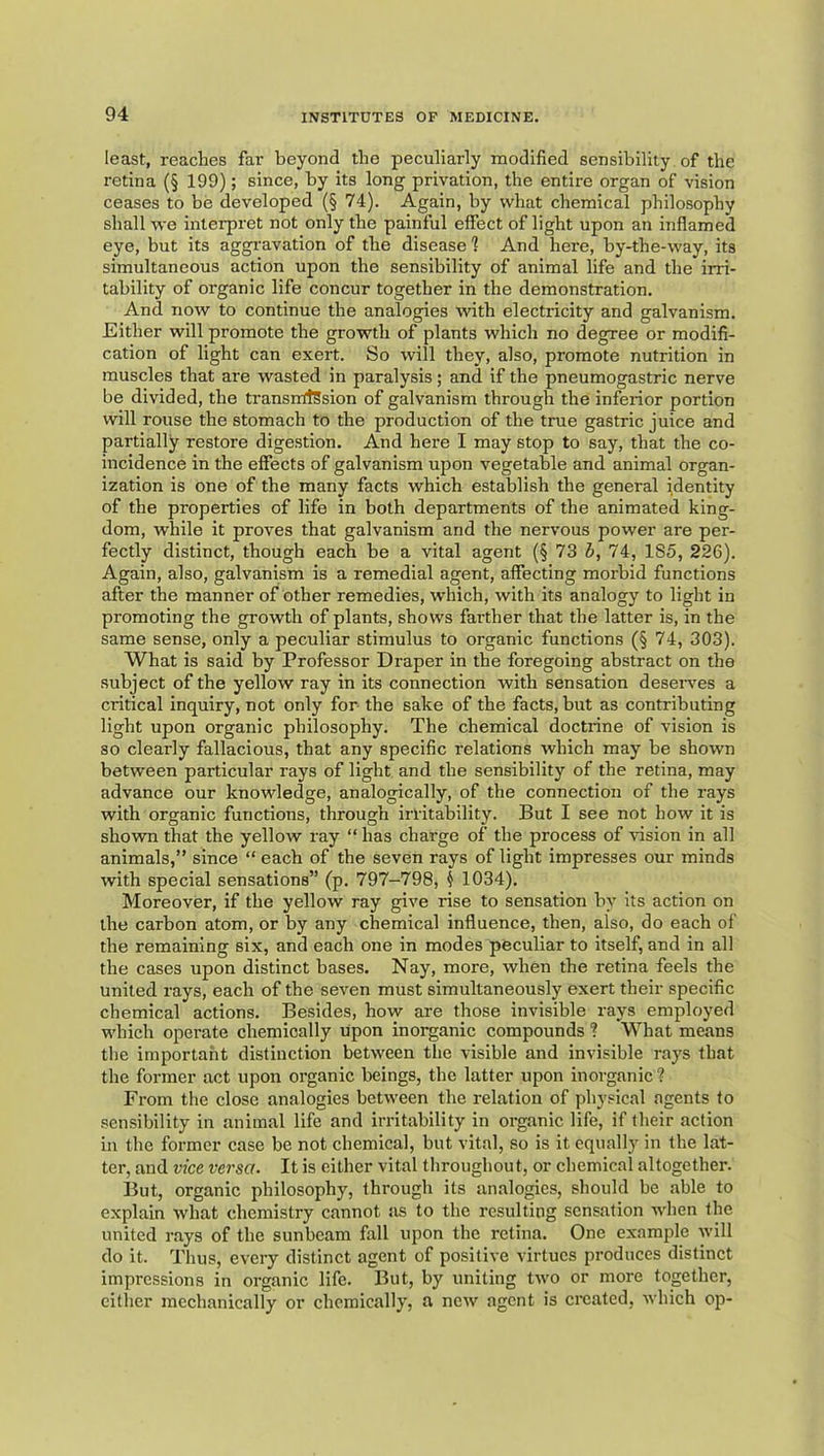 least, readies far beyond the peculiarly modified sensibility of the retina (§ 199); since, by its long privation, the entire organ of vision ceases to be developed (§ 74). Again, by what chemical philosophy shall we interpret not only the painful effect of light upon an inflamed eye, but its aggi’avation of the disease 1 And here, by-the-way, its simultaneous action upon the sensibility of animal life and the irri- tability of organic life concur together in the demonstration. And now to continue the analogies with electricity and galvanism. Either will promote the grovfth of plants which no degree or modifi- cation of light can exert. So will they, also, promote nutrition in muscles that are wasted in paralysis; and if the pneumogastric nerve be divided, the transrrttSsion of galvanism through the inferior portion will rouse the stomach to the production of the true gastric juice and partially restore digestion. And here I may stop to say, that the co- incidence in the effects of galvanism upon vegetable and animal organ- ization is one of the many facts which establish the general identity of the properties of life in both departments of the animated king- dom, while it proves that galvanism and the nervous power are per- fectly distinct, though each be a vital agent (§ 73 b, 74, 185, 226). Again, also, galvanism is a remedial agent, affecting morbid functions after the manner of other remedies, which, with its analogy to light in promoting the growth of plants, shows farther that the latter is, in the same sense, only a peculiar stimulus to organic functions (§ 74, 303). What is said by Professor Draper in the foregoing abstract on the subject of the yellow ray in its connection with sensation deseiwes a critical inquiry, not only for the sake of the facts, but as contributing light upon organic philosophy. The chemical doctrine of vision is so clearly fallacious, that any specific relations which may be shown between particular rays of light and the sensibility of the retina, may advance our knowledge, analogically, of the connection of the rays with organic functions, through irritability. But I see not how it is shown that the yellow ray “ has charge of the process of rision in all animals,” since “ each of the seven rays of light impresses our minds with special sensations” (p. 797-798, ^ 1034). Moreover, if the yellow ray give rise to sensation by its action on the carbon atom, or by any chemical influence, then, also, do each of the remaining six, and each one in modes peculiar to itself, and in all the cases upon distinct bases. Nay, more, when the retina feels the united rays, each of the seven must simultaneously exert their specific chemical actions. Besides, how are those invisible rays employed which operate chemically upon inoi^anic compounds ? What means the important distinction between the visible and invisible rays that the former act upon organic beings, the latter upon inorganic ? From the close analogies between the relation of physical agents to sensibility in animal life and irritability in organic life, if their action in the former case be not chemical, but vital, so is it equally in the lat- ter, and vice versa. It is either vital throughout, or chemical altogether. But, organic philosophy, through its analogies, should be able to explain what chemistry cannot as to the resulting sensation when the united rays of the sunbeam fall upon the retina. One example will do it. Thus, every distinct agent of positive virtues produces distinct impressions in organic life. But, by uniting two or more together, cither mechanically or chemically, a new agent is created, which op-