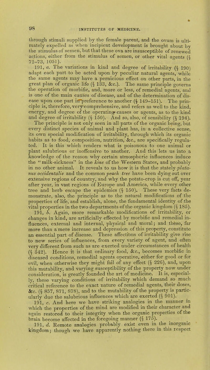 through stimuli supplied by the female parent, and the ovum is ulti- mately expelled as when incipient development is brought about by the stimulus of semen, but that these ova are insusceptible of renewed actions, either from the stimulus of semen, or other vital ao^ent® (§ 71-73, 1051). ° 191, a. The variations in kind and degree of instability (§ 190) adapt each part to be acted upon by peculiar natural agents, while the same agents may have a pernicious effect on other parts, in the great plan^ of organic life (§ 133, &c.). The same principle governs the operation of morbific, and, more or less, of remedial agents, and is one of the main causes of disease, and of the determination of dis- ease upon one part irrpreference to another (§ 149-151). The prin- ciple is, therefore, very comprehensive, and refers as well to the kind, energy, and degree of the operating- causes or agents, as to the kind and degree of irritability (§ 150). And so, also, of sensibility (§ 194). The principle is not only seen in all parts of the organic being, but every distinct species of animal and plant has, in a collective sense, its own special modification of irritability, through which its organic habits as to food, composition, nutrition, &c., are specifically regula- ted. It is this which renders what is poisonous to one animal or plant salubrious or inoffensive to another. And this lets us into a knowledge of the reason why certain atmospheric influences induce the “milk-sickness” in the Tdne of the Western States, and probably in no other animal. It reveals to us how it is that the stately plata- nus occidentalis and the common peach tree have been dying out over extensive regions of country, and why the potato-crop is cut off, year after year, in vast regions of Europe and America, while every other tree and herb escape the epidemics (§ 150). These very facts de- monstrate, also, the principle as to the natural modifications of the properties of life, and establish, alone, the fundamental identity of the vital properties in the two departments of the organic kingdom (§ 185). 191, b. Again, more remarkable modifications of irritability, or changes in kind, are artificially effected by morbific and remedial in- fluences, external and internal, physical and moral; and these, far more than a mere increase and depression of this property, constitute an essential part of disease. These affections of irritability give rise to new series of influences, from every variety of agent, and often very different from such as are exerted under circumstances of health (§ 542). Hence it is that ordinary food, &c., becomes morbific in diseased conditions, remedial agents operative, either for good or for evil, when otherwise they might fail of any effect (§ 226), and, upon this mutability, and varying susceptibility of the property now under consideration, is greatly founded the art of medicine. It is, especial- ly, these varying conditions of irritability which demand so much critical reference to the exact nature of remedial agents, their doses, &c. (§ 857, 871, 878), and to the mutability of the property is partic- ularly due the salubrious influences which are exerted (§ 901). 191, c. And here we have striking analogies in the manner in which the properties of the mind are modified in their character and again restored to their integrity when the organic properties of the brain become affected in the foregoing manner (§ 175). 191, d. Remote analogies probably exist even in the inorganic kingdom; though we have apparently nothing there in this respect