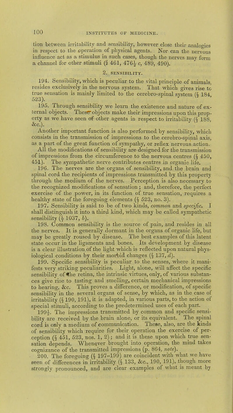 lion between irritability and sensibility, however close their analogies in respect to the operation of physical agents. Nor can the nervous influence act as a stimulus in such cases, though the nerves may form a channel for other stimuli (§ 461, 47c, 489, 490). 2. SENSIBILITY. 194. Sensibility, which is peculiar to the vital principle of animals, resides exclusively in the nervous system. That which gives rise tc true sensation is mainly limited to the cerebro-spinal system (§ 184, S’SS). 195. Through sensibility we leam the existence and nature of ex- ternal objects. Thes€Tobjects make their impressions upon this prop- erty as we have seen of other agents in respect to irritability (§ 188, Sec.). Another important function is also performed by sensibility, which consists in the transmission of impressions to the cerebro-spinal axis, as a part of the great function of sympathy, or reflex nervous action. All the modifications of sensibility are designed for the transmission of impressions from the circumference to the nervous centres (§ 4 50, 451). Tbe sympathetic nerve contributes centres in organic life. 196. The nerves are the organs of sensibility, and the brain and spinal cord the recipients of impressions transmitted by this property through the medium of the nerves. Perception is also necessary to the recognized modifications of sensation ; and, therefore, the perfect exercise of the power, in its function of true sensation, requires a healthy state of the foregoing elements (§ 523, no. 3). 197. Sensibility is said to be of two kinds, common and specific. I shall distinguish it into a third kind, which may be called sympathetic sensibility (§ 1037, h), 198. Common sensibility is the source of pain, and resides in all the nerves. It is generally dormant in the organs of organic life, but may be greatly roused by disease. The best examples of this latent state occur in the ligaments and bones. Its development by disease is a clear illustration of the light which is reflected upon natural phys- iological conditions by their morfid changes (§ 137, d). 199. Specific sensibility is peculiar to the senses, where it mani- fests very striking peculiarities. Light, alone, will affect the specific sensibility of <lhe retina, the intrinsic virtues, only, of various substan- ces give rise to tasting and smelling, certain mechanical impressions to hearing, &c. This proves a difference, or modification, of specific sensibility in the several organs of sense, by which, as in the case of irritability (§ 190, 191), it is adapted, in various parts, to the action of special stimuli, according to the predetermined uses of each part. 199j. The impressions transmitted by common and specific sensi- bility are received by the brain alone, or its equivalent. The spinal cord is only a medium of communication. These, also, are the kinds of sensibility which require for their operation the exercise of per- ception (§ 451, 523, nos. 1, 2); and it is these upon which true sen- sation depends. Whenever brought into operation, the mind takes cognizance of the transmitted impressions (p. 864, note). 200. The foregoing (§ 197-199) are coincident with what we have seen of differences in irritability (§ 133, &c., 190, 191), though more strongly pronounced, and are clear examples of what is meant by