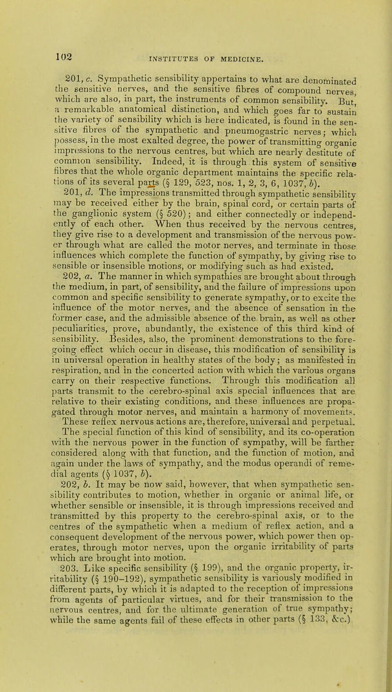 201, c. Sympathetic sensibility appertains to what are denominated the sensitive nerves, and the sensitive fibres of compound nerves which are also, in part, the instruments of common sensibility. But' a remarkable anatomical distinction, and which goes far to sustain the variety of sensibility which is here indicated, is found in the sen- sitive fibres of the sympathetic and pneuraogastric nerves; which possess, in the most exalted degree, the power of transmitting organic impressions to the nervous centres, but which are nearly destitute of common sensibility. Indeed, it is through this system of sensitive fibres that the whole organic department maintains the specific rela- tions of its several pajls (§ 129, 523, nos. 1, 2, 3, 6, 1037, b). 201, d. The impressions transmitted through sympathetic sensibility may be received either by the brain, spinal cord, or certain parts of the ganglionic system (§ 520); and either connectedly or independ- ently of each other. When thus received by the nervous centres, they give rise to a development and transmission of the nervous pow- er through what are called the motor nerves, and terminate in those influences which complete the function of sympathy, by giving rise to sensible or insensible motions, or modifying such as had existed. 202, a. The manner in which sympathies are brought about through the medium, in part, of sensibility, and the failure of impressions upon common and specific sensibility to generate sympathy, or to excite the influence of the motor nerves, and the absence of sensation in the former case, and the admissible absence of the brain, as well as other peculiarities, prove, abundantly, the existence of this third kind of sensibility. Besides, also, the prominent demonstrations to the fore- going effect which occur in disease, this modification of sensibility is in universal operation in healthy states of the body; as manifested in respiration, and in the concerted action with which the various organs carry on their respective functions. Through this modification all parts transmit to the cerebro-spinal axis special influences that are relative to their existing conditions, and these influences are propa- gated through motor nerves, and maintain a harmony of movements. These reflex nervous actions are, therefore, universal and perpetual. The special function of this kind of sensibility, and its co-operation with the nervous power in the function of sympathy, will be farther considered along with that function, and the function of motion, and again under the laws of sympathy, and the modus operand! of reme- dial agents 1037, b). 202, b. It may be now said, however, that when sympathetic sen- sibility contributes to motion, whether in organic or animal life, or whether sensible or insensible, it is through impressions received and transmitted by this property to the cerebro-spinal axis, or to the centres of the sympathetic when a medium of reflex action, and a consequent development of the nervous power, which power then op- erates, through motor nerves, upon the organic irritability of parts which are brought into motion. 203. Like specific sensibility (§ 199), and the organic property, ir- ritability (§ 190-192), sympathetic sensibility is variously modified in different parts, by which it is adapted to the reception of impressions from agents of particular virtues, and for their transmission to the nervous centres, and for the ultimate generation of true sympathy; while the same agents fail of these effects in other ^larts (§ 133, &:c.)