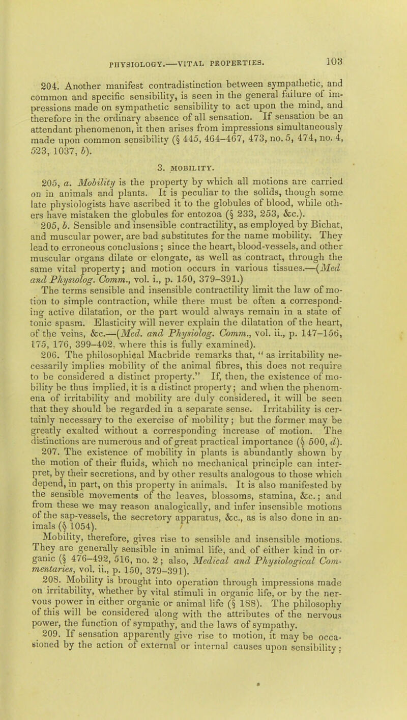 10« 204. Another manifest contradistinction between sympathetic, and common and specific sensibility, is seen in the general failure of im- pressions made on sympathetic sensibility to act upon the mind, and therefore in the ordinary absence of all sensation. If sensation be an attendant phenomenon, it then arises from impressions simultaneously made upon common sensibility (§ 445, 464—467, 473, no. 5, 474, no. 4, 523, 1037, b). 3. MOBILITY. 205, a. Mobility is the property by which all motions are carried on in animals and plants. It is peculiar to the solids, though some late physiologists have ascribed it to the globules of blood, while oth- ers have mistaken the globules for entozoa (§ 233, 253, &c.). 205. b. Sensible and insensible contractility, as employed by Bichat, and muscular power, are bad substitutes for the name mobility. They lead to erroneous conclusions ; since the heart, blood-vessels, and other muscular organs dilate or elongate, as well as contract, through the same vital property; and motion occurs in various tissues.—{^Mcd and Physiolog. Comm., vol. i., p. 150, 379-391.) The terms sensible and insensible contractility limit the law of mo- tion to simple contraction, while there must be often a correspond- ing active dilatation, or the part would always remain in a state of tonic spasm. Elasticity will never explain the dilatation of the heart, of the veins, &c.—[Med. and Physiolog. Comm., vol. ii., p. 147-156, 175, 176, 399-402, where this is fully examined). 206. The philosophical Macbride remarks that, “ as irritability ne- cessarily implies mobility of the animal fibres, this does not require to be considered a distinct property.” If, then, the existence of mo- bility be thus implied, it is a distinct property; and when the phenom- ena of irritability and mobility are duly considered, it will bo seen that they should be regarded in a separate sense. Irritability is cer- tainly necessary to the exercise of mobility; but the former may be greatly exalted ivithout a corresponding increase of motion. The distinctions are numerous and of great practical importance 500, d). 207. The existence of mobility in plants is abundantly shown by the motion of their fluids, which no mechanical principle can inter- pret, by their secretions, and by other results analogous to those which depend, in part, on this property in animals. It is also manifested by the sensible movements of the leaves, blossoms, stamina, &c.; and from these we may reason analogically, and infer insensible motions of the sap-vessels, the secretory apparatus, &c., as is also done in an- imals 1054). ' Mobility, therefore, gives rise to sensible and insensible motions. They are generally sensible in animal life, and of either kind in or- ganic (§ 476—492, 516, no. 2; also. Medical and Physiological Com- mentaries, vol. ii., p. 150, 379-391). 208. Mobility is brought into operation through impressions made on irritability, whether by vital stimuli in organic life, or by the ner- vous power in either organic or animal life (§ 188). The philosophy of this will be considered along with the attributes of the nervous power, the function of sympathy, and the laws of sympathy. 209. If sensation apparently give rise to motion, it may be occa- sioned by the action of external or internal causes upon sensibility;