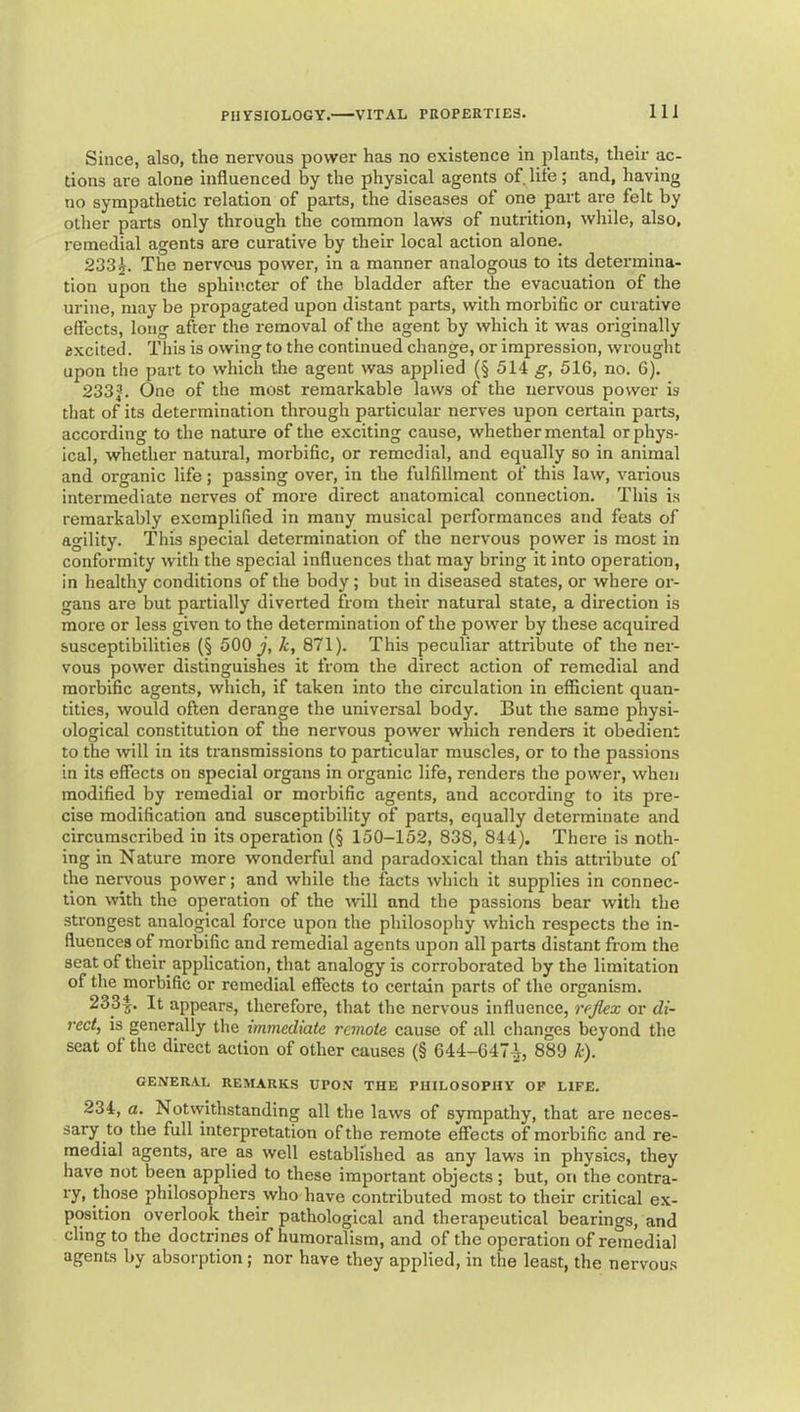 Since, also, the nervous power has no existence in plants, their ac- tions are alone influenced by the physical agents of life; and, having no sympathetic relation of parts, the diseases of one part are felt by other parts only through the common laws of nutrition, while, also, remedial agents are curative by their local action alone. 2385. The nervous power, in a manner analogous to its determina- tion upon the sphincter of the bladder after the evacuation of the urine, may be propagated upon distant parts, with morbific or curative efiects, long after the removal of the agent by which it was originally excited. This is owing to the continued change, or impression, wrought upon the part to which the agent was applied (§ 514 g, 516, no. 6). 233J-. One of the most remarkable laws of the nervous power is that of its determination through particular nerves upon certain parts, according to the nature of the exciting cause, whether mental or phys- ical, whether natural, morbific, or remedial, and equally so in animal and organic life; passing over, in the fulfillment of this law, various intermediate nerves of more direct anatomical connection. This is remarkably exemplified in many musical performances and feats of agility. This special determination of the nervous power is most in conformity with the special influences that may bring it into operation, in healthy conditions of the body; but in diseased states, or where or- gans ai'e but partially diverted from their natural state, a direction is more or less given to the determination of the power by these acquired susceptibilities (§ 500 y. It, 871). This peculiar attribute of the ner- vous power distinguishes it from the direct action of remedial and morbific agents, which, if taken into the circulation in efficient quan- tities, would often derange the universal body. But the same physi- ological constitution of the nervous power which renders it obedient to the will in its transmissions to particular muscles, or to the passions in its effects on special organs in organic life, renders the power, when modified by remedial or morbific agents, and according to its pre- cise modification and susceptibility of parts, equally determinate and circumscribed in its operation (§ 150-152, 838, 844). There is noth- ing in Nature more wonderful and paradoxical than this attribute of the nervous power; and while the facts which it supplies in connec- tion with the operation of the will and the passions bear with the strongest analogical force upon the philosophy which respects the in- fluences of morbific and remedial agents upon all parts distant from the seat of their application, that analogy is corroborated by the limitation of the morbific or remedial effects to certain parts of the organism. 233^. It appears, therefore, that the nervous influence, rejlex or di- rect, is generally the immediate remote cause of all changes beyond the seat of the direct action of other causes (§ 644-647-^, 889 k). GENERAL REMARKS UPON THE PHILOSOPHY OF LIFE. 234, a. Notwithstanding all the laws of sympathy, that are neces- sary to the full interpretation of the remote effects of morbific and re- medial agents, are as well established as any laws in physics, they have not been applied to these important objects; but, on the contra- ry, those philosophers who have contributed most to their critical ex- position overlook their pathological and therapeutical bearings, and cling to the doctrines of humoralism, and of the operation of remedial agents by absorption; nor have they applied, in the least, the nervous