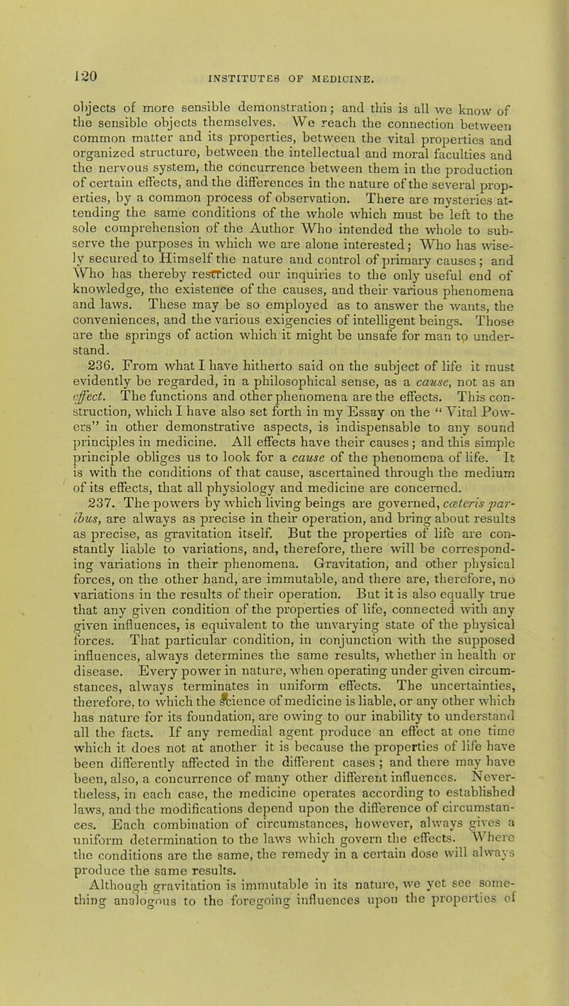 olyects of more sensible demonstration; and this is all we know of the sensible objects themselves. We reach the connection between common matter and its properties, between the vital properties and organized structure, between the intellectual and moral faculties and the nervous system, the concurrence between them in the production of certain effects, and the differences in the nature of the several prop- erties, by a common process of observation. There are mysteries at- tending the same conditions of the whole which must be left to the sole comprehension of the Author Who intended the whole to sub- serve the purposes in which we are alone interested; Who has wise- ly secured to Himself the natui'e and control of primary causes; and AVho has thereby restricted our inquiries to the only useful end of knowledge, the existence of the causes, and their various phenomena and laws. These may be so employed as to answer the wants, the conveniences, and the various exigencies of intelligent beings. Those are the springs of action which it might be unsafe for man tp under- stand. 236. From what I have hitherto said on the subject of life it must evidently be regarded, in a philosophical sense, as a cause, not as an effect. The functions and other phenomena are the effects. This con- struction, which I have also set forth in my Essay on the “ Vital Potv- ers” in other demonstrative aspects, is indispensable to any sound principles in medicine. All effects have their causes; and this simple principle obliges us to look for a cause of the phenomena of life. It is with the conditions of that cause, ascertained through the medium of its effects, that all physiology and medicine are concerned. 237. The powers hy which living beings are governed, ibus, are always as precise in their operation, and bring about results as precise, as gravitation itself. But the properties of life are con- stantly liable to variations, and, therefore, there will be correspond- ing variations in their phenomena. Gravitation, and other physical forces, on the other hand, are immutable, and there are, therefore, no variations in the results of their operation. But it is also equally true that any given condition of the properties of life, connected with any given influences, is equivalent to the unvarying state of the physical forces. That particular condition, in conjunction with the supposed influences, always determines the same results, whether in health or disease. Every power in nature, when operating under given circum- stances, always terminates in uniform effects. The uncertainties, therefore, to which the lienee of medicine is liable, or any other which has nature for its foundation, are owing to our inability to understand all the facts. If any remedial agent produce an effect at one time which it does not at another it is because the properties of life have been differently affected in the different cases ; and there may have been, also, a concurrence of many other different influences. Never- theless, in each case, the medicine operates according to established laws, and the modifications depend upon the difference of circumstan- ces. Each combination of circumstances, however, always gives a uniform determination to the laws which govern the effects. Where the conditions are the same, the remedy in a certain dose will always produce the same results. Although gravitation is immutable in its nature, we yet see some- thing analogous to the foregoing influences upon the properties of