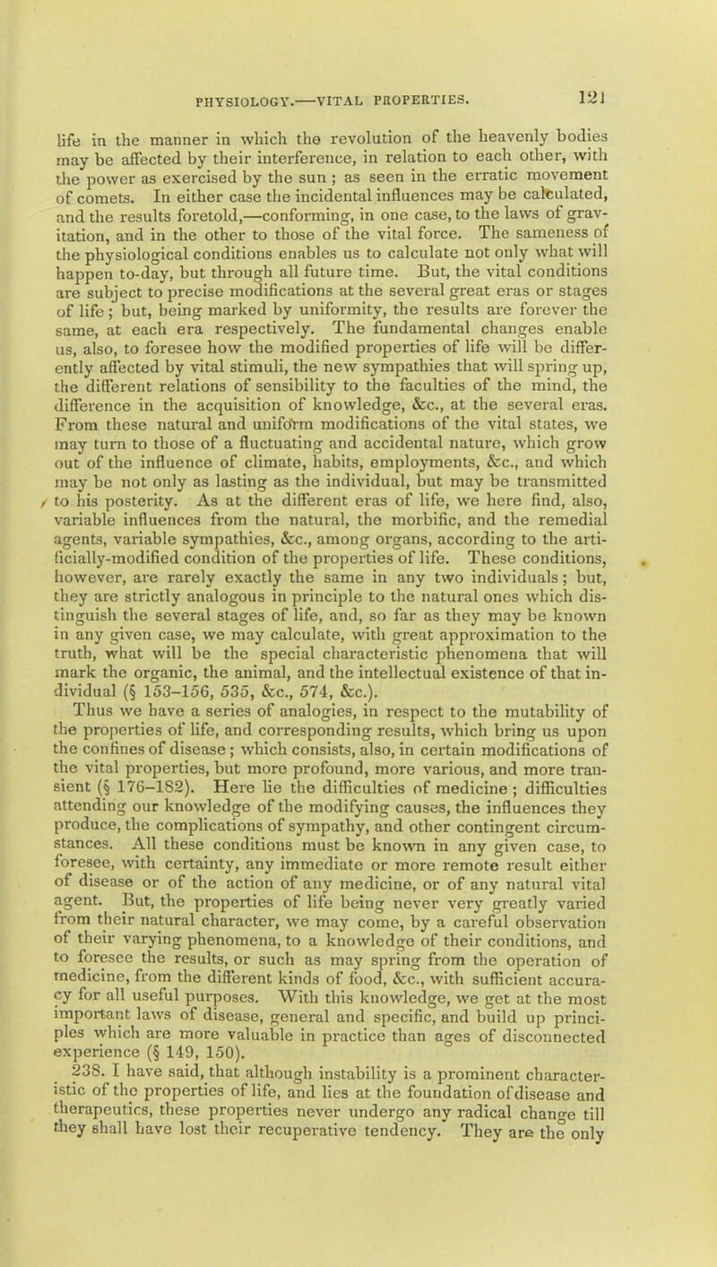 V21 life in the manner in which the revolution of the heavenly bodies may be affected by their interference, in relation to each other, with the power as exercised by the sun ; as seen in the erratic movement of comets. In either case the incidental influences may be caltulated, and the results foretold,—conforming, in one case, to the laws of grav- itation, and in the other to those of the vital force. The sameness of the physiological conditions enables us to calculate not only what will happen to-day, but through all future time. But, the vital conditions are subject to precise modifications at the several great eras or stages of life; but, being marked by uniformity, the results are forever the same, at each era respectively. The fundamental changes enable us, also, to foresee how the modified properties of life will be differ- ently affected by vital stimuli, the new sympathies that will spring up, the different relations of sensibility to the faculties of the mind, the difference in the acquisition of knowledge, &c., at the several eras. From these natural and unifoVm modifications of the vital states, we may turn to those of a fluctuating and accidental nature, which grow out of the influence of climate, habits, employments, &c., and which may be not only as lasting as the individual, but may be transmitted f to his posterity. As at the different eras of life, we here find, also, variable influences from the natural, the morbific, and the remedial agents, variable sympathies, &c., among organs, according to the arti- ficially-modified condition of the properties of life. These conditions, however, are rarely exactly the same in any two individuals; but, they are strictly analogous in principle to the natural ones which dis- tinguish the several stages of life, and, so far as they may be known in any given case, we may calculate, with great approximation to the truth, what will be the special characteristic phenomena that will mark the organic, the animal, and the intellectutd existence of that in- dividual (§ 153-156, 535, &c., 574, &c.). Thus we have a series of analogies, in respect to the mutability of the properties of life, and corresponding results, which bring us upon the confines of disease; which consists, also, in certain modifications of the vital properties, but more profound, more various, and more tran- sient (§ 176-182). Here lie the difficulties of medicine ; difficulties attending our knowledge of the modifying causes, the influences they produce, the complications of sympathy, and other contingent circum- stances. All these conditions must be known in any given case, to foresee, with certainty, any immediate or more remote result either of disease or of the action of any medicine, or of any natural vital agent. But, the properties of life being never very greatly varied from their natural character, we may come, by a careful observation of their varying phenomena, to a knowledge of their conditions, and to foresee the results, or such as may spring from the operation of medicine, from the different kinds of food, &c., with sufficient accura- cy for all useful purposes. With this knowledge, we get at the most important laws of disease, general and specific, and build up princi- ples which are more valuable in practice than ages of disconnected experience (§ 149, 150). 238. I have said, that although instability is a prominent character- istic of the properties of life, and lies at the foundation of disease and therapeutics, these properties never undergo any radical change till they shall have lost their recuperative tendency. They are the only