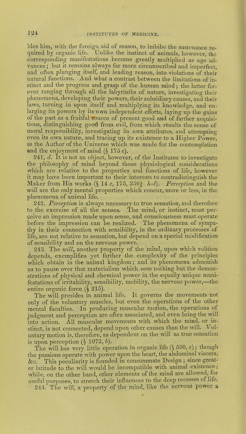 bles him, with the foreign aid of reason, to imbibe the sustenance re- quired by oz-ganic life. Unlike the instinct of animals, however, the corresponding manifestatioizs become greatly multiplied as age ad- vances ; but it remains always far more circumscribed and imperfect, and often plunging itself, and leading reason, into violations of their natural functions. And what a contrast between the limitations of in- stinct and the progi-ess and grasp of the human mind; the latter for- ever ranging through all the labyrinths of nature, investigating their phenomena, developing their powers, their subsidiary causes, and their laws, turning in upon itself and multiplying its knowledge, and en- larging its powers by its own independent efforts, laying up the gains of the past as a fruitful *gDurce of present good and of farther acquisi- tions, distinguishing good from evil, from which results the sense of moral responsibility, investigating its own attributes, and attempting even its own nature, and tracing up its existence to a Higher Power, as the Author of the Universe which was made for the contemplation and the enjoyment of mind (§ 175 c). 241. d. It is not an object, however, of the Institutes to investigate the philosophy of mind beyond those physiological considerations which are relative to the pi'operties and functions of life, however it may have been important to their interests to contradistinguish the Maker fi'om His works (§ 14 c, 175, 350f h-T). perception and the toill are the only mental properties which concur, moi’e or less, in the phenomena of animal life. 242. Perception is always necessary to true sensation, and therefore to the exercise of all the senses. The mind, or instinct, must per- ceive an impression made upon sense, and consciousness must operate before the impression can be realized. The phenomena of sympa- thy in their connection with sensibility, in the ordinary processes of life, are not relative to sensation, but depend on a special modification of sensibility and on the nei-vous powei'. 243. The xoill, another property of the 'mind, upon which volition depends, exemplifies yet farther the complexity of the principles which obtain in the animal kingdom; and its izhenomena admonish us to pause over that materialism which sees nothing but the demon- strations of physical and chemical power in the equally unique mani- festations of irritability, sensibility, mobility, the nervous power,—the entire organic force (§ 215). The will presides in animal life. It governs the movements not only of the voluntary muscles, but even the operations of the other mental faculties. In producing muscular motion, the operations of judgment and perception are often associated, and even bring the will into action. All muscular movements with which the mind, or in- stinct, is not connected, depend upon other causes than the will. Vol- untai'y motion is, therefore, as dependent on the will as ti'ue sensation is upon perception 1072, i). The will has very little operation in organic life (§ 500, e); though the passions operate with power upon the heai't, the abdominal viscei'a, &c. This peculiarity is founded in consummate Design ; since great- er latitude to the will would be incompatible with animal existence; while, on the other hand, other elements of the mind are allowed, for useful purposes, to stretch their influences to the deep recesses of life. 244. The will, a property of the mind, like the nervous power a