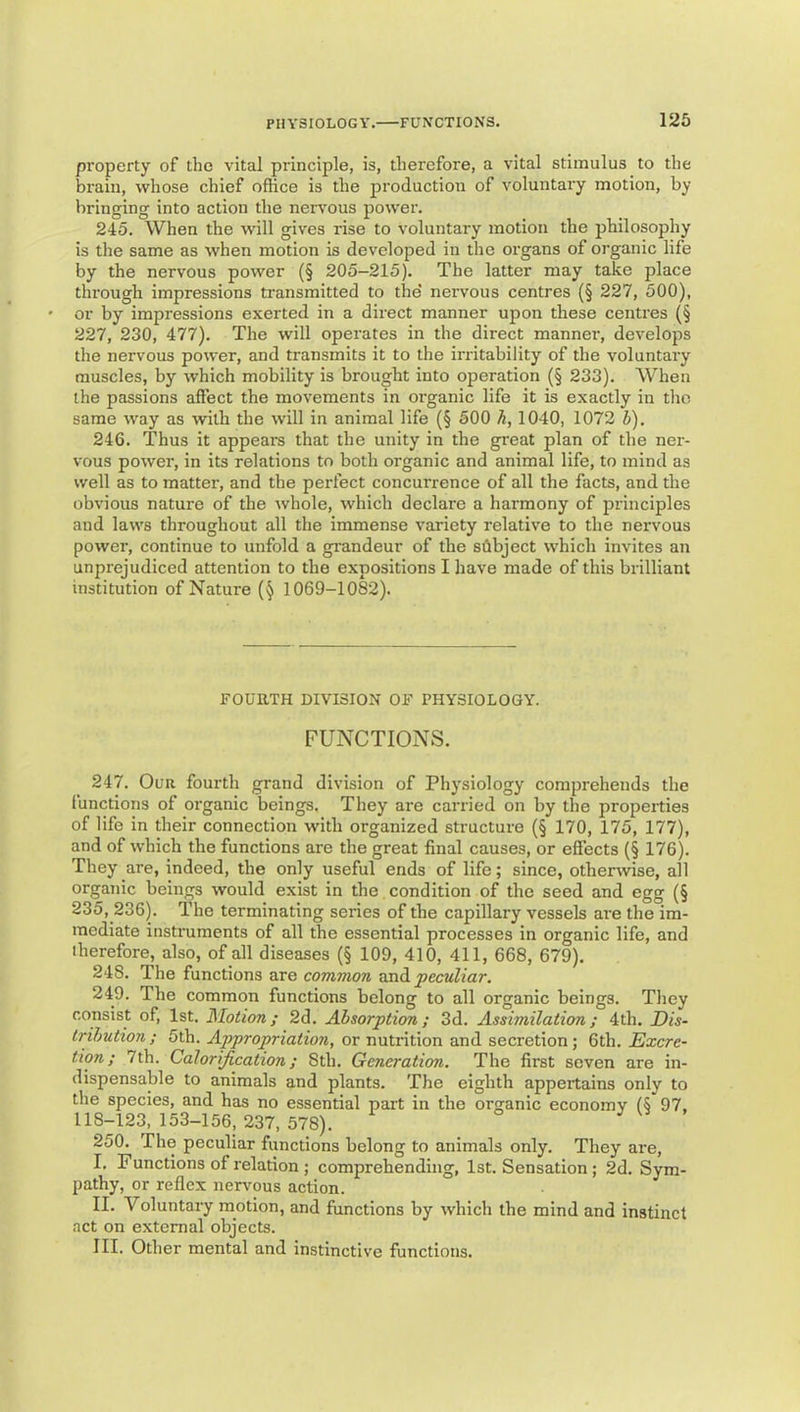 property of the vital principle, is, therefore, a vital stimulus to the brain, whose chief office is the production of voluntary motion, by bringing into action the nervous power. 245. When the will gives rise to voluntary motion the philosophy is the same as when motion is developed in the organs of organic life by the nervous power (§ 205-215). The latter may take place through impressions transmitted to the' nervous centres (§ 227, 500), or by impressions exerted in a direct manner upon these centres (§ 227, 230, 477). The will operates in the direct manner, develops the nervous power, and transmits it to the irritability of the voluntary muscles, by which mobility is brought into operation (§ 233). When the passions affect the movements in organic life it is exactly in the same way as with the will in animal life (§ 500 h, 1040, 1072 b). 246. Thus it appears that the unity in the great plan of the ner- vous power, in its relations to both organic and animal life, to mind as well as to matter, and the perfect concurrence of all the facts, and the obvious nature of the whole, which declare a harmony of principles and laws throughout all the immense variety relative to the nervous power, continue to unfold a grandeur of the subject which invites an unprejudiced attention to the expositions I have made of this brilliant institution of Nature (§ 1069-1082). FOUHTH DIVISION OF PHYSIOLOGY. FUNCTIONS. 247. Our fourth grand division of Physiology comprehends the functions of organic beings. They are carried on by the properties of life in their connection with organized structure (§ 170, 175, 177), and of which the functions are the great final causes, or effects (§ 176). They are, indeed, the only useful ends of life; since, otherwise, all organic beings would exist in the, condition of the seed and egg (§ 235, 236). The terminating series of the capillary vessels ai'e the im- mediate instruments of all the essential processes in organic life, and iherefore, also, of all diseases (§ 109, 410, 411, 668, 679). 248. The functions are common peculiar. 249. The common functions belong to all organic beings. They consist of, 1st. Motion; 2d. Absorption ; 3d. Assimilation; 4th. Dis- trihution ; 5th. Appropriation, or nutrition and secretion; 6th. Excre- tion; 7th. Calorification; Sth. Generation. The first seven are in- dispensable to animals and plants. The eighth appertains only to the species, and has no essential part in the organic economy (5 97. 118-123, 153-156, 237, 578). 250. The peculiar functions belong to animals only. They are, I. Functions of relation ; comprehending, 1st. Sensation ; 2d. Sym- pathy, or reflex nerimus action. II. Voluntary motion, and functions by which the mind and instinct act on external objects. III. Other mental and instinctive functions.