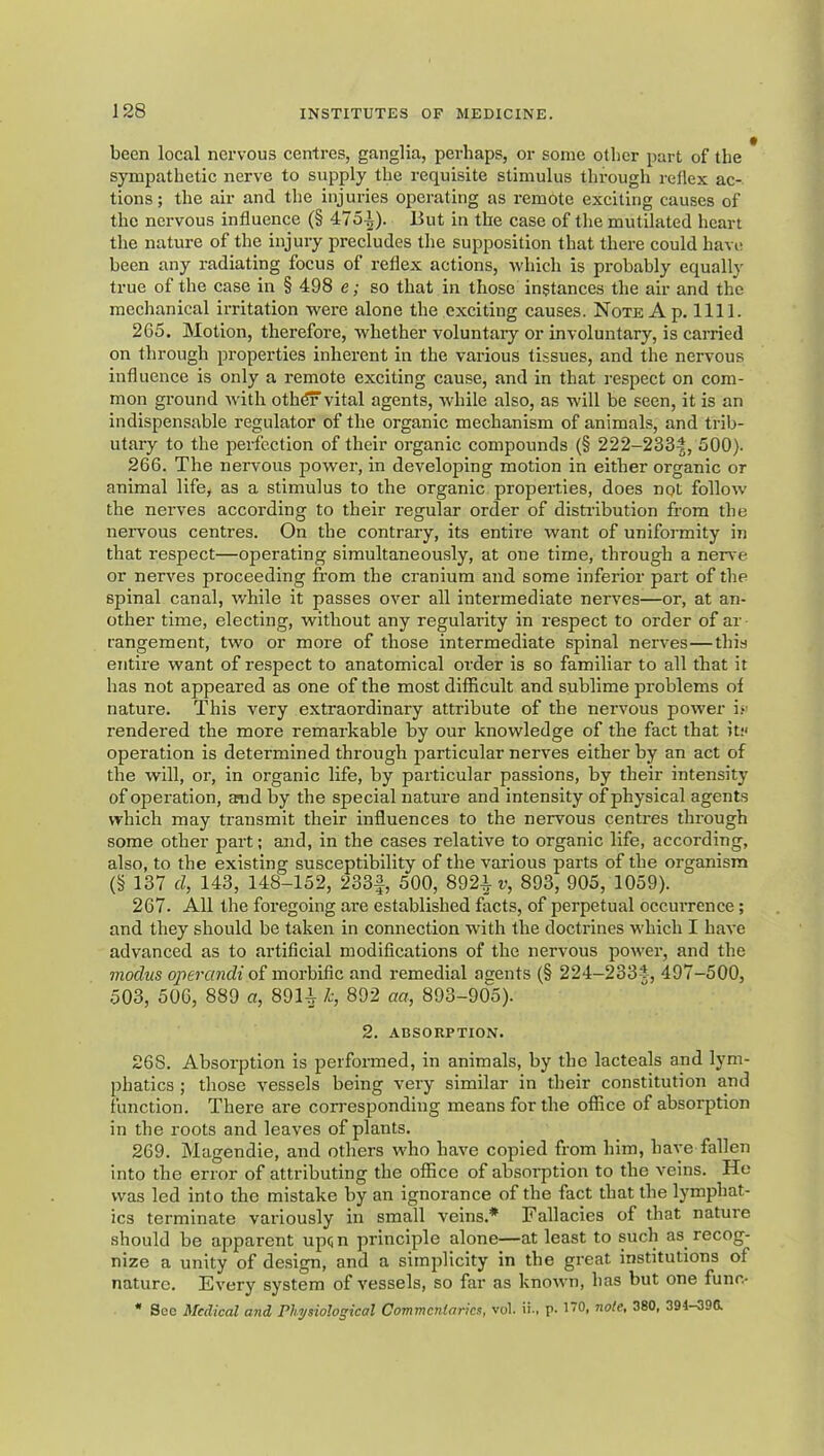 been local nervous centres, ganglia, perhaps, or some other part of the sympathetic nerve to supply the requisite stimulus through reflex ac- tions; the air and the injuries operating as remote exciting causes of the nervous influence (§ 475.^). But in the case of the mutilated heart the nature of the injury precludes the supposition that there could havi; been any radiating focus of reflex actions, Avhich is probably equally true of the case in § 498 e; so that in those instances the air and the mechanical irritation were alone the exciting causes. Note A p. 1111. 265. Motion, therefore, whether voluntary or involuntary, is carried on through properties inherent in the various tissues, and the nervous influence is only a remote exciting cause, and in that respect on com- mon ground with oth^vital agents, while also, as will be seen, it is an indispensable regulator of the organic mechanism of animals, and trib- utary to the perfection of their organic compounds (§ 222-233|, 500). 266. The nervous power, in developing motion in either organic or animal life, as a stimulus to the organic properties, does not follow the nerves according to their regular order of disti’ibution from the nervous centres. On the contrary, its entire want of uniformity in that respect—operating simultaneously, at one time, through a nerve or nerves proceeding from the cranium and some inferior part of the spinal canal, while it passes over all intermediate nerves—or, at an- other time, electing, without any regularity in respect to order of ar rangement, two or more of those intermediate spinal nerves—this entire want of respect to anatomical order is so familiar to all that it has not appeared as one of the most difficult and sublime problems of nature. This very extraordinary attribute of the nervous power i>' rendered the more remarkable by our knowledge of the fact that it:' operation is determined through particular nerves either by an act of the will, or, in organic life, by particular passions, by their intensity of operation, amd by the special nature and intensity of physical agents which may transmit their influences to the nervous centres through some other part; and, in the cases relative to organic life, according, also, to the existing susceptibility of the various parts of the organism (§ 137 d, 143, 148-152, 233|, 500, 892i r, 893, 905, 1059). 267. All the foregoing ai-e established facts, of perpetual occurrence; and they should be taken in connection with the doctrines which I have advanced as to artificial modifications of the nervous power, and the modus operandi of morbific and remedial agents (§ 224-2334, 497-500, 503, 506, 889 a, 89U h 892 aa, 893-905). 2. ABSORPTION. 268. Absorption is performed, in animals, by the lacteals and lym- phatics ; those vessels being very similar in their constitution and function. There are corresponding means for the office of absorption in the roots and leaves of plants. 269. Magendie, and others who have copied from him, have fallen into the error of attributing the office of absorption to the veins. He was led into the mistake by an ignorance of the fact that the lymphat- ics terminate variously in small veins.* Fallacies of that nature should be apparent up(;n principle alone—at least to such as recog- nize a unity of design, and a simplicity in the great institutions of nature. Every system of vessels, so far as known, has but one func- * Soc Medical and Physiological Commcnlarics, vol. ii-, p. I'O, nole, 380, 394-390.