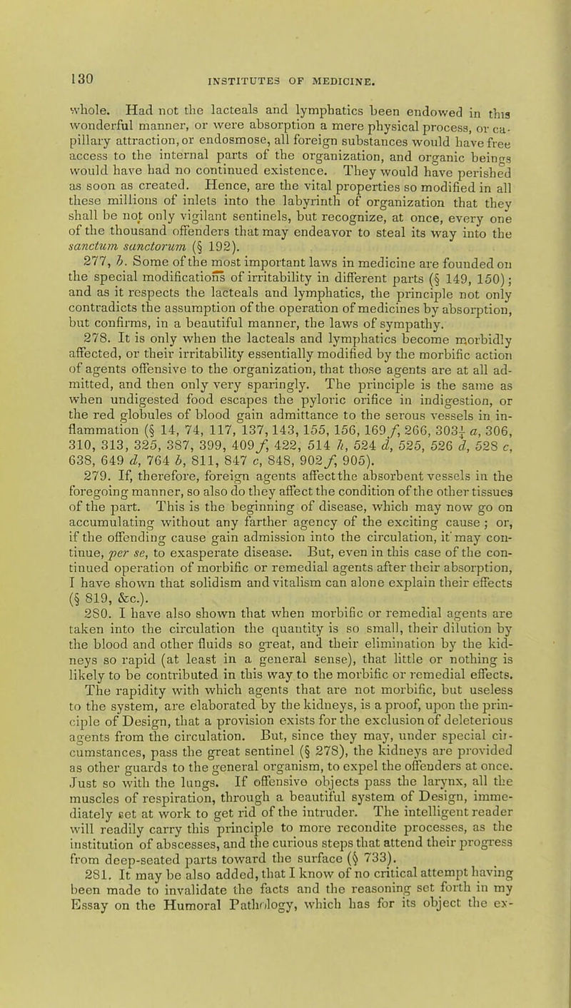 whole. Had not the lacteals and lymphatics been endowed in this wonderful manner, or were absorption a mere physical process, or ca- pillary attraction, or endosmose, all foreign substances would have free access to the internal parts of the organization, and organic beings would have had no continued existence. They would have perished as soon as created. Hence, are the vital properties so modified in all these millions of inlets into the labyrinth of organization that they shall be not only vigilant sentinels, but recognize, at once, every one of the thousand ofienders that may endeavor to steal its way into the sanctum sanctorum (§ 192). 277. h. Some of the most important laws in medicine are founded on the special modifications of irritability in different parts (§ 149, 150); and as it respects the lacteals and lymphatics, the principle not only contradicts the assumption of the operation of medicines by absorption, but confirms, in a beautiful manner, the laws of sympathy. 278. It is only when the lacteals and lymphatics become m.orbidly affected, or their irritability essentially modified by the morbific action of agents offensive to the organization, that those agents are at all ad- mitted, and then only very sparingly. The principle is the same as when undigested food escapes the pyloric orifice in indigestion, or the red globules of blood gain admittance to the serous vessels in in- flammation (§ 14, 74, 117, 137,143, 155, 156, 169 /) 266, 3031 a, 306, 310, 313, 325, 387, 399, 409/, 422, 514 li, 524 d, 525, 526 d, 528 c, 638, 649 d, 764 b, 811, 847 c, 848, 902/ 905). 279. If, therefore, foreign agents alfectthe absorbent vessels in the foregoing manner, so also do they aflect the condition of the other tissues of the part. This is the beginning of disease, which may now go on accumulating without any farther agency of the exciting cause ; or, if the offending cause gain admission into the circulation, it'may con- tinue, fcr se, to exasperate disease. But, even in this case of the con- tinued operation of morbific or remedial agents after their absorption, I have shown that solidism and vitalism can alone explain their effects (§ 819, &c.). 280. I have also shown that when morbific or remedial agents are taken into the circulation the quantity is so small, their dilution by the blood and other fluids so great, and their elimination by the kid- neys so rapid (at least in a general sense), that little or nothing is likely to be contributed in this way to the morbific or remedial effects. The rapidity with which agents that are not morbific, but useless to the system, are elaborated by the kidneys, is a proof, upon the prin- ciple of Design, that a provision exists for the exclusion of deleterious agents from the circulation. But, since they may, under special cir- cumstances, pass the great sentinel (§ 278), the kidneys are provided as other guards to the general organism, to expel the offenders at once, .lust so with the lungs. If offensive objects pass the larynx, all the muscles of respiration, through a beautiful system of Design, imme- diately set at work to get rid of the intruder. The intelligent reader will readily carry this principle to more recondite processes, as the institution of abscesses, and the curious steps that attend their progress from deep-seated parts toward the surface (§ 733), 281. It may be also added, that I know of no critical attempt having been made to invalidate the facts and the reasoning set forth in my Essay on the Humoral Pathology, which has for its object the ex-