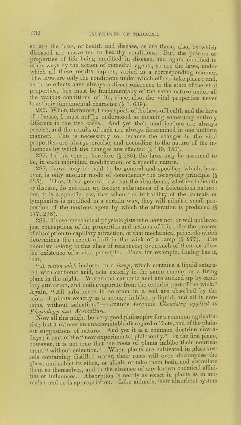 BO are the laws, of health anti disease, as are those, also, by which diseased are converted to healthy conditions. But, the powers or properties of life being modified in disease, and again modified in other ways by the action of remedial agents, so are the laws, under which all these results happen, varied in a corresponding manner. The laws are only the conditions under which effects take place ; and. as those effects have always a direct reference to the state of the vital properties, they must be fundamentally of the same nature under all the various conditions of life, since, also, the vital properties never lose their fundamental character (§ 1, 639). 286. When, therefore, I may speak of the laws of health and the laws of disease, I must nofTbe understood as meaning something entii’ely different in the two cases. And yet, their modifications are always precise, and the results of each are always determined in one uniform manner. This is necessarily so, because the changes in the vital properties are always precise, and according to the nature of the in- fluences by which the changes are effected (§ 149, 150). 287. In this sense,-therefore (§ 286), the laws may be assumed to be, in eacb individual modification, of a s]Decific nature. 288. Laws may be said to be general and specific; which, how- ever, is only another mode of considering the foregoing principle (§ 285). Thus, it is a general law that the absorbents, whether in health or disease, do not take up foreign substances of a deleterious nature; but, it is a specific law, that when the irritability of the lacteals or lymphatics is modified in a certain way, they will admit a small pro- portion of the noxious agent by which the alteration is jrroduced (§ 277, 278). 289. Those mechanical physiologists who have not, or will not have, just conceptions of the properties and actions of life, refer the process of absorption to capillary attraction, or that mechanical principle which determines the ascent of oil in the wick of a lamp (§ 277). The chemists belong to this class of reasoners; even such of them as allow the existence of a vital principle. Thus, for example, Liebig has it, that, “A cotton wick inclosed in a lamp, which contains a liquid satura- ted with carbonic acid, acts exactly in the same manner as a living plant in the night. Water and carbonic acid are sucked up by capil- lary attraction, and both evaporate from the exterior part of the wick.” Again, “ All substances in solution in a soil are absorbed by the roots of plants exactly as a sponge imbibes a liquid, and all it con- tains, without selection.”—Liebig’s Organic C/ie?nist/y a2^plied to Physiology and Agriculture. Now all this might be very good philosophy for a common agricultu- rist; but it evinces an unaccountable disregard of facts, and of the plain- est suggestions of nature. And yet it is a common doctrine now-a- days ; a part of the “ new experimental philosophy.” _ In the first place, however, it is not true that the roots of plants imbibe their nourish- ment “ without selection.” When plants are cultivated in glass ves- sels containing distilled water, their roots will even decompose the glass, and select its silica, or alkali, or take them both, and assimilate them to themselves, and in the absence of any known chemical affini- ties or influences. Absorption is nearly as exact in plants as m ani- mals ; and so is appropriation. Like animals, their absorbent system