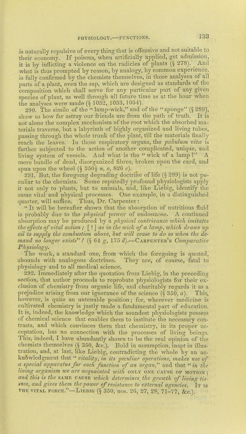 is naturally repulsive of every thing that is offensive and not suitable to their economy. If poisons, when artificially applied, get admission, it is by inflicting a violence on the radicles of plants (§ 27S). ^ And what is thus prompted by reason, by analogy, by common experience, is fully confirmed by the chemists themselves, in those analyses of all parts of a plant, even the sap, which are designed as standai'ds of the composition which shall serve for any particular part of any given species of plant, as well through all future time as at the hour when the analyses were made 1052, 1053, 1054). 290. The simile of the “ lamp-wick,” and of the “ sponge” (§ 289), show us how far astray our friends are from the path of truth. It is not alone the complex mechanism of the I'oot which the absorbed ma- terials traverse, but a labyrinth of highly organized and living tubes, passing through the whole trunk of the plant, till the materials finally reach the leaves. In those respiratory organs, the pabulum vitcB is farther subjected to the action of another complicated, unique, and living system of vessels. And what is the “wick of a lampl” A raei’e bundle of dead, disorganized fibres, broken upon the card, and spun upon the wheel (§ 350j n, o, 826 c). 291. But, the foregoing degrading doctrine of life (§ 289) is not pe- culiar to the chemists. Some reputedly profound physiologists apply it not only to plants, but to animals, and, like Liebig, identify the same vital and physical processes. One example, in a distinguished quarter, will suffice. Thus, Dr. Carpenter: “ It will be hereafter shown that the absorption of nutritious fluid is probably due to the physical power of endosmose. A continued absorption may be produced by a physical contrivance which imitates the (^'ects of vital action ; [ ! ] <Z5 m the wich of a lamp, which draws up oil to supply the coinbustion above, but will cease to do so when the de- mand no longer exists' ! (§ 64 g, 175 d).—Carpenter’s Comparative Physiology. The work, a standard one, from which the foregoing is quoted, abounds with analogous doctrines. They ai'e, of course, fatal to physiology and to all medical science. 292. Immediately after the quotation from Liebig, in the preceding section, that author proceeds to reprobate physiologists for their ex- clusion of chemistry from organic life, and charitably regards it as a prejudice arising from our ignorance of the science (§ 350, a). Thi.s, however, is quite an untenable position; for, wherever medicine is cultivated chemistry is justly made a fundamental part of education. It is, indeed, the knowledge which the soundest physiologists possess of chemical science that enables them to institute the necessary con- trasts, and which convinces them that chemistry, in its proper ac- ceptation, has no connection with the processes of living beings. This, indeed, I have abundantly shown to be the real opinion of the chemists themselves (§ 350, &c.). Bold in assumption, inapt in illus- tration, and, at last, like Liebig, contradicting the whole by an ac- knowledgment that “ vitality, in its peculiar operations, makes use of a special apparatus for each function of an organ, and that “w the living organism we are acepuainted with only one. cause of motion ; and this is the same cause which determines, the growth of living tis-- sues, and gives them the power of resistance to external agencies. It is niE VITAL FORCE.”—LiERiG (§ 350, nos. 26, 27, 28, 71-77, &c.).