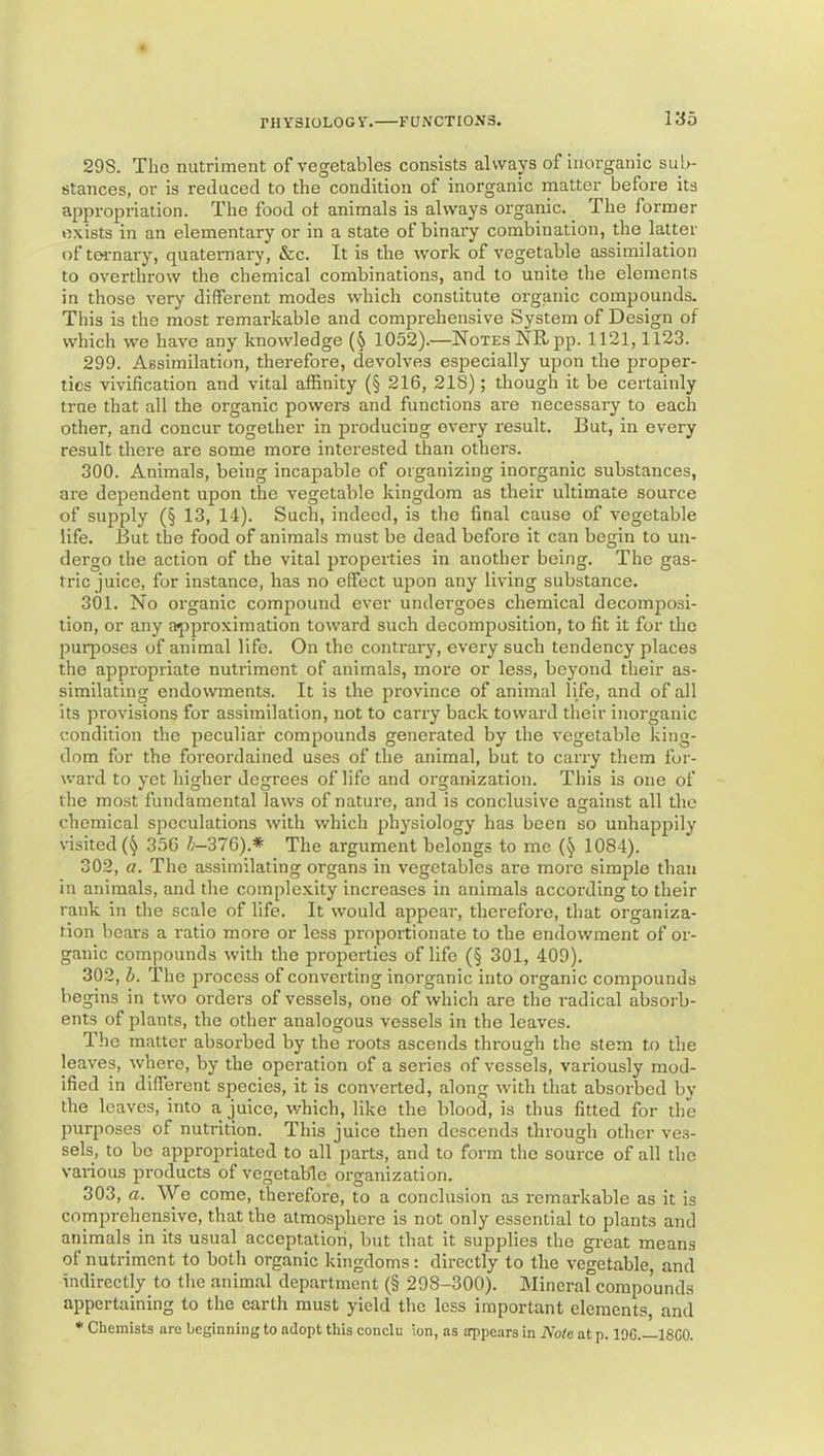 29S. The nutriment of vegetables consists alwap of inorganic sul>- stances, or is reduced to the condition of inorganic matter before its appropriation. The food ot animals is always organic. The former exists in an elementary or in a state of binary combination, the latter of ternary, quaternary, &c. It is the work of vegetable assimilation to overthrow the chemical combinations, and to unite the elements in those very different modes which constitute organic compounds. This is the most remarkable and comprehensive System of Design of which we have any knowledge 1052).—Notes NR pp. 1121,1123. 299. Assimilation, therefore, devolves especially upon the proper- ties vivification and vital affinity (§ 216, 218); though it be certainly true that all the organic powers and functions are necessary to each other, and concur together in producing every result. But, in every result there are some more intei’ested than others. 300. Animals, being incapable of organizing inorganic substances, are dependent upon the vegetable kingdom as their ultimate source of supply (§ 13, 14). Such, indeed, is the final cause of vegetable life. But the food of animals must be dead before it can begin to un- dergo the action of the vital properties in another being. The gas- tric juice, for instance, has no effect upon any living substance. 301. No organic compound ever undergoes chemical decomposi- tion, or any ajiproximation toward such decomposition, to fit it for the purposes of animal life. On the contrary, every such tendency places the appropriate nutriment of animals, more or less, beyond their as- similating endowments. It is the province of animal life, and of all its provisions for assimilation, not to carry back toward their inorganic condition the peculiar compounds generated by the vegetable king- dom for the foreordained uses of the animal, but to carry them for- ward to yet higher degrees of life and organization. This is one of the most fundamental laws of nature, and is conclusive against all the chemical speculations with which 23hysiology has been so unhappily visited 356 /;-376).* The argument belongs to me 1084). 302. a. The assimilating organs in vegetables arc more simple than in animals, and the complexity increases in animals according to their rank in the scale of life. It would appear, therefore, that organiza- tion bears a ratio more or less proportionate to the endowment of or- ganic compounds with the properties of life (§ 301, 409). 302, b. The process of converting inorganic into organic compounds begins in two orders of vessels, one of which are the radical absorb- ents of plants, the other analogous vessels in the leaves. The matter absox'bed by the roots ascends through the stem to the leaves, where, by the operation of a series of vessels, variously mod- ified in different species, it is converted, along with that absorbed by the leaves, into a juice, which, like the blood, is thus fitted for the purposes of nutrition. This juice then descends through other ve.s- sels, to be appropriated to all parts, and to form the source of all the various products of vegetable organization. 303, a. We come, therefore, to a conclusion as remarkable as it is comprehensive, that the atmosphere is not only essential to plants and animals in its usual acceptation, but that it supplies the great means of nutriment to botli organic kingdoms: directly to the vegetable, and indirectly to the animal department (§ 298-300). Mineral compounds appertaining to the earth must yield the less important elements, and * Chemists are beginning to adopt this conclu ion, as appears in Kote at p. 196.—18C0.