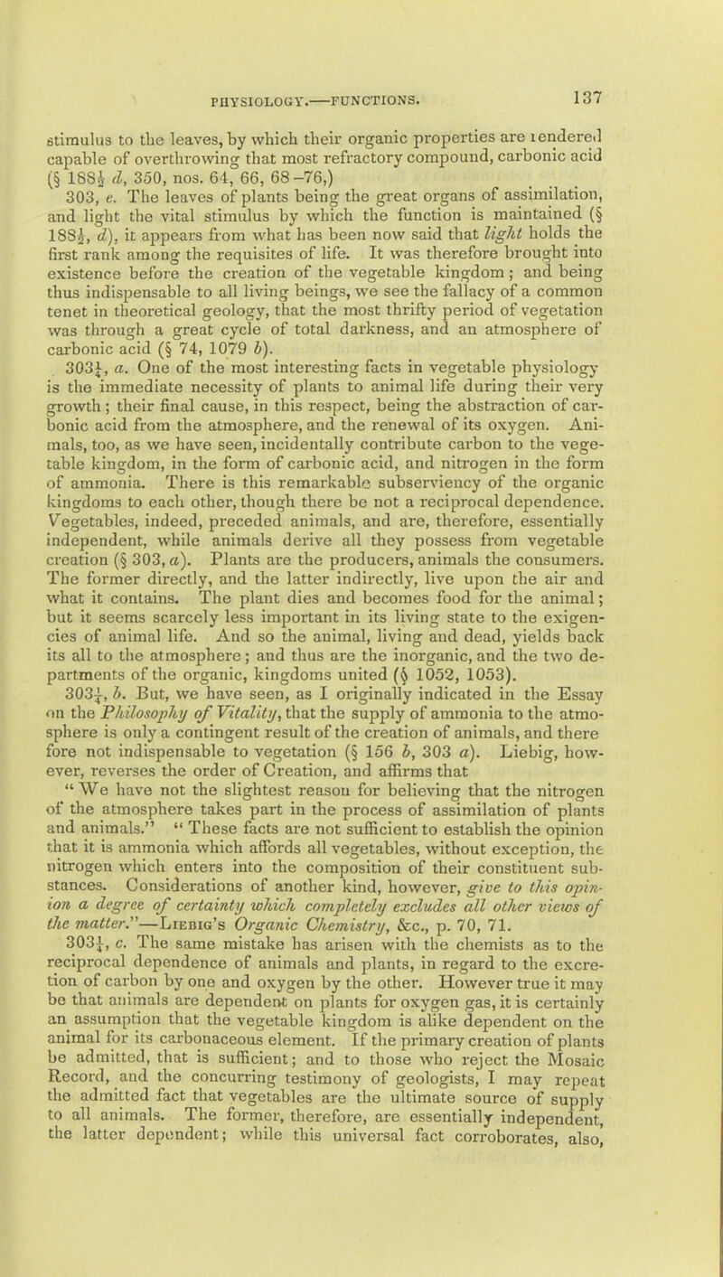 stimulus to tbe leaves, by which their organic properties are lendereil capable of overthrowing that most refractory compound, carbonic acid (§ 188^ d, 350, nos. 64, 66, 68-76,) 303, e. The leaves of plants being the great organs of assimilation, and light the vital stimulus by which the function is maintained (§ 1885, d), it appears from what has been now said that light holds the first rank among the requisites of life. It was therefore brought into existence before the creation of the vegetable kingdom ; and being thus indispensable to all living beings, we see the fallacy of a common tenet in theoretical geology, that the most thrifty period of vegetation was through a great cycle of total darkness, and an atmosphere of carbonic acid (§ 74, 1079 b). 303 J, a. One of the most interesting facts in vegetable physiology is the immediate necessity of plants to animal life during their very growth; their final cause, in this respect, being the abstraction of cai-- bonic acid from the atmosphere, and the renewal of its oxygen. Ani- mals, too, as we have seen, incidentally contribute cai'bon to the vege- table kingdom, in the form of carbonic acid, and niti'ogen in the form of ammonia. There is this remarkable subserviency of the organic kingdoms to each other, though there be not a reciprocal dependence. Vegetables, indeed, preceded animals, and are, therefore, essentially independent, while animals derive all they possess from vegetable creation (§ 303, a). Plants are the producers, animals the consumers. The former directly, and tlie latter indirectly, live ujjon the air and what it contains. The plant dies and becomes food for the animal; but it seems scarcely less important in its living state to the exigen- cies of animal life. And so the animal, living and dead, yields back its all to the atmosphere; and thus are the inorganic, and the two de- partments of the organic, kingdoms united 1052, 1053). 303j, b. But, we have seen, as I originally indicated in the Essay on the Philosophy of Vitality, that the supply of ammonia to the atmo- sphere is only a contingent result of the creation of animals, and there fore not indispensable to vegetation (§ 156 b, 303 a). Liebig, how- ever, reverses the order of Creation, and affirms that “We have not the slightest reason for believing that the nitrogen of the atmosphere takes part in the process of assimilation of plants and animals.” “ These facts are not sufficient to establish the opinion that it is ammonia which affords all vegetables, without exception, the nitrogen which enters into the composition of their constituent sub- stances. Considerations of another kind, however, give to this opin- ion a degree of certainty which completely excludes all other views of the matter.—Liebig’s Organic Chemistry, See., p. 70, 71. 3031, c. The same mistake has arisen with the chemists as to the reciprocal dependence of animals and plants, in regard to the excre- tion of carbon by one and oxygen by the other. However true it may be that animals are dependent on plants for oxygen gas, it is certainly an assumption that the vegetable kingdom is alike dependent on the animal for its carbonaceous element. If the primary creation of plants be admitted, that is sufficient; and to those who reject the Mosaic Record, and the concurring testimony of geologists, I may repeat the admitted fact that vegetables are the ultimate source of supply to all animals. The former, therefore, are essentially independent, the latter dependent; while this universal fact corroborates, also.