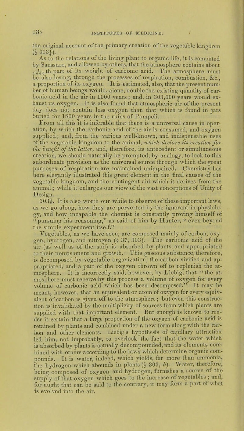 133 the original account of the primary creation of the vegetable kino-dom (§ 303V). As to the relations of the living plant to organic life, it is computed by Saussure, and allowmd by others, that the atmosphere contains about part of its weight of carbonic acid. The atmosphere must be also losing, through the processes of respiration, combustion, &c., a proportion of its oxygen. It is estimated, also, that the present num- ber of human beings would, alone, double the existing quantity of car- bonic acid in the air in 1000 years; and, in 303,000 years would ex- haust its oxygen. It is also found that atmospheric air of the present day does not contain less oxygen than that which is found in jars buried for 1800 years in the ruins of Pompeii. From all this it is inferable that there is a universal cause in oper- ation, by which the carbonic acid of the air is consumed, and oxygen supplied; and, from the various well-known, and indispensable uses of the vegetable kingdom to the animal, loliich declare its creation for the henejit of the latter, and, therefore, its antecedent or simultaneous creation, we should naturally be prompted, by analogy, to look to this subordinate provision as the universal source through which the great purposes of respiration are maintained unimpaired. Chemistry has here elegantly illustrated this great element in the final causes of the vegetable kingdom, and the contingent aid which it derives from the animal; while it enlarges our view of the vast conceptions of Unity of Design. 3032. It is also worth our while to observe of these important laws, as we go along, how they are perverted by the ignorant in physiolo- gy, and how incapable the chemist is constantly proving himself of “ pursuing his reasoning,” as said of him by Hunter, “ even beyond the simple experiment itself.” Vegetables, as we have seen, are composed mainly of carbon, oxy- gen, hydrogen, and nitrogen (§ 37, 303). The carbonic acid of the air (as well as of the soil) is absorbed by plants, and appropriated to their nourishment and growth. This gaseous substance, therefore, is decomposed by vegetable organization, the cai'bon vmfied and ap- propriated, and a part of the oxygen thrown off to replenish the at- mosphere. It is incorrectly said, however, by Liebig, that “ the at- mosphere must receive by this process a volume of oxygen for every volume of carbonic acid which has been decomposed.” It may be meant, however, that an equivalent or atom of oxygen for every equiv- alent of carbon is given off to the atmosphere; but even this construc- tion is invalidated by the multiplicity of sources from which plants are supplied with that important element. But enough is known to ren- der it certain that a large proportion of the oxygen of carbonic acid is retained by plants and combined under a new form along with the car- bon and other elements. Liebig’s hypothesis of capillary attraction led him, not improbably, to overlook the fact that the Avater Avhich is absorbed by plants is actually decompounded, and its elements com- bined with others according to the laws which determine organic com- pounds. It is water, indeed, ivhich yields, far more than ammonia, the hydrogen which abounds in plants (§ 303, h). Water, therefore, being composed of oxygen and hydrogen, furnishes a source of the supply of that oxygen which goes to the increase of vegetables ; and, for aught that can be said to the contrary, it may form a part of what is evolved into the air.