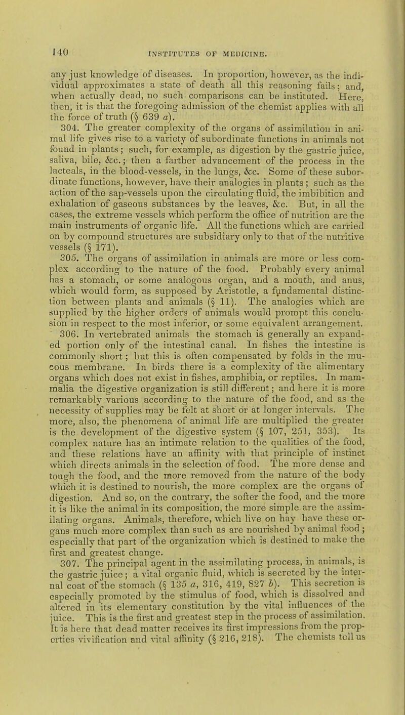 any just knowledge of diseases. In jDroporlion, however, as the indi- vidual approximates a state of death all this reasoning fails; and, when actually dead, no such comparisons can be instituted. Here, then, it is that the foregoing admission of the chemist applies with all the force of truth 639 a). 304. The greater complexity of the organs of assimilation in ani- mal life gives rise to a variety of subordinate functions in animals not found in plants; such, for example, as digestion by tbe gastric juice, saliva, bile, &c.; then a farther advancement of the process in the lacteals, in the blood-vessels, in the lungs, &c. Some of these subor- dinate functions, however, have their analogies in plants ; such as the action of the sap-vessels upon the circulating fluid, the imbibiticn and exhalation of gaseous substances by the leaves, &c. But, in all the cases, the extreme vessels which perform the office of nutrition are the main instruments of organic life. All the functions which are carried on by compound structures are subsidiary only to that of the nutritive vessels (§ 171). 305. The organs of assimilation in animals are more or less com- plex according to the nature of the food. Probably every animal has a stomach, or some analogous organ, and a mouth, and anus, which would form, as supposed by Aristotle, a fundamental distinc- tion between plants and animals (§ 11). The analogies which are supplied by the higher orders of animals would prompt this conclu- sion in respect to the most inferior, or some equivalent arrangement. 306. In vertebrated animals the stomach is generally an expand- ed portion only of the intestinal canal. In fishes the intestine is commonly short; but this is often compensated by folds in the mu- cous membrane. In birds there is a complexity of the alimentary oi’gans which does not exist in fishes, amphibia, or reptiles. In mam- malia the digestive organization is still different; and here it is more remarkably various according to the nature of the food, and as the necessity of supplies may be felt at short or at longer intervals. The more, also, the phenomena of animal life are multiplied the greatei is the development of the digestive system (§ 107, 251, 353). Its complex nature has an intimate relation to the qualities of the food, and these relations have an affinity with that principle of instinct which directs animals in the selection of food. The more dense and tough the food, and the more removed from the nature of the body which it is destined to nourish, the more complex are the organs of digestion. And so, on the contrary, the softer the food, and the more it is like the animal in its composition, the more simple are the assim- ilating organs. Animals, therefore, which live on hay have these or- gans much more complex than such as are nourished by animal food ; especially that part of the organization which is destined to make the first and greatest change. 307. The principal agent in the assimilating process, in animals, is the gastric juice; a vital organic fluid, which is secreted by the inter- nal coat of the stomach (§ 135 a, 316, 419, S27 Zi). This secretion is especially promoted by the stimulus of food, which is dissolved and altered in its elementary constitution by the vital influences of the juice. This is the first and greatest step in the process of assimilation. It is here that dead matter receives its first impressions from the prop- erties vivification and vital affinity (§ 216, 218). The chemists toll us