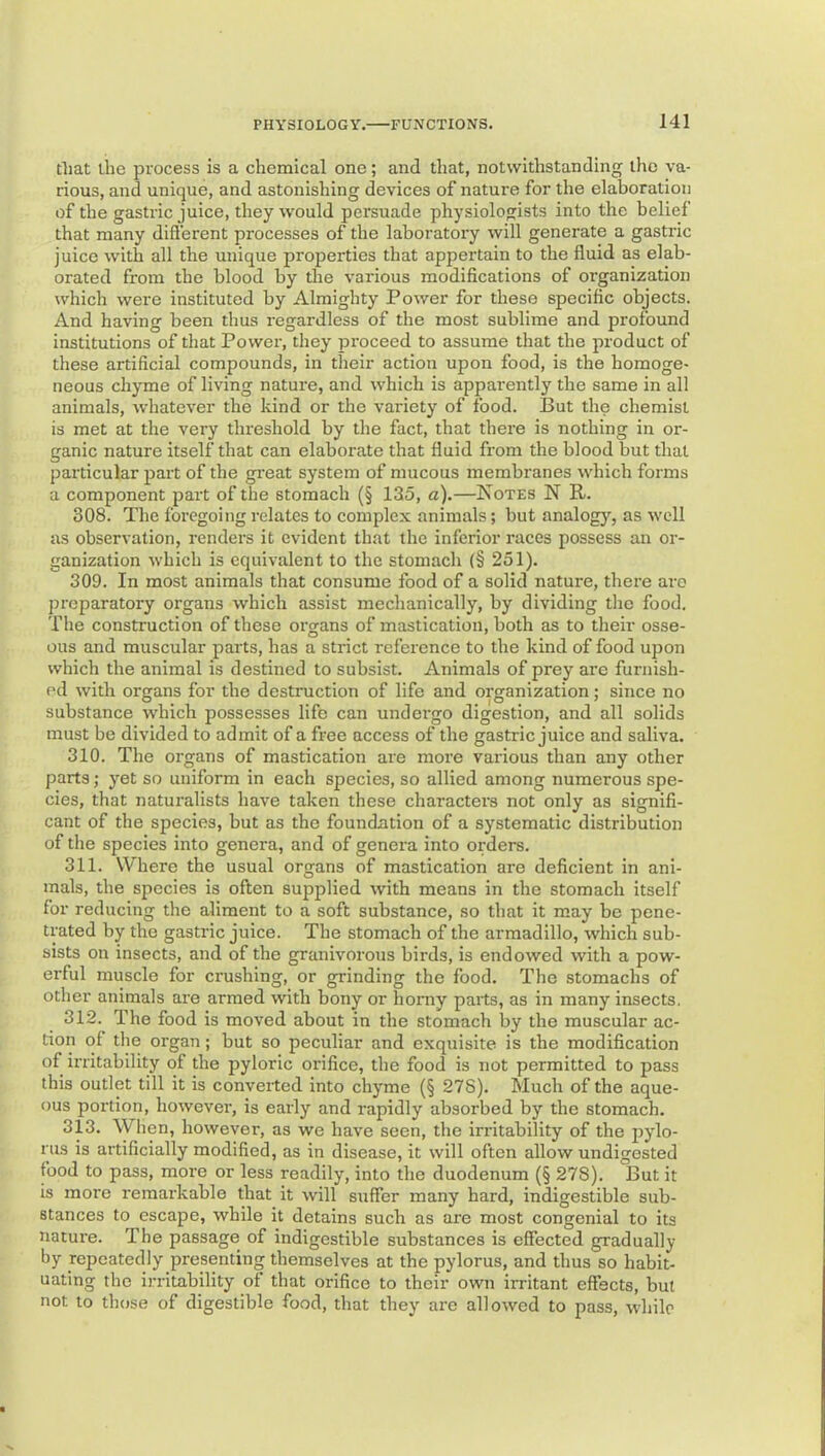 that the process is a chemical one; and that, notwithstanding the va- rious, and unique, and astonishing devices of nature for the elaboration of the gastric juice, they would persuade physiologists into the belief that many difl'erent processes of the laboratory will generate a gastric juice with all the unique properties that appertain to the fluid as elab- orated from the blood by the various modifications of organization which were instituted by Almighty Power for these specific objects. And having been thus regardless of the most sublime and profound institutions of that Power, they proceed to assume that the product of these artificial compounds, in their action upon food, is the homoge- neous chyme of living nature, and which is apparently the same in all animals, rvhatever the kind or the variety of food. But the chemist is met at the very tlu'eshold by the fact, that there is nothing in or- ganic nature itself that can elaborate that fluid from the blood but that particular part of the gi'eat system of mucous membranes which forms a component part of the stomach (§ 135, a).—Notes N R. 308. The foregoing relates to complex animals; but analogy, as well as observation, renders it evident that the inferior races possess an or- ganization which is equivalent to the stomach {§ 251). 309. In most animals that consume food of a solid nature, there are preparatory organs which assist mechanically, by dividing the food. The construction of these organs of mastication, both as to their osse- ous and muscular parts, has a strict reference to the kind of food upon which the animal is destined to subsist. Animals of prey are furnish- (h1 with organs for the destruction of life and organization; since no substance which possesses life can undergo digestion, and all solids must be divided to admit of a free access of the gastric juice and saliva. 310. The organs of mastication are more various than any other parts; yet so uniform in each species, so allied among numerous spe- cies, that naturalists have taken these characters not only as signifi- cant of the species, but as the foundation of a systematic distribution of the species into genera, and of genera into orders. 311. Where the usual organs of mastication are deficient in ani- mals, the species is often supplied with means in the stomach itself for reducing the aliment to a soft substance, so that it may be pene- trated by the gastric juice. The stomach of the armadillo, which sub- sists on insects, and of the granivorous birds, is endowed with a pow- erful muscle for crushing, or grinding the food. The stomachs of other animals are armed with bony or homy parts, as in many insects. 312. The food is moved about in the stomach by the muscular ac- tion of the organ; but so peculiar and exquisite is the modification of irritability of the pyloric orifice, the food is not permitted to pass this outlet till it is converted into chyme (§ 278). Much of the aque- ous portion, howevei', is early and rapidly absorbed by the stomach. 313. When, however, as we have seen, the irritability of the pylo- rus is artificially modified, as in disease, it will often allow undigested food to pass, more or less readily, into the duodenum (§ 278). But it is more remarkable that it will suffer many hard, indigestible sub- stances to escape, while it detains such as are most congenial to its nature. The passage of indigestible substances is effected gradually by repeatedly presenting themselves at the pylorus, and thus so habit- uating the irritability of that orifice to their own irritant effects, but not to those of digestible food, that they are allowed to pass, while