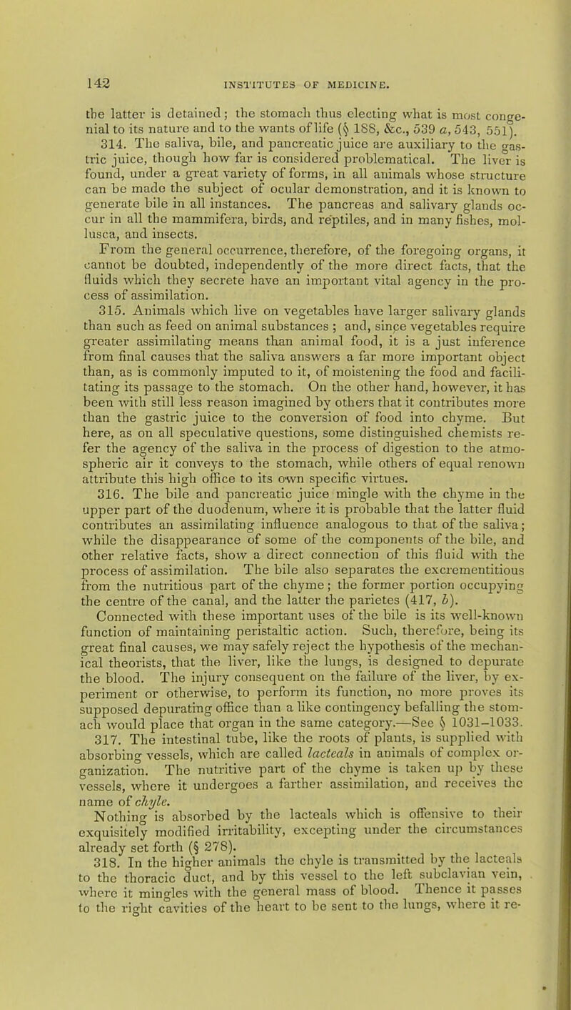 the latter is detained; the stomach thus electing what is most conge- nial to its nature and to the wants of life {§ 1S8, &c., 539 a, 543, 551). 314. The saliva, bile, and pancreatic juice are auxiliary to the gas- tric juice, though how far is considered problematical. The liver is found, under a great variety of forms, in all animals whose structure can be made the subject of ocular demonstration, and it is known to generate bile in all instances. The pancreas and salivary glands oc- cur in all the mammifera, birds, and reptiles, and in many fishes, mol- lusca, and insects. From the general occurrence, therefore, of the foregoing organs, it cannot be doubted, independently of the more direct facts, that the fluids which they secrete have an important vital agency in the pro- cess of assimilation. 315. Animals which live on vegetables have larger salivary glands than such as feed on animal substances ; and, sinpe vegetables require greater assimilating means than animal food, it is a just inference from final causes that the saliva answers a far more important object than, as is commonly imputed to it, of moistening the food and facili- tating its passage to the stomach. On the other hand, however, it has been with still less reason imagined by others that it contributes more than the gastric juice to the conversion of food into chyme. But here, as on all speculative questions, some distinguished chemists re- fer the agency of the saliva in the process of digestion to the atmo- spheric air it conveys to the stomach, while others of equal renown attribute this high office to its own specific virtues. 316. The bile and pancreatic juice mingle with the chyme in the upper part of the duodenum, where it is probable that the latter fluid contributes an assimilating influence analogous to that of the saliva; while the disappearance of some of the components of the bile, and other relative facts, show a direct connection of this fluid with the process of assimilation. The bile also separates the excrementitious from the nutritious part of the chyme; the former portion occupying the centre of the canal, and the latter the parietes (417, h). Connected with these important uses of the bile is its well-known function of maintaining peristaltic action. Such, therefui'e, being its great final causes, we may safely reject the hypothesis of the mechan- ical theorists, that the liver, like the lungs, is designed to depurate the blood. The injury consequent on the failure of the liver, by ex- periment or otherwise, to perform its function, no more proves its supposed depurating office than a like contingency befalling the stom- ach would place that organ in the same category.—See \ 1031-1033. 317. The intestinal tube, like the roots of plants, is supplied with absorbing vessels, which are called lacteals in animals of complex or- ganization. The nutritive part of the chyme is taken up by these vessels, where it undergoes a farther assimilation, and receives the name of chyle. Nothing is absorbed by the lacteals which is offensive to their exquisitely modified irritability, excepting under the circumstances already set forth (§ 278). 318. In the higher animals the chyle is transmitted by the lacteals to the thoracic duct, and by this vessel to the left subcla^ian vein, where it mino-les with the general mass of blood. Thence it passes to tlie right cavities of the heart to be sent to the lungs, where it re-