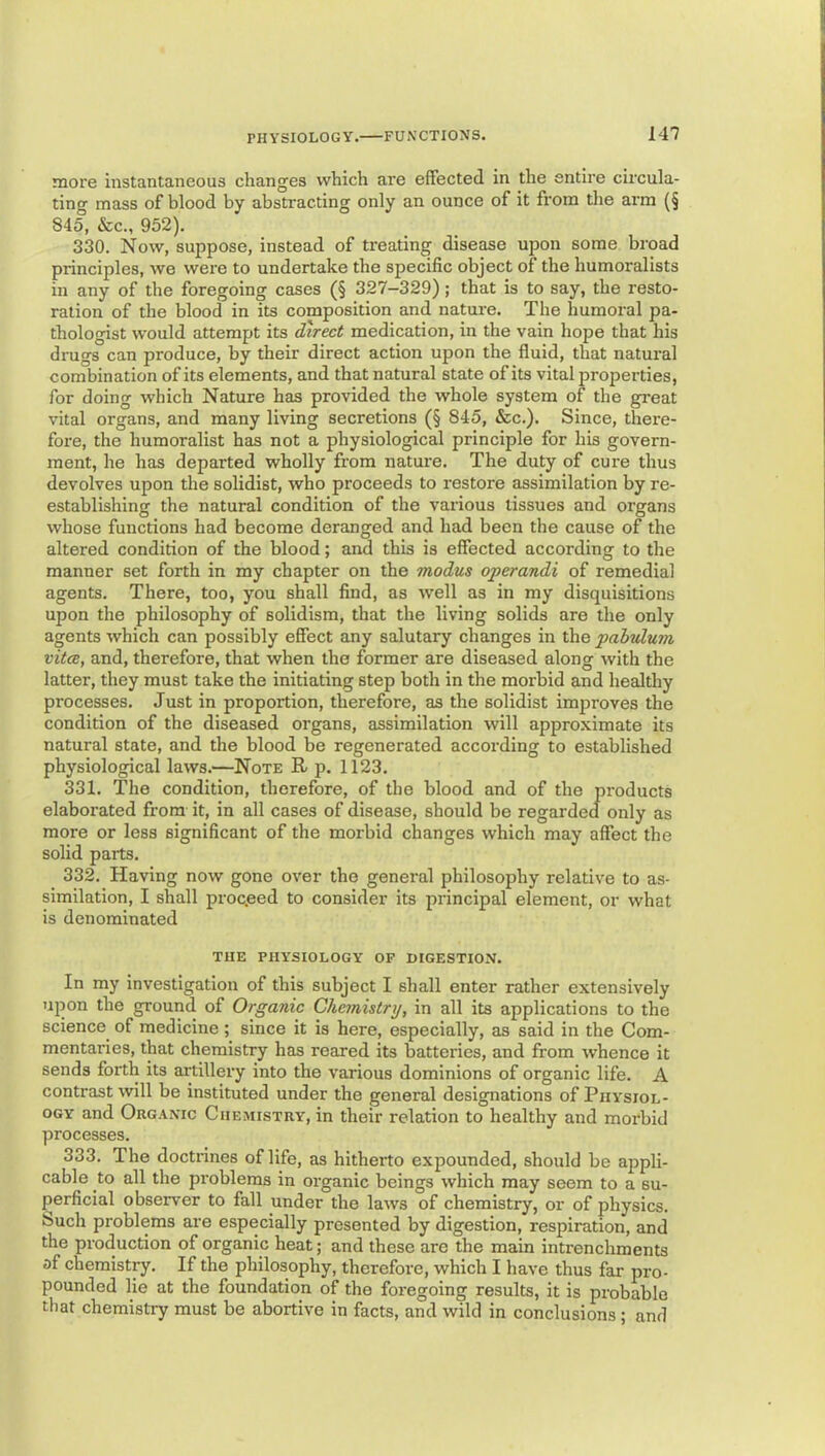 more instantaneous changes which are effected in the entire circula- ting mass of blood by abstracting only an ounce of it from the arm (§ 845, &c., 952). 330. Now, suppose, instead of treating disease upon some broad principles, we were to undertake the specific object of the humoralists in any of the foregoing cases (§ 327—329); that is to say, the resto- ration of the blood in its composition and nature. The humoral pa- thologist would attempt its direct medication, in the vain hope that his drugs can produce, by their direct action upon the fluid, that natural combination of its elements, and that natural state of its vital properties, for doing which Nature has provided the whole system of the great vital organs, and many living secretions (§ 845, &c.). Since, there- fore, the humoralist has not a physiological principle for his govern- ment, he has departed wholly from nature. The duty of cure thus devolves upon the solidist, who proceeds to restore assimilation by re- establishing the natural condition of the various tissues and organs whose functions had become deranged and had been the cause of the altered condition of the blood; and this is effected according to the manner set forth in my chapter on the modus opcrandi of remedial agents. There, too, you shall find, as well as in my disquisitions upon the philosophy of solidism, that the living solids are the only agents which can possibly effect any salutary changes in the pabulum vitcE, and, therefore, that when the former are diseased along with the latter, they must take the initiating step both in the morbid and healthy processes. Just in proportion, therefore, as the solidist improves the condition of the diseased organs, assimilation will approximate its natural state, and the blood be regenerated according to established physiological laws.—Note R p. 1123. 331. The condition, therefore, of the blood and of the products elaboi’ated from it, in all cases of disease, should be regarded only as more or less significant of the morbid changes which may affect the solid parts. 332. Having now gone over the general philosophy relative to as- similation, I shall proceed to consider its principal element, or what is denominated THE PHYSIOLOGY OF DIGESTION. In my investigation of this subject I shall enter rather extensively upon the ground of Organic Chemistry, in all its applications to the science of medicine; since it is here, especially, as said in the Com- mentaries, that chemistry has reared its batteries, and from whence it sends forth its artillery into the various dominions of organic life. A contrast will be instituted under the general designations of Physiol- ogy and Organic Chemistry, in their relation to healthy and morbid processes. 333. The doctrines of life, as hitherto expounded, should be appli- cable to all the problems in organic beings which may seem to a su- perficial observer to fall under the laws of chemistry, or of physics. Such problems are especially presented by digestion, respiration, and the production of organic heat; and these are the main intrenchments of chemistry. If the philosophy, therefore, which I have thus far pro- pounded lie at the foundation of the foregoing results, it is probable that chemistry must be abortive in facts, and wild in conclusions ; and