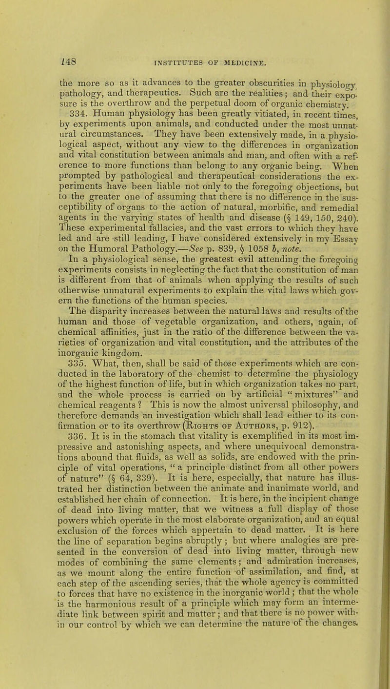 M8 the iDore so as it advances to the greater obscurities in physiology pathology, and therapeutics. Such are the realities; and their expo- sure is the overthrow and the perpetual doom of organic chemistry. 334. Human physiology has been greatly vitiated, in recent times, by experiments upon animals, and conducted under the most unnat- ural circumstances. They have been extensively made, in a physio- logical aspect, without any view to the differences in organization and vital constitution between animals and man, and often with a ref- erence to more functions than belong to any organic being. When prompted by pathological and therapeutical considerations the ex- periments have been liable not only to the foregoing objections, but to the greater one of assuming that there is no difference in the sus- cejitibility of organs to the action of natural, morbific, and remedial agents in the vaiying states of health and disease (§ 149, 150, 240). These experimental fallacies, and the vast errors to which they have led and are still leading, I have considered extensively in my Essav on the Humoral Pathology.—See p. 839, ^ 1058 i, note. In a physiological sense, the greatest evil attending the foregoing experiments consists in neglecting the fact that the constitution of man is different from that of animals when applying the results of such otherwise unnatural experiments to explain the vital laws which gov- ern the functions of the human species. The disparity increases between the natural laws and results of the human and those of vegetable organization, and others, again, of chemical affinities, just in the ratio of the difference between the va- rieties of organization and vital constitution, and the attributes of the inorganic kingdom. 335. What, then, shall be said of those experiments which are con- ducted in the laboratory of the chemist to determine the physiology of the highest function of life, but in which organization takes no part, and the whole process is carried on by artificial “ mixtures” and chemical reagents ? This is now the almost universal philosophy, and therefore demands an investigation which shall lead either to its con- firmation or to its overthrow (Rights of Authors, p. 912). 336. It is in the stomach that vitality is exemplified in its most im- pressive and astonishing aspects, and where unequivocal demonstra- tions abound that fluids, as well as solids, are endowed with the prin- ciple of vital operations, “ a principle distinct from all other powers of nature” (§ 64, 339). It is here, especially, that nature has illus- trated her distinction between the animate and inanimate world, and established her chain of connection. It is here, in the incipient change of dead into living matter, that we witness a full display of those powers which operate in the most elaborate organization, and an equal exclusion of the forces which appertain to dead matter. It is here the line of separation begins abruptly; but where analogies are pre- sented in the conversion of dead into living matter, through new modes of combining the same elements; and admiration increases, as we mount along the entire function of assimilation, and find, at each step of the ascending series, that the whole agency is committed to forces that have no existence in the inorganic world ; that the whole is the harmonious result of a principle which may form an interme- diate link between spirit and matter; and that there is no power with- in our control by which we can determine the nature of the changes.