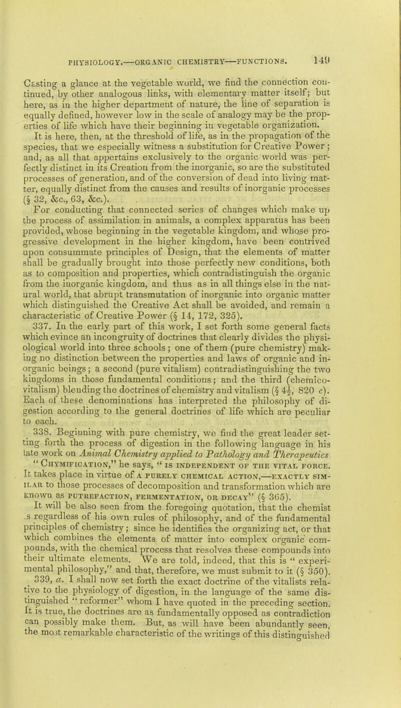 Casting a glance at the vegetable world, we find the connection con- tinued, by other analogous links, with elementary matter itself; but here, as in the higher department of nature, the line of separation is equally defined, however low in the scale of analogy may be the prop- erties of life which have their beginning in vegetable organization. It is here, then, at the threshold of life, as in the propagation of the species, that we especially witness a substitution for Creative Power ; and, as all that appertains exclusively to the organic world was per- fectly distinct in its Creation from the inorganic, so are the substituted processes of generation, and of the conversion of dead into living mat- ter, equally distinct from the causes and results of inorganic processes (§ 32, &c., 63, See.). For conducting that connected series of changes which make up the process of assimilation in animals, a complex apparatus has been provided, whose beginning in the vegetable kingdom, and whose pro- gressive development in the higher kingdom, have been contrived upon consummate principles of Design, that the elements of matter shall be gradually brought into those perfectly new conditions, both as to composition and properties, which contradistinguish the organic from tlie inorganic kingdom, and thus as in all things else in the nat- ural world, that abrupt transmutation of inorganic into organic matter which distinguished the Creative Act shall be avoided, and remain a characteristic of Creative Power (§ 14, 172, 325). 337. In the early part of this work, I set forth some general facts which evince an incongruity of doctrines that clearly divides the physi- ological world into three schools ; one of them (pure chemistry) mak- ing no distinction between the properties and laws of organic and in- organic beings; a second (pure vitalism) contradistinguishing the two kingdoms in those fundamental conditions; and the third (chemico- vitalism) blending the doctrines of chemistry and vitalism (§ 4^, 820 c). Each of these denominations has interpreted the philosophy of di- gestion according to the general doctrines of life which are peculiar to each. 338. Beginning with pure chemistry, we find the great leader set- ting forth the process of digestion in the following language in his late work on Animal Chemistry applied to Pathology and Therapeutics “ Chymification,” he says, “ is independent of the vital force. It takes place in virtue of a purely chemical action,—exactly sim- ilar to those processes of decomposition and transformation which are Known as putrefaction, fermentation, or decay” (§ 365). It will be also seen from the foregoing quotation, that the chemist s regardless of his own rules of philosophy, and of the fundamental principles of chemistry; since he identifies the organizing act, or that which combines the elements of matter into complex organic com- pounds, with the chemical process that resolves these compounds into their ultimate elements. We are told, indeed, that this is “ experi- mental philosophy,” and that, therefore, we must submit to it (§ 350). 339. a. I shall now set forth the exact doctrine of the vitalists rela- tive to the physiology of digestion, in the language of the same dis- tinguished “ reformer” whom I have quoted in the preceding section. It is true, the doctrines are as fundamentally opposed as contradiction can possibly make them. But, as will have been abundantly seen, the mo,3t remarkable characteristic of the writings of this distinguished