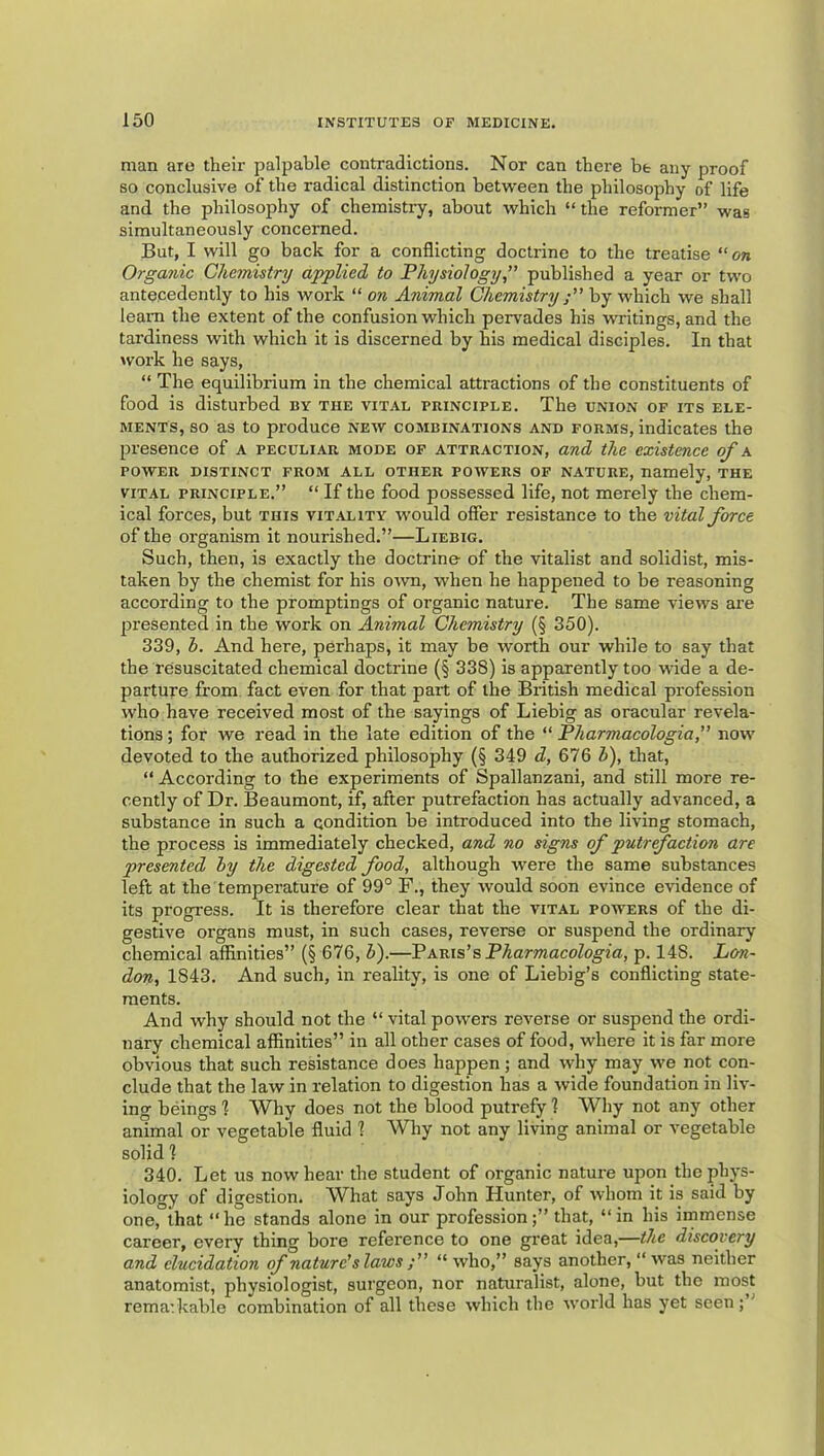 man are their palpable contradictions. Nor can there be any proof so conclusive of the radical distinction between the philosophy of life and the philosophy of chemistry, about which “the reformer” was simultaneously concerned. But, I will go back for a conflicting doctrine to the treatise “on Organic Chemistry applied to Physiology ” published a year or two antecedently to his work “ on Animal Chemistry by which we shall leam the extent of the confusion which pervades his writings, and the tardiness with which it is discerned by his medical disciples. In that work he says, “ The equilibrium in the chemical attractions of the constituents of food is disturbed by the vital principle. The union of its ele- ments, so as to produce new combinations and forms, indicates the presence of a peculiar mode of attraction, and the existence of a POWER DISTINCT FROM ALL OTHER POWERS OF NATURE, namely, THE VITAL PRINCIPLE.” “ If the food possessed life, not merely the chem- ical forces, but this vitality would offer resistance to the vital force of the organism it nourished.”—Liebig. Such, then, is exactly the doctrine of the vitalist and solidist, mis- taken by the chemist for his oivn, when he happened to be reasoning according to the promptings of organic nature. The same views are presented in the work on Animal Chemistry (§ 350). 339, h. And here, perhaps, it may be worth our while to say that the resuscitated chemical doctrine (§ 338) is apparently too wide a de- parture from fact even for that part of the British medical profession who have received most of the sayings of Liebig as oracular revela- tions ; for we read in the late edition of the “ Pharmacologia,” now devoted to the authorized philosophy (§ 349 d, 676 b), that, “ According to the experiments of Spallanzani, and still more re- cently of Dr. Beaumont, if, after putrefaction has actually advanced, a substance in such a condition be introduced into the living stomach, the process is immediately checked, and no signs of putrfaction are presented by the digested food, although were the same substances left at the temperature of 99° F., they would soon evince evidence of its progress. It is therefore clear that the vital powers of the di- gestive organs must, in such cases, reverse or suspend the ordinary chemical affinities” {§ 676, Z>).—Vxvixs’s Pharmacologia, p. 148. Lon- don, 1843. And such, in reality, is one of Liebig’s conflicting state- ments. And why should not the “ vital powers reverse or suspend the ordi- nary chemical affinities” in all other cases of food, where it is far more obvious that such resistance does happen ; and why may we not con- clude that the law in relation to digestion has a wide foundation in liv- ing beings 1 Why does not the blood putrefy 1 Why not any other animal or vegetable fluid 1 Wliy not any living animal or vegetable solid 1 340. Let us now hear the student of organic nature upon the phys- iology of digestion. What says John Hunter, of whom it is said by one, that “he stands alone in our professionthat, “in his immense career, every thing bore reference to one great idea,—the discovery and elucidation of nature's laws “ who,” says another, “was neither anatomist, physiologist, surgeon, nor naturalist, alone, but the most rema:kable combination of all these which the world has yet seen; ’