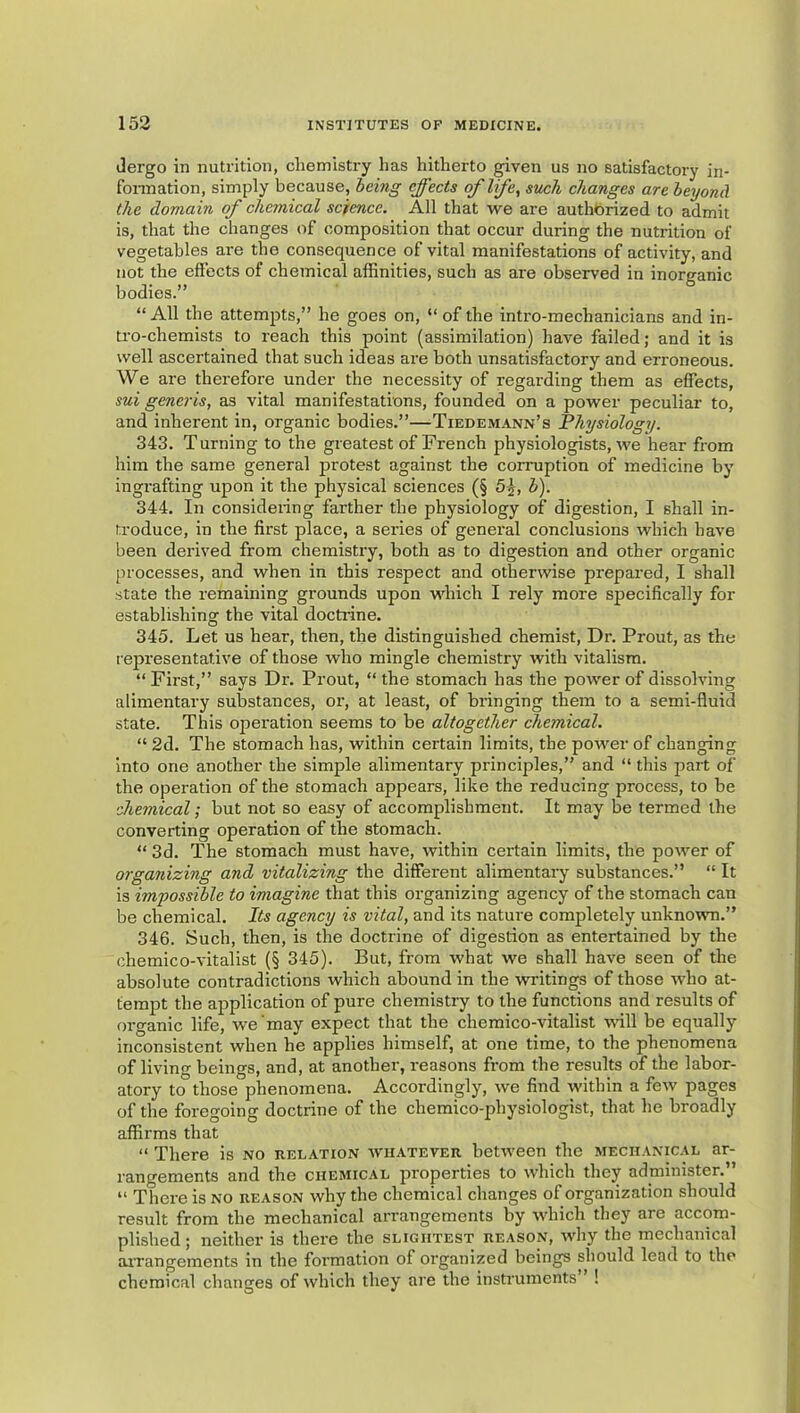 Jergo in nutrition, chemistry has hitherto given us no satisfactory in- fonnation, simply because, heing effects of life, such changes are beyond the domain of chemical science. All that we are authorized to admit is, that the changes of composition that occur during the nutrition of vegetables are the consequence of vital manifestations of activity, and not the effects of chemical affinities, such as are observed in inorganic bodies.” “All the attempts,” he goes on, “of the intro-mechanicians and in- tro-chemists to reach this point (assimilation) have failed; and it is well ascertained that such ideas are both unsatisfactory and erroneous. We are therefore under the necessity of regarding them as effects, sui generis, as vital manifestations, founded on a power peculiar to, and inherent in, organic bodies.”—Tiedemann’s Physiology. 343. Turning to the greatest of French physiologists, we hear from him the same general protest against the corruption of medicine by ingrafting upon it the physical sciences (§ Sj, b). 344. In consideiing farther the physiology of digestion, I shall in- troduce, in the first place, a series of general conclusions which have been derived from chemistry, both as to digestion and other organic processes, and when in this respect and otherwise prepared, I shall state the remaining grounds upon which I rely more specifically for establishing the vital docti'ine. 345. Let us hear, then, the distinguished chemist. Dr. Prout, as the representative of those who mingle chemistry with vitalism. “ First,” says Dr. Prout, “ the stomach has the power of dissolving alimentary substances, or, at least, of bx'inging them to a semi-fluid state. This operation seems to be altogether chemical. “ 2d. The stomach has, within certain limits, the power of changing into one another the simple alimentary principles,” and “ this part of the operation of the stomach appears, like the reducing process, to be •chemical; but not so easy of accomplishment. It may be termed the converting operation of the stomach. “ 3d. The stomach must have, within certain limits, the power of organizing and vitalizing the different alimentary substances.” “ It is impossible to imagine that this organizing agency of the stomach can be chemical. Its agency is vital, and its nature completely unknown.” 346. Such, then, is the doctrine of digestion as entertained by the chemico-vitalist (§ 345). But, from what we shall have seen of the absolute contradictions which abound in the writings of those who at- tempt the application of pure chemistry to the functions and results of organic life, we'may expect that the chemico-vitalist will be equally inconsistent when he applies himself, at one time, to the phenomena of living beings, and, at another, reasons from the results of the labor- atory to those phenomena. Accordingly, we find within a few pages of the foregoing doctrine of the chemico-physiologist, that he broadly affirms that “ There is no relation whatever between the mechanical ar- rangements and the chemical properties to which they administer.” “ There is no reason why the chemical changes of organization should result from the mechanical arrangements by which they are accom- plished; neither is there the slightest reason, wliy the mechanical aiTangements in the formation of organized beings should lead to the chemical changes of which they are the instruments” !