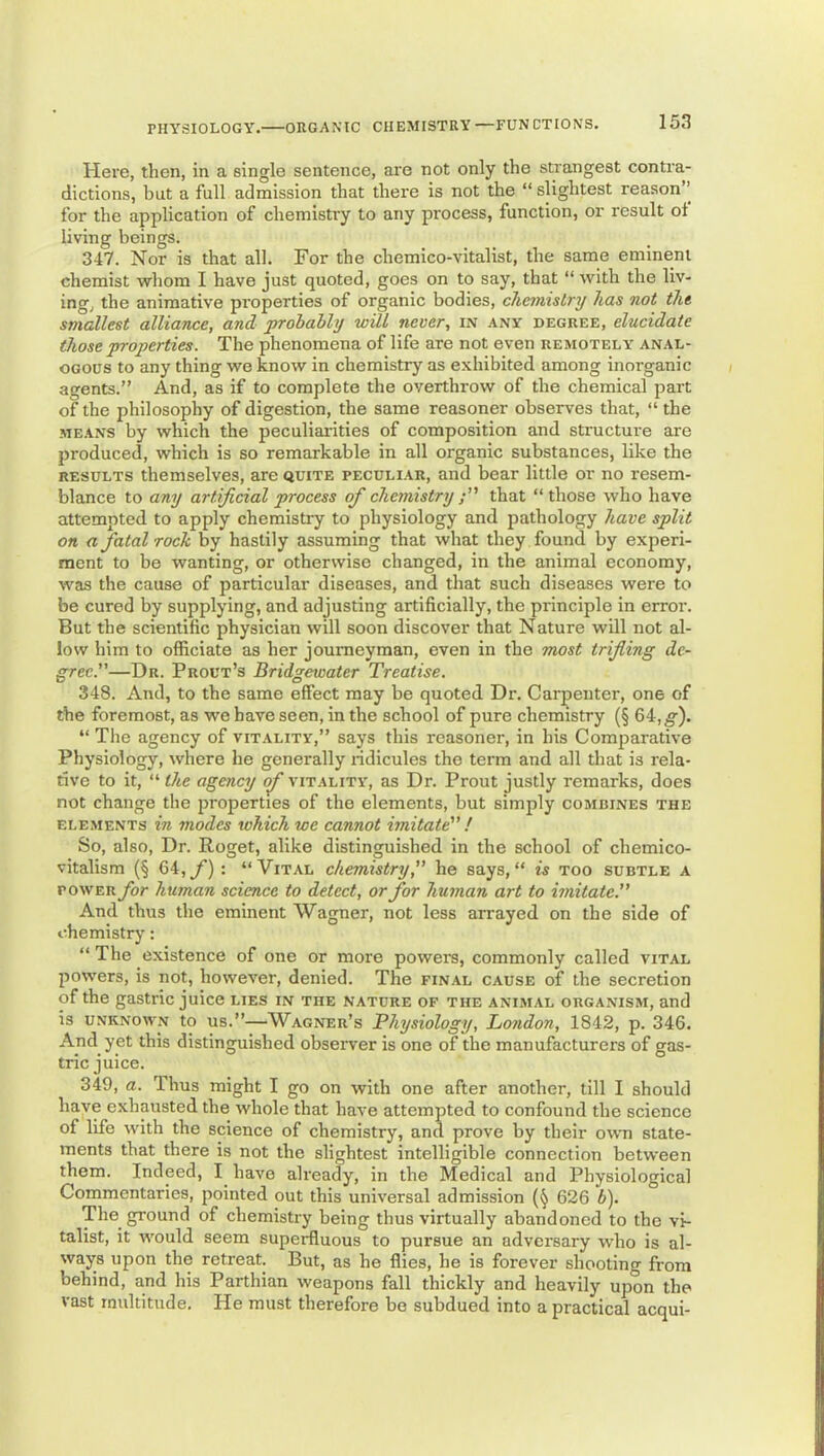 Here, then, in a single sentence, are not only the strangest contra- dictions, but a full admission that there is not the “ slightest reason’’ for the application of chemistry to any process, function, or result oi living beings. 347. Nor is that all. For the chemico-vitalist, the same eminent chemist whom I have just quoted, goes on to say, that “ with the liv- ing, the animative properties of organic bodies, chemistry has not the smallest alliance, and probably will never, in any degree, elucidate those properties. The phenomena of life are not even remotely anal- ogous to any thing we know in chemistry as exhibited among inorganic agents.” And, as if to complete the overthrow of the chemical part of the philosophy of digestion, the same reasoner observes that, “ the MEANS by which the peculiarities of composition and structure are produced, which is so remarkable in all organic substances, like the RESULTS themselves, are quite peculiar, and bear little or no resem- blance to any artificial process of chemistry that “those who have attempted to apply chemistry to physiology and pathology have split on a fatal rock by hastily assuming that what they found by experi- ment to be wanting, or otherwise changed, in the animal economy, was the cause of particular diseases, and that such diseases were to be cured by supplying, and adjusting artificially, the principle in error. But the scientific physician will soon discover that Nature will not al- low him to officiate as her journeyman, even in the most trifling de- gree.”—Dr. Prout’s Bridgewater Treatise. 348. And, to the same effect may be quoted Dr. Carpenter, one of the foremost, as we have seen, in the school of pure chemistry (§ 64,^). “ The agency of vitality,” says this reasoner, in his Comparative Physiology, where he generally ridicules the term and all that is rela- tive to it, “ the agency of vitality, as Dr. Prout justly remarks, does not change the jiroperties of the elements, but simply combines the elements in modes which we cannot imitate” ! So, also. Dr. Roget, alike distinguished in the school of chemico- vitalism (§ 64, y*): “Vital chemistry,” he says, “ is too subtle a POWER for human science to detect, or for human art to imitate.” And thus the eminent Wagner, not less arrayed on the side of chemistry: “ The existence of one or more powera, commonly called vital powers, is not, however, denied. The final cause of the secretion of the gastric juice lies in the nature of the animal organism, and is UNKNOWN to US.”—Wagner’s Pliysiology, London, 1842, p. 346. And yet this distinguished observer is one of the manufacturers of gas- tric juice. 349. a. Thus might I go on with one after another, till I should have exhausted the whole that have attempted to confound the science of life with the science of chemistry, and prove by their own state- ments that there is not the slightest intelligible connection between them. Indeed, I have already, in the Medical and Physiological Commentaries, pointed out this universal admission (§ 626 b). The ground of chemistry being thus virtually abandoned to the vi- talist, it would seem superfluous to pursue an adversary who is al- ways upon the retreat. But, as he flies, he is forever shooting from behind, and his Parthian weapons fall thickly and heavily upon the vast multitude. He must therefore be subdued into a practical acqui-