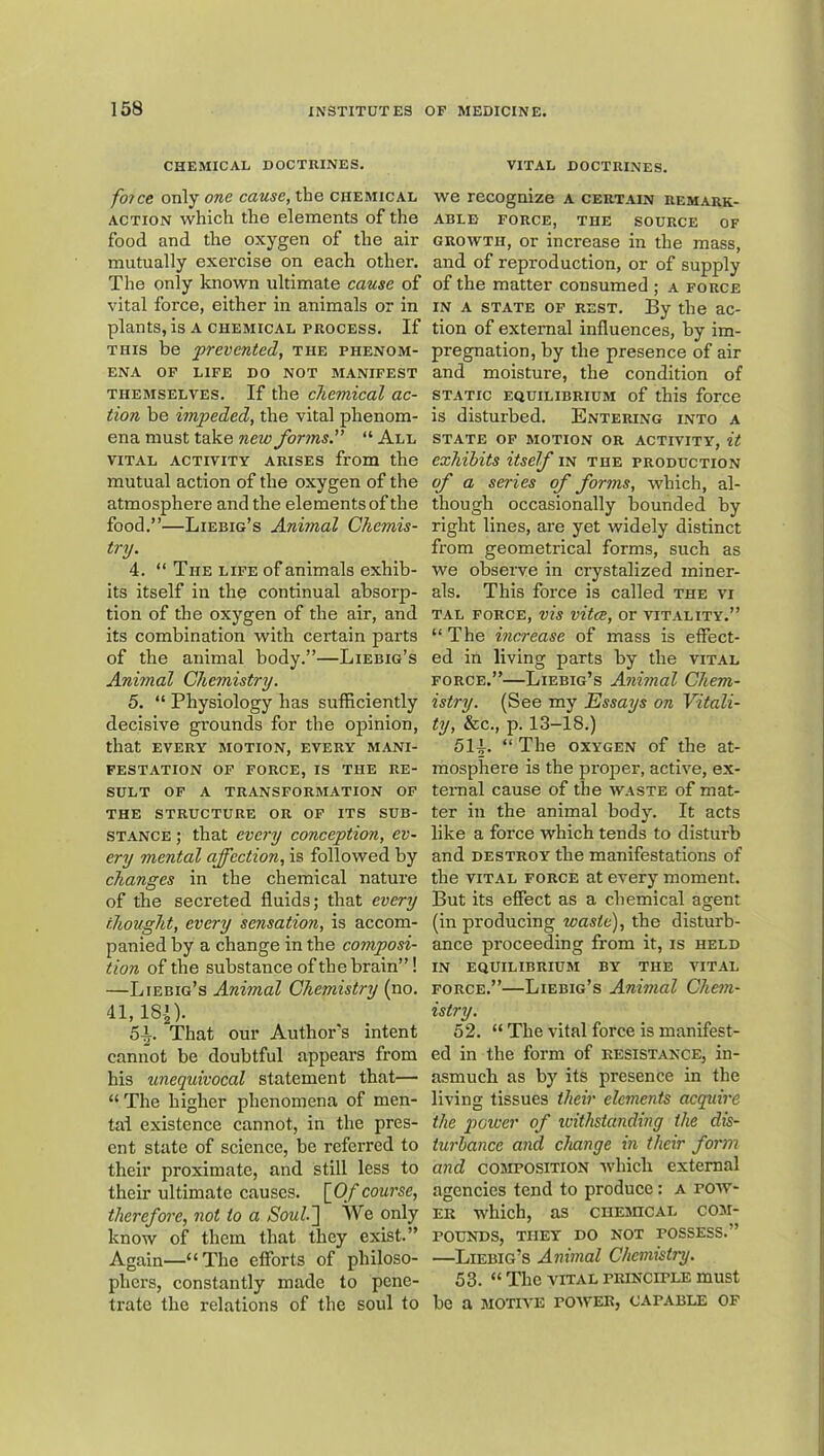 CHEMICAL DOCTRINES, foTce only one cause, the chemical ACTION which the elements of the food and the oxygen of the air mutually exercise on each other. The only known ultimate cause of vital force, either in animals or in plants, is a chemical process. If THIS be 'prevented, the phenom- ena OF LIFE DO NOT MANIFEST THEMSELVES. If the clicmical ac- tion be impeded, the vital phenom- ena must take new forms. “ All VITAL ACTIVITY ARISES from the mutual action of the oxygen of the atmosphere and the elements of the food.”—Liebig’s Animal Chemis- try. 4. “ The life of animals exhib- its itself in the continual absorp- tion of the oxygen of the air, and its combination with certain parts of the animal body.”—Liebig’s Animal Chemistry. 5. “ Physiology has sufficiently decisive grounds for the ojiinion, that every biotion, every mani- festation OF FORCE, IS THE RE- SULT OF A TRANSFORMATION OF THE STRUCTURE OR OF ITS SUB- STANCE ; that every conception, ev- ery mental affection, is followed by changes in the chemical nature of the secreted fluids; that every thought, every sensation, is accom- panied by a change in the composi- tion of the substance of the brain”! —Liebig’s Animal Chemistry (no. 41,181). 5i. That our Author's intent cannot be doubtful appears from his unequivocal statement that— “The higher phenomena of men- tal existence cannot, in the pres- ent state of science, be referred to their proximate, and still less to their ultimate causes. \_Of course, therefore, not to a SouL^ We only know of them that they exist.” Again—“The efforts of philoso- phers, constantly made to pene- trate the relations of the soul to VITAL doctrines. we recognize a certain remark- able FORCE, THE SOURCE OF GROWTH, or increase in the mass, and of reproduction, or of supply of the matter consumed ; a force in a state of rest. By the ac- tion of external influences, by im- pregnation, by the presence of air and moisture, the condition of STATIC equilibriubi of this force is disturbed. Entering into a STATE of BIOTION OR ACTIVITY, it exhibits itsef in the production of a series of forms, which, al- though occasionally bounded by right lines, are yet widely distinct from geometrical forms, such as we observe in crystalized miner- als. This force is called the vi TAL FORCE, vis vitcC, Or VITALITY.” “ The increase of mass is effect- ed in living parts by the vital force.”—Liebig’s Animal Chem- istry. (See my Essays on Vitali- ty, &c., p. 13-18.) 514. “ The OXYGEN of the at- mosphere is the proper, active, ex- ternal cause of the waste of mat- ter in the animal body. It acts like a force which tends to disturb and DESTROY the manifestations of the VITAL force at every moment. But its effect as a chemical agent (in producing waste), the disturb- ance proceeding from it, is held IN EQUILIBRIUBI BY THE VITAL FORCE.”—Liebig’s Animal Chem- istry. 52. “ The vital force is manifest- ed in the form of resistance, in- asmuch as by its presence in the living tissues their elements acquire the power of ivithstanding the dis- turbance and change in their form and COMPOSITION -which external agencies tend to produce; A pow- er which, as cuEBncAL com- pounds, THEY DO NOT POSSESS.” —Liebig’s Animal Chemistry. 53. “ The VITAL principle must be a BiOTivE pobver, capable op