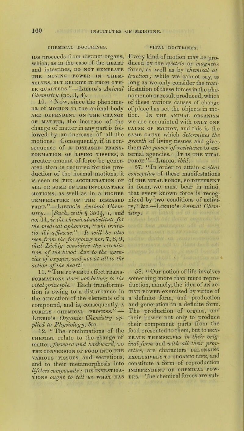 CHEMICAL DOCTRINES. IDS proceeds from distinct organs, which, as in the case of the heart and intestines, do not generate THE MOVING POWER IN THEM- SELVES, BUT RECEIVE IT FROM OTH- ER QUARTERS.”—Liebig’s Animal Chemistry (no. 3, 4). 10. “Now, since the phenome- na of MOTION in the animal body ARE DEPENDENT ON THE CHANGE OF MATTER, the increase of the change of matter in any part is fol- lowed by an increase of all the motions. Consequently,if, in con- sequence of a DISEASED TRANS- FORMATION OP LIVING TISSUES, a greater amount of force be gener- ated than is required for the pro- duction of the normal motions, it is seen in the acceleration of ALL OR SOME OF THE INVOLUNTARY motions, as well as in a higher TEMPERATURE OF THE DISEASED PART.”—Liebig’s Animal Chem- istry. [(S'mcA, with § 3501, and no. 11, is the chemical substitute for the medical aphorism, “ ubi irrita- lio ibi affiuxus.” It will be also seen from the foregoing nos. 7, 8, 9, that Liebig considers the circula- tion of the blood due to the agen- cies of oxygen, and not at all to the action of the hcart^ 11. “ The powERto effeetTRANS- FORMATioNS docs not belong to the vital principle. Each transforma- tion is owing to a disturbance in the attraction of the elements of a compound, and is, consequently, a PURELY chemical PROCESS.” Liebig’s Organic Chemistry ap- plied to Physiology, &c. 12. “ The combinations of the chemist relate to the change of matter, forward and backward, to THE CONVERSION OF FOOD INTO THE VARIOUS TISSUES and secretions, and to their metamorphosis into lifeless compounds ; nis investiga- tions ought to tell us what has vital doctrines. Every kind of motion may be pro- duced by the electric or magnetic force, as well as by chemical at traction; while we cannot say, a,® long as we only consider the man- ifestation of these forces in the phe- nomenon or result produced, which of these various causes of change of place has set the objects in mo- tion. In the animal organism we are acquainted with only one CAUSE OF MOTION, and this is the SAME CAUSE wliich determines the growth of living tissues and gives them the power of resistance to ex- ternal agencies. It is the vital FORCE.”—Liebig, ibid. 57. “ In order to attain a clear conception of these manifestations of the vital force, so different in form, we must bear in mind, that every known force is recog- nized by two conditions of activi- ty,” &c.—Liebig’s Animal Chem- istry. 58. “ Our notion of life involves something more than mere repro- duction, namely, the idea of an ac- tive POAVER exercised by virtue of a definite form, and production and generation in a definite form. The production of organs, and their power not only to produce their component parts from the food presented to them, but to gen- erate themselves in their orig- inal form and with all their prop- erties, are characters belonging EXCLUSIVELY TO ORGANIC LIFE, and constitute a form of reproduction INDEPENDENT OF CHEMIC.AL POW- ERS. The chemical forces are sub-