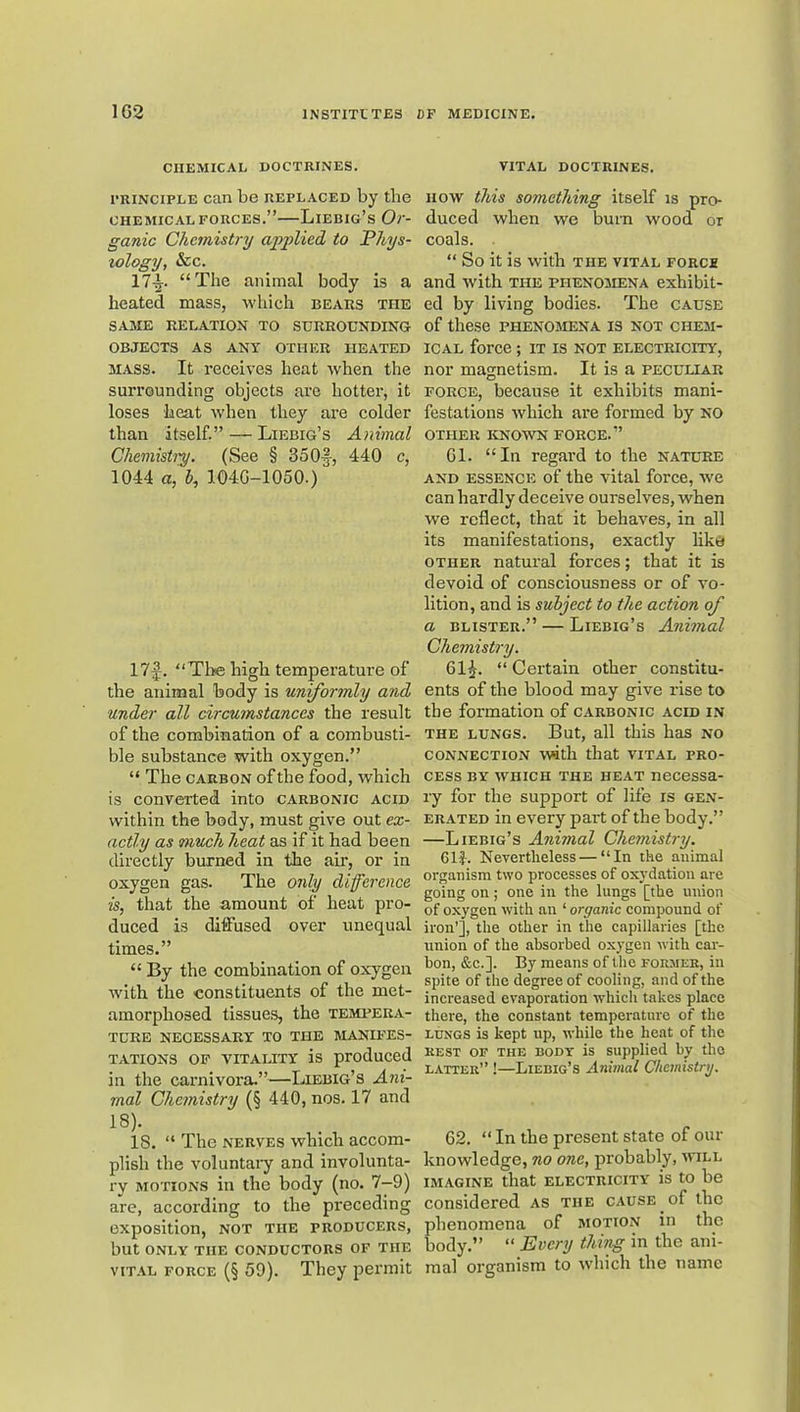 CHEMICAL DOCTRINES. FRiNCiPLE can be replaced by the CHEMICAL FORCES.”—Liebig’s Or- ganic Chemistry applied to Phys- iology, &c. 17-j. “The animal body is a heated mass, which bears the SAME RELATION TO SURROUNDING OBJECTS AS ANY OTHER HEATED MASS. It receives heat when the surrounding objects are hotter, it loses heat when they are colder than itself.” — Liebig’s Animal Chemisiip. (See § 35Of, 440 c, 1044 a, b, 104G-1050.) 17f. “Tine high temperature of the animal body is uniformly and under all circumstances the result of the combination of a combusti- ble substance with oxygen.” “ The CARBON of the food, which is converted into carbonic acid within the body, must give out ex- actly as much heat as if it had been directly burned in the air, or in oxygen gas. The only difference is, that the amount of heat pro- duced is diffused over unequal times.” “ By the combination of oxygen with the constituents of the met- amorphosed tissues, the tempera- ture NECESSARY TO THE MANIFES- TATIONS OP VITALITY is produced in the carnivora.”—Liebig’s Ani- mal Chemistry (§ 440, nos. 17 and 18). 18. “ The NERVES which accom- plish the voluntaiy and involunta- ry MOTIONS in the body (no. 7-9) are, according to the preceding exposition, not the producers, but ONLY THE conductors OF THE viT.VL FORCE (§ 59). They permit VITAL DOCTRINES. HOW this something itself is pro- duced when we burn wood or coals. “ So it is with the vital force and with the phenomena exhibit- ed by living bodies. The cause of these phenomena is not chem- ical force; it is not electricity, nor magnetism. It is a peculiar force, because it exhibits mani- festations which are formed by NO other known force.” Gl. “In regard to the nature AND ESSENCE of the vital force, we can hardly deceive ourselves, when we reflect, that it behaves, in all its manifestations, exactly like OTHER natural forces; that it is devoid of consciousness or of vo- lition, and is subject to the action of a BLISTER.” — Liebig’s Animal Chemistry. 61^. “ Certain other constitu- ents of the blood may give rise to the formation of carbonic acid in the lungs. But, all this has no connection vwth that vital pro- cess BY which the heat necessa- ry for the support of life is gen- erated in every part of the body.” —Liebig’s Animal Chemistry. 61f. Nevertheless — “In the animal organism two processes of oxydation are going on; one in the lungs [the union of oxygen with an ‘ organic compound of iron’], the other in the capillaries [the union of the absorbed oxygen with car- bon, &c.]. By means of the former, in spite of the degree of cooling, and of the increased evaporation which takes place there, the constant temperature of the LUNGS is kept up, while the heat of the REST OF THE BODY is Supplied by the latter” !—Liebig’s Animal Chemistry. 62. “ In the present state of our knowledge, no one, probably, avill IMAGINE that electricity is to be considered as the cause of the phenomena of motion in the body.” “ Every thing in the ani- mal organism to Avhich the name