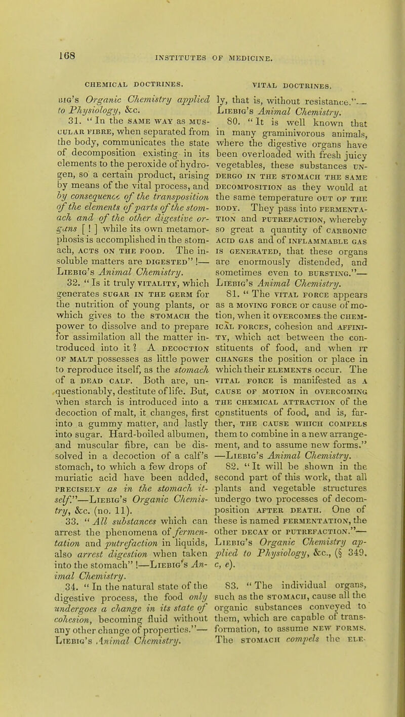 1G8 CHEMICAL DOCTRINES. big’s Organic Chemistry applied to Physiology, &c. 31. “ In the same way as mus- cular FIBRE, when sejiarated from the body, communicates the state of decomposition existing in its elements to the peroxide of hydro- gen, so a certain product, arising by means of the vital process, and hy consequence of the transposition of the elements ofparts of the stom- ach and of the other digestive or- gans [ ! ] while its own metamor- phosis is accomplished in the stom- ach, ACTS ON THE FOOD. The in- soluble matters are digested” !— Liebig’s Animal Chemistry. 32. “ Is it truly vitality, which generates sugar in the germ for the nutrition of young plants, or which gives to the stomach the power to dissolve and to prepare for assimilation all the matter in- troduced into it ] A decoction OF malt possesses as little power to reproduce itself, as the stomach of a DEAD calf. Both are, un- questionably, destitute of life. But, when starch is introduced into a decoction of malt, it changes, first into a gummy matter, and lastly into sugar. Hard-boiled albumen, and muscular fibre, can be dis- solved in a decoction of a calf’s stomach, to which a few drops of muriatic acid have been added, PRECISELY as in the stomach it- self.—Liebig’s Organic Chemis- try, &c. (no. 11). 33. All substances which can arrest the phenomena of fermen- tation and putrefaction in liquids, also arrest digestion when taken into the stomach” !—Liebig’^s An- imal Chemistry. 34. “ In the natural state of the digestive process, the food only undergoes a change in its state of cohesion, becoming fluid without any other change of properties.”— Liebig’s Animal Chemistry. VITAL doctrines. ly, that is, without resistance.”— Liebig’s Animal Chemistry. 80. “ It is well known that in many gi-aminivorous animals, where the digestive organs have been overloaded with fresh juicy vegetables, these substances un- dergo IN THE STOMACH THE SAME DECOMPOSITION as they would at the same temperature out of the BODY. They pass into fermenta- tion and PUTREFACTION, whereby so great a quantity of carbonic ACID GAS and of inflammable gas IS generated, that these organs are enormously distended, and sometimes even to bursting.”— Liebig’s Animal Chemistry. 81. “ The vital force appears as a MOVING force or cause of mo- tion, when it overcomes the chem- ical FORCES, cohesion and affini- ty, which act between the con- stituents of food, and when it CHANGES the position or place in which their elements occur. The VITAL FORCE is manifested as a CAUSE OF MOTION in OVERCOMI.NG THE CHEMICAL ATTRACTION of the constituents of food, and is, far- ther, THE CAUSE WHICH COMPELS them to combine in a new airange- ment, and to assume new forms.” —Liebig’s Animal Chemistry. 82. “ It will be shown in the second part of this work, that all plants and vegetable structures undergo two processes of decom- position AFTER DEATH. One of these is named fermentation, the other DECAY or putrefaction.”— Liebig’s Organic Chemistry ap- plied to Physiology, &c., (§ 349. c, c). 83. “ The individual organs, such as the stomach, cause all the organic substances conveyed to them, which are capable of trans- foirnation, to assume new forms. The stomach compels the ele-