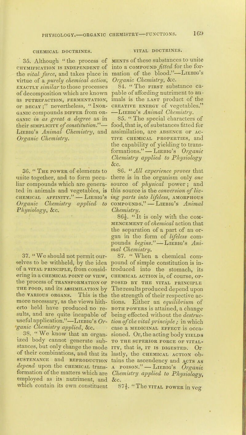 16!> CHEMICAL DOCTRINES. 35. Although “ the process of CHYMIFICATION IS INDEPENDENT of the vital force, and takes place in virtue of a purely chemical action, EXACTLY similar to those processes of decomposition which are known as PUTREFACTION, FERMENTATION, or DECAY nevertheless, “ Inor- ganic compounds differ from or- ganic in as great a degree as in their simplicity of constitution^— Liebig’s Animal Chemistry, and Organic Chemistry. 36. “ The power of elements to unite together, and to form pecu- liar compounds which are genera- ted in animals and vegetables, is chemical affinity.” — Liebig’s Organic Chemistry applied to Physiology, &c. 37. “ We should not permit our- selves to be withheld, by the idea of a VITAL PRINCIPLE, from consid- ering in a CHEMICAL point of VIEW, the process of transformation of THE food, and its assimilation by the VARIOUS ORGANS. This is the more necessary, as the views hith- erto held have produced no re- sults, and are quite incapable of useful application.”—Liebig’s Or- •ganic Chemistry applied, &c. 38. “We know that an organ- ized body cannot generate sub- stances, but only change the mode of their combinations, and that its sustenance and reproduction depend upon the chemical trans- formation of the matters which are employed as its nutriment, and which contain its own constituent VITAL DOCTRINES. MENTS of these substances to unite into a compound fitted for the for- mation of the blood.”—Liebig’s Organic Chemistry, &c. 84. “ The first substance ca- pable of affording nutriment to an - imals is the last product of the CREATIVE energy of Vegetables.” —Liebig’s Animal Chemistry. 85. “ The special characters of food, that is, of substances fitted for assimilation, are absence of ac- tive CHEMICAL properties, and the capability of yielding to trans- formations.”— Liebig’s Organic Chemistry applied to Physiology See. 86. “ All experience proves that there is in the organism only one source of physical power; and this source is the conversion of liv- ing parts into lifeless, amorphous COMPOUNDS.” — Liebig’s Animal Chemistry. 862. “ It is only with the com- mencement of chemical action that the separation of a part of an or- gan in the form of lifeless com- pounds begins. — Liebig’s Ani- mal Chemistry. 87. “ When a chemical com- pound of simple constitution is in- troduced into the stomach, its CHEMICAL action is, of COUrse, OP- POSED BY THE VITAL PRINCIPLE The results produced depend upon the strength of their respective ac- tions. Either an equilibrium of BOTH POWERS is attained, a change being effected without the destruc- tion of the vital principle ; in which case a medicinal effect is occa- sioned. Or, the acting body yields TO THE SUPERIOR FORCE OF VITAL- ITY, that is, IT IS digested. Or lastly, the chemical action ob- tains the ascendency and y^cTs as A POISON.” — Liebig’s Organic Chemistry applied to Physiology, Sec. 87i. “TheVITAL POM^Eninveg