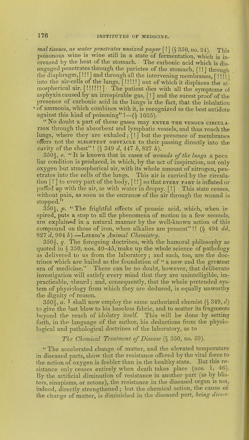 mal tissues, as water penetrates unsized paper [! ] (§ 350, no. 24). This poisonous wine is wine still in a state of fermentation, which is in- creased by tlie heat of the stomach. The carbonic acid which is dis- engaged penetrates through the parietes of the stomach, [!!j through the diaphragm, [!!! ] and through all the intervening membranes, [!!!!] into the air-cells of the lungs, [!!!!!] out of which it displaces the at- mospherical air. [!!!!!!] The patient dies with all the symptoms of asphyxia caused by an irrespirable gas, [!] and the surest proof of the presence of carbonic acid in the lungs is the fact, that the inhalation • of ammonia, which combines with it, is recognized as the best antidote against this kind of poisoning” !—1055). “ No doubt a part of these gases may enter the venous circula- noN through the absorbent and lymphatic vessels, and thus reach the lungs, where they are exhaled; [!] but the presence of membranes offers not the slightest obstacle to their passing directly into the cavity of the chest” ! (§ 349 d, 447 h, 827 h). 350i, 0. “ It is known that in cases of wounds of the lungs a pecu liar condition is produced, in which, by the act of inspiration, not only oxygen but atmospherical air, with its whole amount of nitrogen, pen- eti'ates into the cells of the lungs. This air is earned by the circula- tion [! ] to evei'y part of the body, [!! ] so that every part is inflated or puffed up with the air, as with water in dropsy. [! ] This state ceases, without pain, an soon as the entrance of the air through the wound is stopped.” 350i, p, “ The frightful effects of prussic acid, which, when in spired, puts a stop to all the phenomena of motion in a few seconds, are explained in a natural manner by the well-known action of this compound on those of iron, when alkalies are present” !! 494 dd, 827 d, 904 b).—Liebig’s Animal Chemistry. 350^, y. The foregoing doctrines, with the humoral philosophy as quoted in § 350, nos. 40-45, make up the whole science of pathology as delivered to us from the laboratory; and such, too, are the doc- trines which are hailed as the foundation of “ a new and the greatest era of medicine.” There can be no doubt, however, that deliberate investigation will satisfy every mind that they are unintelligible, im- practicable, absurd ; and, consequently, that the whole pretended sys- tem of physiology from which they are deduced, is equally unworthy the dignity of reason. 350|, a. T shall now employ the same authorized chemist (§ 349, d) to give the last blow to his baseless fabric, and to scatter its fragments beyond the reach of idolatry itself This will be done by setting forth, in the language of the author, his deductions from the physio- logical and pathological doctrines of the laboratory, as to The Chemical Treatment of Disease (§ 350, no. 59). “ The accelerated change of matter, and the elevated temperature in diseased parts, show that the resistance offered by the vital force to the action of oxygen is feebler than in the healthy state. But this re- sistance only ceases entirely when death takes place (nos. 1, 46). By the artificial diminution of resistance in another part (as by blis- ters, sinapisms, or setons), the resistance in the diseased organ is not, indeed, directly sti'engthened; but the chemical action, the cause of the change of matter, is diminished in the diseased part, being direr/-