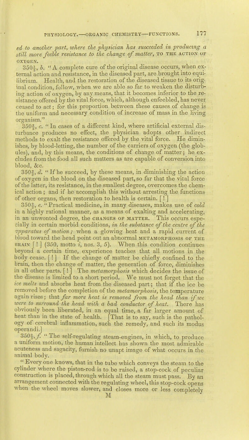 ed to another part, where the physician has succeeded in producing a still more feeble resistance to the change of matter, to the action of OXYGEN. 350i, b. “ A complete cure of the original disease occurs, when ex- ternal action and resistance, in the diseased part, are brought into equi- librium. Health, and the restoration of the diseased tissue to its orig- inal condition, follow, when we are able so far to weaken the disturb- ing action of oxygen, by any means, that it becomes inferior to the re- sistance offered by the vital force, which, although enfeebled, has never ceased to act; for this proportion between these causes of change is the uniform and necessary condition of increase of mass in the living organism.” 350|-, c. “ In cases of a different kind, where artificial external dis- turbance produces no effect, the physician adopts other indirect methods to exalt the resistance offered by the vital force. He dimin- ishes, by blood-letting, the number of the carriers of oxygen (the glob- ules), and, by this means, the conditions of change of matter; he ex- cludes from the food all such matters as are capable of conversion into blood, &c. 350|, d. “ If he succeed, by these means, in diminishing the action of oxygen in the blood on the diseased part, so far that the vital force of the latter, its resistance, in the smallest degree, overcomes the chem- ical action ; and if he accomplish this without arresting the functions of other organs, then restoration to health is certain. [! ] 350|, e. “ Practical medicine, in many diseases, makes use of cold in a highly rational manner, as a means of exalting and accelerating, in an unwonted degree, the changes of matter. This occurs espe- cially in certain morbid conditions, in the substance of the centre of the apparatus of motion; when a glowing heat and a rapid cuiTent of hlood toward the head point out an abnormal metamorphosis of the iiRAi.N [! ] (350, motto i, nos. 3, 5). When this condition continues beyond a certain time, experience teaches that all motions in the body cease. [! ] If the change of matter be chiefly confined to the brain, then the chan,^e of matter, the generation of force, diminishes in all other parts. [! J The metamorphosis which decides the issue of the disease is limited to a short period. We must not forget that the ice melts and absorbs heat from the diseased part; that if the ice be removed before the completion of the metamorphosis, the temperature again rises; that far more heat is removed from the head than if we were to surround the head with a bad conductor of heat. There has obviously been liberated, in an equal time, a far larger amount of heat than in the state of health. [That is to say, such is the pathol- ogy of cerebral inflammation, such the remedy, and such its modus operandi.] “ Tjie self-regulating steam-engines, in which, to produce a uniform motion, the human intellect has shown the most admirable acuteness and sagacity, funiish no unapt image of what occurs in the animal body. “ Eveiy one knows, that in the tube which conveys the steam to the cylinder where the piston-rod is to bo raised, a stop-cock of peculiar construction is placed, through which all the steam must pass. By an arrangement connected with the regulating wheel, this stop-cock opens when the wheel moves slower, and closes more or less completely M ^